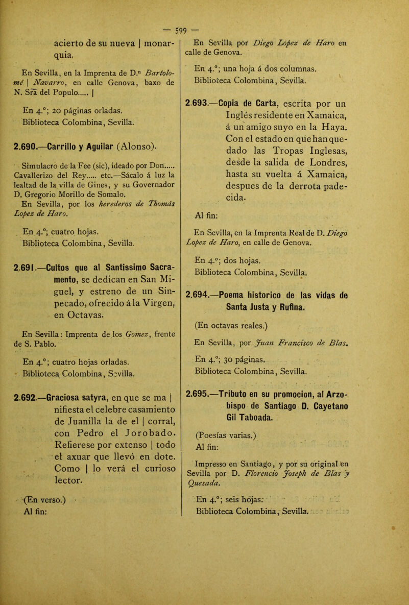 acierto de su nueva | monar- quía, En Sevilla, en la Imprenta de D.n Bartolo- mé | Navarro, en calle Genova, baxo de N. Sra del Populo | En 4.0; 20 páginas orladas. Biblioteca Colombina, Sevilla. 2.690. —Carrillo y Aguilar (Alonso). Simulacro de la Fee (sic), ideado por Don Cavallerizo del Rey etc.—Sácalo á luz la lealtad de la villa de Gines, y su Governador D. Gregorio Morillo de Somalo. En Sevilla, por los herederos de Thomds López de Haro. En 4.0; cuatro hojas. Biblioteca Colombina, Sevilla. 2.691. —Cultos que al Santissimo Sacra- mento, se dedican en San Mi- guel, y estreno de un Sin- pecado, ofrecido ala Virgen, en Octavas. En Sevilla: Imprenta de los Gómez, frente de S. Pablo. En 4.0; cuatro hojas orladas. Biblioteca Colombina, Sevilla. 2.692. —Graciosa satyra, en que se ma j nifiesta el celebre casamiento de Juanilla la de el | corral, con Pedro el Jorobado. Refierese por extenso | todo el axuar que llevó en dote. Como | lo verá el curioso lector. (En verso.) Al fin: 599 — En Sevilla por Diego López de Haro en calle de Genova. En 4.0; una hoja á dos columnas. Biblioteca Colombina, Sevilla. 2.693. —Copia de Carta, escrita por un Inglés residente en Xamaica, á un amigo suyo en la Haya. Con el estado en que han que- dado las Tropas Inglesas, desde la salida de Londres, hasta su vuelta á Xamaica, después de la derrota pade- cida. Al fin: En Sevilla, en la Imprenta Real de D. Diego López de Haro, en calle de Genova. En 4.0; dos hojas. Biblioteca Colombina, Sevilla. * 2.694. —Poema histórico de las vidas de Santa Justa y Rufina. (En octavas reales.) En Sevilla, por Juan Francisco de Blas. En 4.0; 30 páginas. Biblioteca Colombina, Sevilla. 2.695. —Tributo en su promoción, al Arzo- bispo de Santiago D. Cayetano Gil Taboada. (Poesías varias.) Al fin: Impresso en Santiago, y por su original en Sevilla por D. Florencio Joseph de Blas y Quesada. En 4.0; seis hojas. Biblioteca Colombina, Sevilla.
