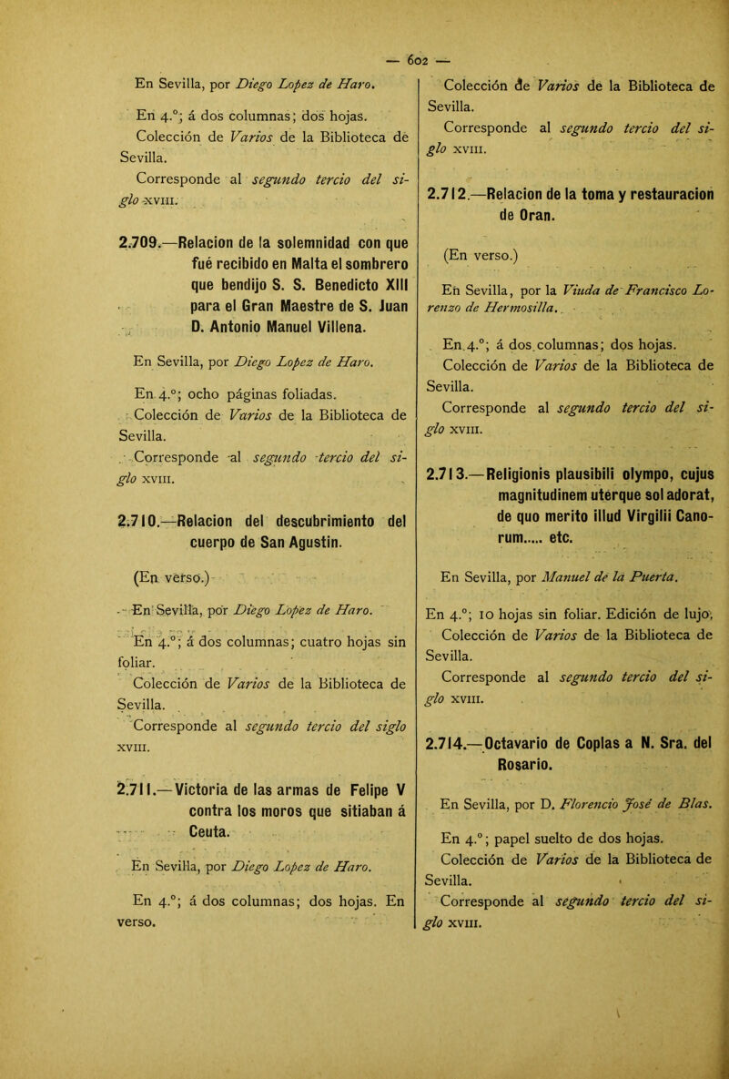 En Sevilla, por Diego López de Haro. En 4°; á dos columnas; dos hojas. Colección de Varios de la Biblioteca de Sevilla. Corresponde al segundo tercio del si- glo -XVIII. 2.709. —Relación de la solemnidad con que fué recibido en Malta el sombrero que bendijo S. S. Benedicto XIII para el Gran Maestre de S. Juan D. Antonio Manuel Villena. En Sevilla, por Diego López de Haro. En 4°; ocho páginas foliadas. Colección de Varios de la Biblioteca de Sevilla. Corresponde al segundo tercio del si- glo XVIII. 2.710. —Relación del descubrimiento del cuerpo de San Agustín. (En verso.) -- En Sevilla, por Diego López de Haro. En 4.0; á dos columnas; cuatro hojas sin foliar. Colección de Varios de la Biblioteca de Sevilla. Corresponde al segundo tercio del siglo XVIII. 2.711. — Victoria de las armas de Felipe V contra los moros que sitiaban á Ceuta. En Sevilla, por Diego López de Haro. En 4°; á dos columnas; dos hojas. En verso. Colección de Varios de la Biblioteca de Sevilla. Corresponde al segundo tercio del si- glo XVIII. 2.712. —Relación de la toma y restauración de Oran. (En verso.) En Sevilla, por la Viuda de Francisco Lo- renzo de Hermosilla. En.4.0; á dos.columnas; dos hojas. Colección de Varios de la Biblioteca de Sevilla. Corresponde al segundo tercio del si- glo XVIII. 2.713. —Religionis plausibili olympo, cujus magnitudinem uterque sol adorat, de quo mérito illud Virgilii Cano- rum etc. En Sevilla, por Manuel de la Puerta. En 4.0; 10 hojas sin foliar. Edición de lujo; Colección de Varios de la Biblioteca de Sevilla. Corresponde al segundo tercio del si- glo XVIII. 2.714. —Octavario de Coplas a N. Sra. del Rosario. En Sevilla, por D. Florencio José de Blas. En 4°; papel suelto de dos hojas. Colección de Varios de la Biblioteca de Sevilla. Corresponde al segundo tercio del si- glo XVIII. V