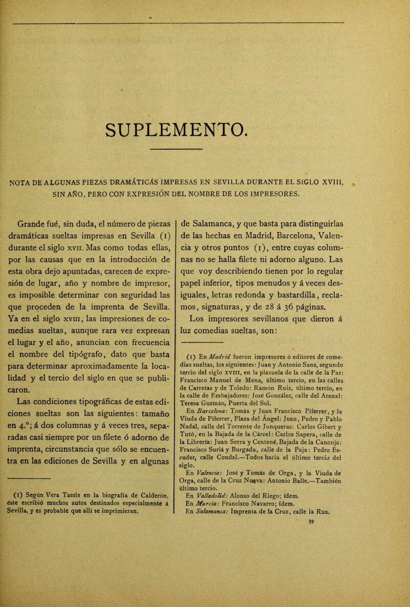 SUPLEMENTO NOTA DE ALGUNAS PIEZAS DRAMÁTICAS IMPRESAS EN SEVILLA DURANTE EL SIGLO XVIII, SIN AÑO, PERO CON EXPRESIÓN DEL NOMBRE DE LOS IMPRESORES. Grande fué, sin duda, el número de piezas dramáticas sueltas impresas en Sevilla (i) durante el siglo xvii. Mas como todas ellas, por las causas que en la introducción de esta obra dejo apuntadas, carecen de expre- sión de lugar, año y nombre de impresor, es imposible determinar con seguridad las que proceden de la imprenta de Sevilla. Ya en el siglo xvm, las impresiones de co- medias sueltas, aunque rara vez expresan el lugar y el año, anuncian con frecuencia el nombre del tipógrafo, dato que basta para determinar aproximadamente la loca- lidad y el tercio del siglo en que se publi- caron. Las condiciones tipográficas de estas edi- ciones sueltas son las siguientes: tamaño en 4.0; á dos columnas y á veces tres, sepa- radas casi siempre por un filete ó adorno de imprenta, circunstancia que sólo se encuen- tra en las ediciones de Sevilla y en algunas (1) Según Vera Tassis en la biografía de Calderón, éste escribió muchos autos destinados especialmente á Sevilla, y es probable que allí se imprimieran. de Salamanca, y que basta para distinguirlas de las hechas en Madrid, Barcelona, Valen- cia y otros puntos (1), entre cuyas colum- nas no se halla filete ni adorno alguno. Las que voy describiendo tienen por lo regular papel inferior, tipos menudos y á veces des- iguales, letras redonda y bastardilla, recla- mos, signaturas, y de 28 á 36 páginas. Los impresores sevillanos que dieron á luz comedias sueltas, son: (1) En Madrid fueron impresores ó editores de come- dias sueltas, los siguientes: Juan y Antonio Sanz, segundo tercio del siglo XVIII, en la plazuela de la calle de la Paz: Francisco Manuel de Mena, último tercio, en las calles de Carretas y de Toledo: Ramón Ruiz, último tercio, en la calle de Embajadores: José González, calle del Arenal: Teresa Guzmán, Puerta del Sol. En Barcelona: Tomás y Juan Francisco Piferrer, y la Viuda de Piferrer, Plaza del Ángel: Juan, Pedro y Pablo Nadal, calle del Torrente de Junqueras: Carlos Gibert y Tuto, en la Bajada de la Cárcel: Carlos Sapera, calle de la Librería: Juan Serra y Centené, Bajada de la Canonja: Francisco Suriá y Burgada, calle de la Paja: Pedro Es- cuden, calle Condal.—Todos hacia el último tercio del siglo. En Valencia: José y Tomás de Orga, y la Viuda de Orga, calle de la Cruz Nueva: Antonio Baile.—También último tercio. En Vallado lid: Alonso del Riego; ídem. En Murcia: Francisco Navarro; ídem. En Salamanca: Imprenta de la Cruz, calle la Rúa.