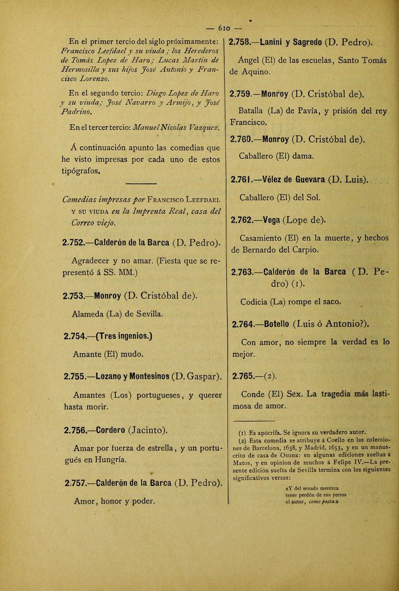 En el primer tercio del siglo próximamente: Francisco Leefda el y su viuda ; los Herederos de Tomás López de Haro; Lucas Martin de Hermosilla y sus hijos José Antonio y Fran- cisco Lorenzo. En el segundo tercio: Diego López de Haro y su viuda; José Navarro y Armijo, y José Padrino. En el tercer tercio: Manuel Nicolás Vázquez. Á continuación apunto las comedias que he visto impresas por cada uno de estos tipógrafos. Comedias impresas por Francisco Leefdael y su viuda en la Imprenta Real, casa del Correo viejo. 2.152.—Calderón de la Barca (D. Pedro). Agradecer y no amar. (Fiesta que se re- presentó á SS. MM.) 2.753.—Monroy (D. Cristóbal de). Alameda (La) de Sevilla. 2.754—(Tres ingenios.) Amante (El) mudo. 2.755. —Lozano y Montesinos (D. Gaspar). Amantes (Los) portugueses, y querer hasta morir. 2.756. —Cordero (Jacinto). Amar por fuerza de estrella, y un portu- gués en Hungría. 2.757. —Calderón de la Barca (D. Pedro). Amor, honor y poder. 6io — 2.758. —Lanini y Sagredo (D. Pedro). Angel (El) de las escuelas, Santo Tomás de Aquino. 2.759. —Monroy (D. Cristóbal de). Batalla (La) de Pavía, y prisión del rey Francisco. 2.769.—Monroy (D. Cristóbal de). Caballero (El) dama. 2.761. —Vélez de Guevara (D. Luis). Caballero (El) del Sol. 2.762. —Vega (Lope de). Casamiento (El) en la muerte, y hechos de Bernardo del Carpió. 2.763. —Calderón de la Barca ( D. Pe- dro) (i). Codicia (La) rompe el saco. 2.764. —Botello (Luis ó Antonio?). Con amor, no siempre la verdad es lo mejor. 2.765. —(2). Conde (El) Sex. La tragedia más lasti- mosa de amor. (1) Es apócrifa. Se ignora su verdadero autor. (2) Esta comedia se atribuye á Coello en las coleccio- nes de Barcelona, 1638, y Madrid, 1653, y en un manus- crito de casa de Osuna: en algunas ediciones sueltas á Matos, y en opinión de muchos á Felipe IV.—La pre- sente edición suelta de Sevilla termina con los siguientes significativos versos: «Y del senado merezca tener perdón de sus yerros el autor, como focta.n