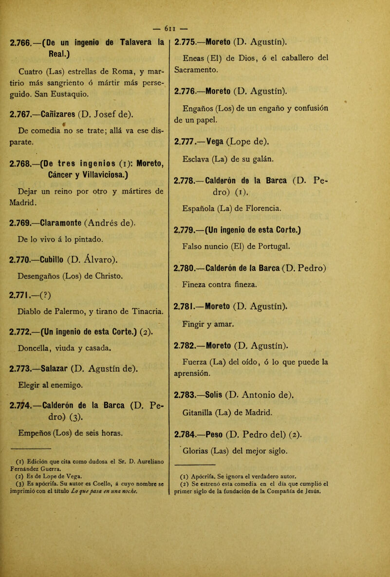 2.766. —(De un ingenio de Talayera la Real.) Cuatro (Las) estrellas de Roma, y mar- tirio más sangriento ó mártir más perse- guido. San Eustaquio. 2.767. —Cañizares (D. Josef de). # De comedia no se trate; allá va ese dis- parate. 2.768. —(De tres ingenios (i): Moreto, Cáncer y Villaviciosa.) Dejar un reino por otro y mártires de Madrid. 2.769. —Claramonte (Andrés de). De lo vivo á lo pintado. 2.770. —Cubillo (D. Alvaro). Desengaños (Los) de Christo. 2.771. —(?) Diablo de Palermo, y tirano de Tinacria. 2.772. —(Un ingenio de esta Corte.) (2). Doncélla, viuda y casada. 2.773. —Salazar (D. Agustín de). Elegir al enemigo. 2.774. —Calderón de la Barca (D. Pe- dro) (3). Empeños (Los) de seis horas. (1) Edición que cita como dudosa el Sr. D. Aureliano Fernández Guerra. (2) Es de Lope de Vega. (3) Es apócrifa. Su autor es Coello, á cuyo nombre se imprimió con el título Lo que pasa en una noche. 2.775. —Moreto (D. Agustín). Eneas (El) de Dios, ó el caballero del Sacramento. 2.776. —Moreto (D. Agustín). Engaños (Los) de un engaño y confusión de un papel. 2.777. —Vega (Lope de). Esclava (La) de su galán. 2.778—Calderón de la Barca (D. Pe- dro) (1). Española (La) de Florencia. 2.779. —(Un ingenio de esta Corte.) Falso nuncio (El) de Portugal. 2.780. —Calderón de la Barca (D. Pedro) Fineza contra fineza. 2.781. —Moreto (D. Agustín). Fingir y amar. 2.782. —Moreto (D. Agustín). Fuerza (La) del oído, ó lo que puede la aprensión. 2.783. —Solís (D. Antonio de). Gitanilla (La) de Madrid. 2.784. —Peso (D. Pedro del) (2). Glorias (Las) del mejor siglo. (1) Apócrifa. Se ignora el verdadero autor. (2) Se estrenó esta comedia en el día que cumplió el primer siglo de la fundación de la Compañía de Jesús.