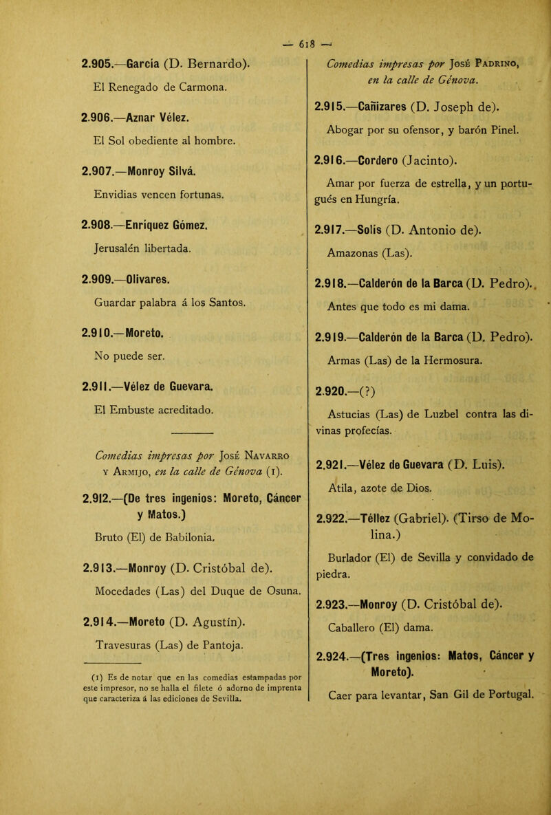 2.905. —García (D. Bernardo). El Renegado de Carmona. 2.906. —Aznar Vélez. El Sol obediente al hombre. 2.907. —Monroy Silvá. Envidias vencen fortunas. 2.908. —Enríquez Gómez. Jerusalén libertada. 2.909. —Olivares. Guardar palabra á los Santos. 2.910. —Moreto. No puede ser. 2.911. —Vélez de Guevara. El Embuste acreditado. Comedias impresas por José Navarro y Armijo, en la calle de Génova (i). 2.912. —(De tres ingenios: Moreto, Cáncer y Matos.) Bruto (El) de Babilonia. 2.913. —Monroy (D. Cristóbal de). Mocedades (Las) del Duque de Osuna. 2.914. —Moreto (D. Agustín). Travesuras (Las) de Pantoja. (i) Es de notar que en las comedias estampadas por este impresor, no se halla el filete ó adorno de imprenta que caracteriza á las ediciones de Sevilla. Comedias impresas por José Padrino, en la calle de Génova. 2.915. —Cañizares (D. Joseph de). Abogar por su ofensor, y barón Pinel. 2.916. —Cordero (Jacinto). Amar por fuerza de estrella, y un portu- gués en Hungría. 2.917. —Solís (D. Antonio de). Amazonas (Las). 2.918. —Calderón de la Barca (D. Pedro)., Antes que todo es mi dama. 2.919. —Calderón de la Barca (D. Pedro). Armas (Las) de la Hermosura. 2.920. —(?) Astucias (Las) de Luzbel contra las di- vinas profecías. 2.921. —Vélez de Guevara (D. Luis). Atila, azote de Dios. 2.922. —Téllez (Gabriel). (Tirso de Mo- lina.) Burlador (El) de Sevilla y convidado de piedra. 2.923. —Monroy (D. Cristóbal de). Caballero (El) dama. 2.924. —(Tres ingenios: Matos, Cáncer y Moreto). Caer para levantar, San Gil de Portugal.