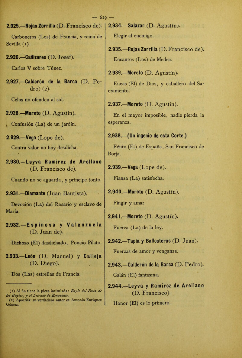 — 6i 9 2.925. —Rojas Zorrilla (D. Francisco de). Carboneros (Los) de Francia, y reina de Sevilla (i). 2.926. —Cañizares (D. Josef). Carlos V sobre Túnez. 2.927. —Calderón de la Barca (D. Pe- dro) (2). Celos no ofenden al sol. 2.928. —Moreto (D. Agustín). . Confusión (La) de un jardín. 2.929. —Vega (Lope de). Contra valor no hay desdicha. 2.930. —Leyva Ramírez de Arellano (D. Francisco de). Cuando no se aguarda, y príncipe tonto. 2.931. —Diamante (Juan Bautista). Devoción (La) del Rosario y esclavo de María. 2.932. —E s p in o s a y Valenzuela (D. Juan de). Dichoso (El) desdichado, Poncio Pilato. 2.933. —León (D. Manuel) y Calleja (D. Diego). Dos (Las) estrellas de Francia. (1) Al fin tiene la pieza intitulada: Bayle del Poeta de los Bay les, y el Letrado de Benavente. (2) Apócrifa: su verdadero autor es Antonio Enríquez Gómez. 2.934. —Salazar (D. Agustín). Elegir al enemigo. 2.935. —Rojas Zorrilla (D. Francisco de). Encantos (Los) de Medea. 2.936. —Moreto (D. Agustín). Eneas (El) de Dios, y caballero del Sa- cramento. 2.937. —Moreto (D. Agustín). En el mayor imposible, nadie pierda la esperanza. 2.938. —(Un ingenio de esta Corte.) Fénix (El) de España, San Francisco de Borja. 2.939. —Vega (Lope de). Fianza (La) satisfecha. 2.940. —Moreto (D. Agustín). Fingir y amar. 2.941. —Moreto (D. Agustín). Fuerza (La) de la ley. 2.942. —Tapia y Ballesteros (D. Juan). Fuerzas de amor y venganza. 2.943. —Calderón de la Barca (D. Pedro). Galán (El) fantasma. 2.944. —Leyva y Ramírez de Arellano (D. Francisco). Honor (El) es lo primero.