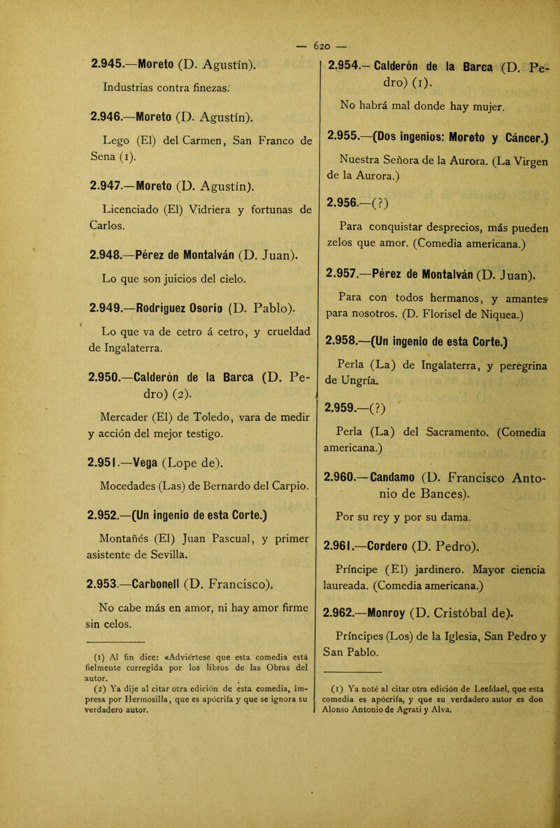 2.945. —Moreto (D. Agustín). Industrias contra finezas. 2.946. —Moreto (D. Agustín). Lego (El) del Carmen, San Franco de Sena (i). 2.947. —Moreto (D. Agustín). Licenciado (El) Vidriera y fortunas de Carlos. 2.948. —Pérez de Montalván (D. Juan). Lo que son juicios del cielo. 2.949. —Rodríguez Osorio (D. Pablo). Lo que va de cetro á cetro, y crueldad de Ingalaterra. 2.950. —Calderón de la Barca (D. Pe- dro) (2). Mercader (El) de Toledo, vara de medir y acción del mejor testigo. 2.951. —Vega (Lope de). Mocedades (Las) de Bernardo del Carpió. 2.952. —(Un ingenio de esta Corte.) Montañés (El) Juan Pascual, y primer asistente de Sevilla. 2.953. —Carbonell (D. Francisco). No cabe más en amor, ni hay amor firme sin celos. (1) Al fin dice: «Adviértese que esta comedia está fielmente corregida por los libros de las Obras del autor. (2) Ya dije al citar otra edición de esta comedia, im- presa por Hermosilla, que es apócrifa y que se ignora su verdadero autor. 2.954. - Calderón de la Barca (D. Pe- dro) (1). No habrá mal donde hay mujer. 2.955. —(Dos ingenios: Moreto y Cáncer.) Nuestra Señora de la Aurora. (La Virgen de la Aurora.) 2.956. —(?) Para conquistar desprecios, más pueden zelos que amor. (Comedia americana.) 2.957. —Pérez de Montalván (D. Juan). Para con todos hermanos, y amantes para nosotros. (D. Florisel de Niquea.) 2.958. —(Un ingenio de esta Corte.) Perla (La) de Ingalaterra, y peregrina de Ungría. 2.959. —(?) Perla (La) del Sacramento. (Comedia americana.) 2.960. — Candamo (D. Francisco Anto- nio de Bances). Por su rey y por su dama. 2.961. —Cordero (D. Pedro). Príncipe (El) jardinero. Mayor ciencia laureada. (Comedia americana.) 2.962. —Monroy (D. Cristóbal de). Príncipes (Los) de la Iglesia, San Pedro y San Pablo. (1) Ya noté al citar otra edición de Leefdael, que esta comedia es apócrifa, y que su verdadero autor es don Alonso Antonio de Agrati y Alva.