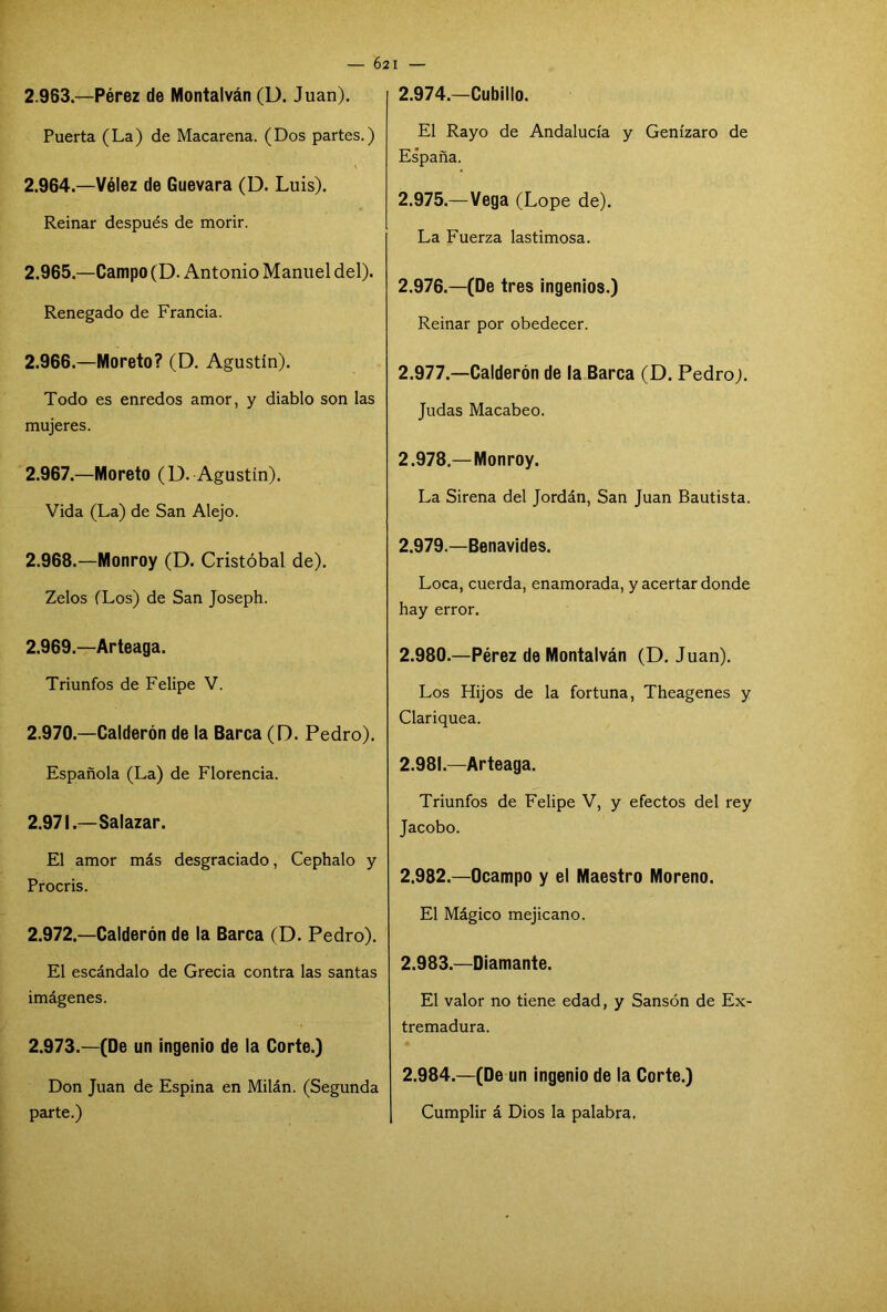 — 62 I — 2.963—Pérez de Montalván (D. Juan). Puerta (La) de Macarena. (Dos partes.) 2.964. —Vélez de Guevara (D. Luis). Reinar después de morir. 2.965. —Campo (D. Antonio Manuel del). Renegado de Francia. 2.966. —Moreto? (D. Agustín). Todo es enredos amor, y diablo son las mujeres. 2.967. —Moreto (D. Agustín). Vida (La) de San Alejo. 2.968. —Monroy (D. Cristóbal de). Zelos (Los) de San Joseph. 2.969. —Arteaga. Triunfos de Felipe V. 2.970. —Calderón de la Barca (D. Pedro). Española (La) de Florencia. 2.971. —Salazar. El amor más desgraciado, Cephalo y Procris. 2.972—Calderón de la Barca (D. Pedro). El escándalo de Grecia contra las santas imágenes. 2.973.—(De un ingenio de la Corte.) Don Juan de Espina en Milán. (Segunda parte.) 2.974. —Cubillo. El Rayo de Andalucía y Genízaro de Es’paña. 2.975. —Vega (Lope de). La Fuerza lastimosa. 2.976. —(De tres ingenios.) Reinar por obedecer. 2.977. —Calderón de la Barca (D. Pedro). Judas Macabeo. 2.978. —Monroy. La Sirena del Jordán, San Juan Bautista. 2.979. —Benavides. Loca, cuerda, enamorada, y acertar donde hay error. 2.980. —Pérez de Montalván (D. Juan). Los Hijos de la fortuna, Theagenes y Clariquea. 2.981—Arteaga. Triunfos de Felipe V, y efectos del rey Jacobo. 2.982. —Ocampo y el Maestro Moreno. El Mágico mejicano. 2.983. —Diamante. El valor no tiene edad, y Sansón de Ex- tremadura. 2.984. —(De un ingenio de la Corte.) Cumplir á Dios la palabra.