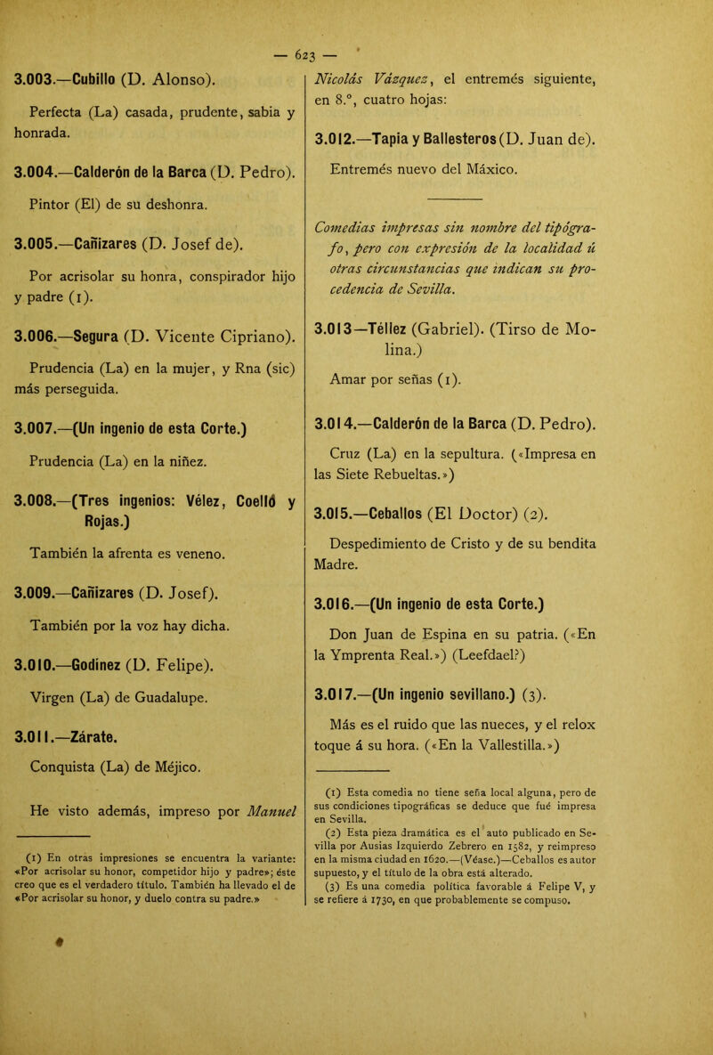 3.003. —Cubillo (D. Alonso). Perfecta (La) casada, prudente, sabia y honrada. 3.004. —Calderón de la Barca (D. Pedro). Pintor (El) de su deshonra. 3.005. —Cañizares (D. Josef de). Por acrisolar su honra, conspirador hijo y padre (i). 3.006. —Segura (D. Vicente Cipriano). Prudencia (La) en la mujer, y Rna (sic) más perseguida. 3.007. —(Un ingenio de esta Corte.) Prudencia (La) en la niñez. 3.008. —(Tres ingenios: Vélez, Coelld y Rojas.) También la afrenta es veneno. 3.009. —Cañizares (D. Josef). También por la voz hay dicha. 3.010. —Godinez (D. Felipe). Virgen (La) de Guadalupe. 3.011. —Zárate. Conquista (La) de Méjico. He visto además, impreso por Manuel (i) En otras impresiones se encuentra la variante: «Por acrisolar su honor, competidor hijo y padre»; éste creo que es el verdadero título. También ha llevado el de «Por acrisolar su honor, y duelo contra su padre.» Nicolás Vázquez, el entremés siguiente, en 8.°, cuatro hojas: 3.012.—Tapia y Ballesteros (D. Juan de). Entremés nuevo del Máxico. Comedias impresas sin nombre del tipógra- fo, pero con expresión de la localidad ú otras circunstancias que indican su pro- cedencia de Sevilla. 3.013—Téliez (Gabriel). (Tirso de Mo- lina.) Amar por señas (i). 3.014. —Calderón de la Barca (D. Pedro). Cruz (La) en la sepultura. («Impresa en las Siete Rebueltas.») 3.015. —Ceballos (El Doctor) (2). Despedimiento de Cristo y de su bendita Madre. 3.016. —(Un ingenio de esta Corte.) Don Juan de Espina en su patria. («En la Ymprenta Real.») (Leefdael?) 3.017. —(Un ingenio sevillano.) (3). Más es el ruido que las nueces, y el relox toque á su hora. («En la Vallestilla.») (1) Esta comedia no tiene seña local alguna, pero de sus condiciones tipográficas se deduce que fué impresa en Sevilla. (2) Esta pieza dramática es el auto publicado en Se- villa por Ausias Izquierdo Zebrero en 1582, y reimpreso en la misma ciudad en 1620.—(Véase.)—Ceballos es autor supuesto, y el título de la obra está alterado. (3) Es una comedia política favorable á Felipe V, y se refiere á 1730, en que probablemente se compuso.