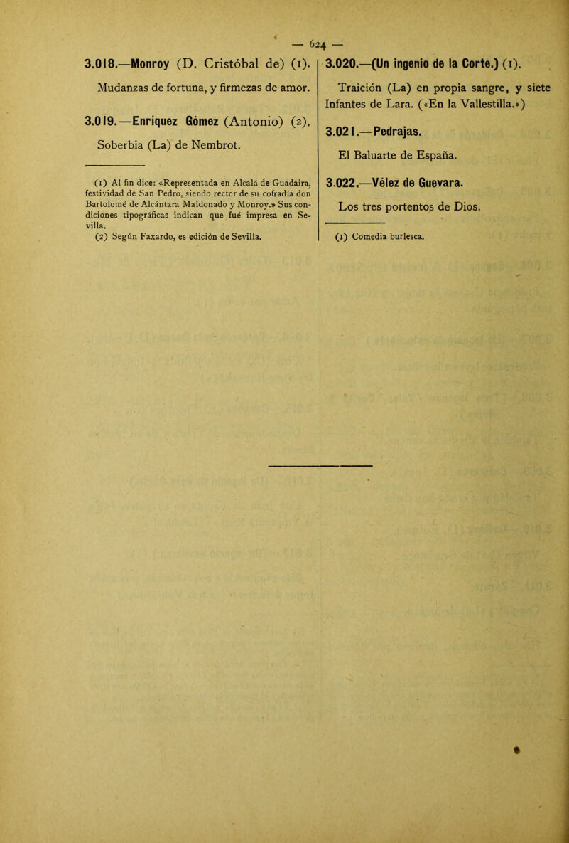 3.018. —Nlonroy (D. Cristóbal de) (1). Mudanzas de fortuna, y firmezas de amor. 3.019. —Enríquez Gómez (Antonio) (2). Soberbia (La) de Nembrot. (1) Al fin dice: «Representada en Alcalá de Guadaira, festividad de San Pedro, siendo rector de su cofradía don Bartolomé de Alcántara Maldonado y Monroy.» Sus con- diciones tipográficas indican que fué impresa en Se- villa. (2) Según Faxardo, es edición de Sevilla. 3.020. —(Un ingenio de la Corte.) (1). Traición (La) en propia sangre, y siete Infantes de Lara. («En la Vallestilla.») 3.021. —Pedrajas. El Baluarte de España. 3.022. —Vélez de Guevara. Los tres portentos de Dios. (1) Comedia burlesca.