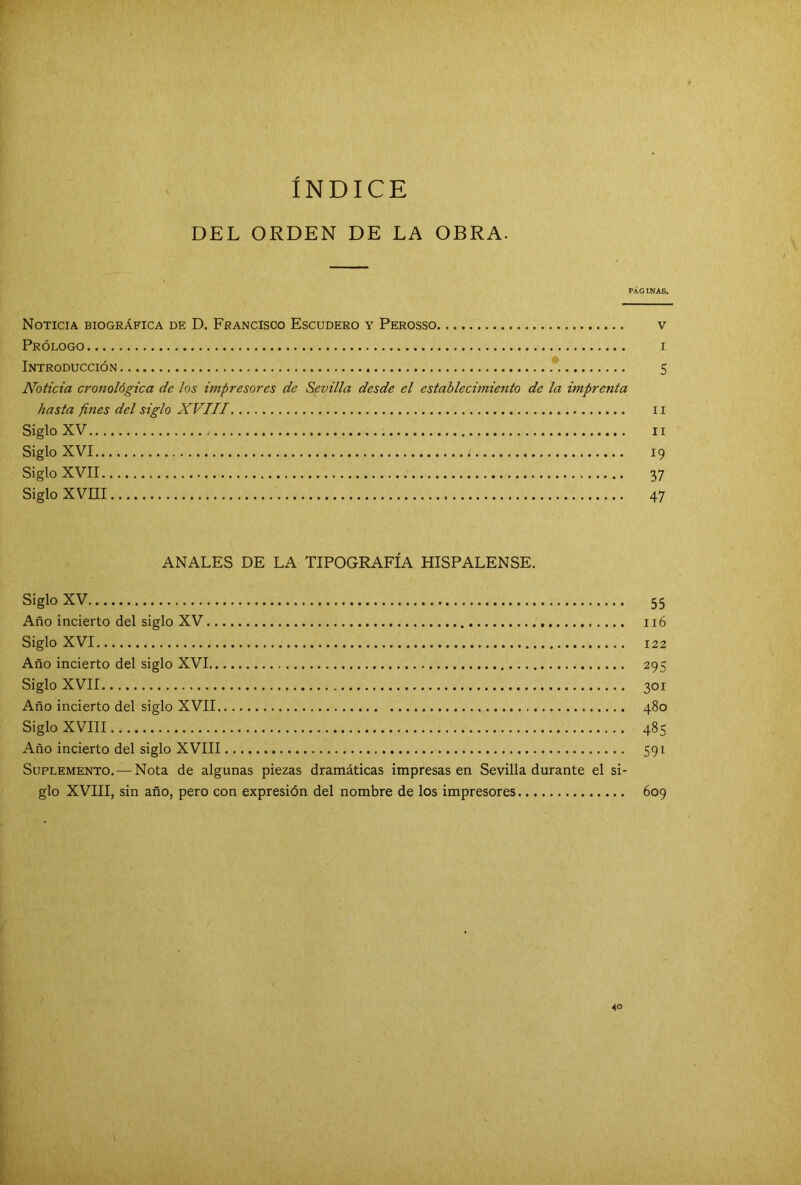 ÍNDICE DEL ORDEN DE LA OBRA. PÁGINAS. Noticia biográfica de D. Francisco Escudero y Perosso v Prólogo i Introducción 5 Noticia cronológica de los impresores de Sevilla desde el establecimiento de la imprenta hasta fines del siglo XVIII II Siglo XV 11 Siglo XVI 19 Siglo XVII 37 Siglo XVIII 47 ANALES DE LA TIPOGRAFÍA HISPALENSE. Siglo XV 55 Año incierto del siglo XV 116 Siglo XVI 122 Año incierto del siglo XVI 295 Siglo XVII 301 Año incierto del siglo XVII 480 Siglo XVIII 485 Año incierto del siglo XVIII 591 Suplemento. — Nota de algunas piezas dramáticas impresasen Sevilla durante el si- glo XVIII, sin año, pero con expresión del nombre de los impresores 609 40