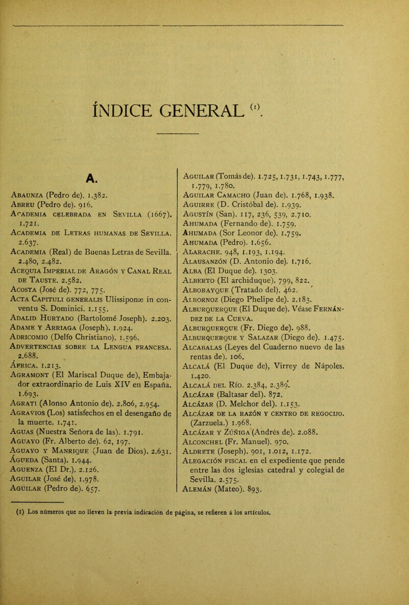 INDICE GENERAL (0 A. Abaunza (Pedro de). 1.382. Abreu (Pedro de). 916. Academia celebrada en Sevilla (1667). 1.721. Academia de Letras humanas de Sevilla. 2.637. Academia (Real) de Buenas Letras de Sevilla. 2.480, 2.482. Acequia Imperial de Aragón y Canal Real de Tauste. 2.582. Acosta (José de). 772, 775. Acta Capituli generalis Ulissiponte in con- ventu S. Dominici. 1.155. Adalid Hurtado (Bartolomé Joseph). 2.203. Adame y Arriaga (Joseph). 1.924. Adricomio (Delfo Christiano). 1.596. Advertencias sobre la Lengua francesa. ^ 2.688. África, i.2i3. Agramont (El Mariscal Duque de), Embaja- dor extraordinario de Luis XIV en España. 1.693. Agrati (Alonso Antonio de). 2.806, 2.954. Agravios (Los) satisfechos en el desengaño de la muerte. 1.741. Aguas (Nuestra Señora de las). 1.791. Aguayo (Fr. Alberto de). 62, 197. Aguayo y Manrique (Juan de Dios). 2.631. Águeda (Santa). 1.944. Aguenza (El Dr.). 2.126. Aguilar (José de). 1.978. Aguilar (Pedro de). 657. Aguilar (Tomásde). 1.725,1.731,1.743, i-777> 1.779, i-78o. Aguilar Camacho (Juan de). 1.768, 1.938. Aguirre (D. Cristóbal de). 1.939. Agustín (San). 117, 236, 539, 2.710. Ahumada (Fernando de). 1.759. Ahumada (Sor Leonor de). 1.759. Ahumada (Pedro). 1.656. Alarache. 948, 1.193, 1.194. Alausanzón (D. Antonio de). 1.716. Alba (El Duque de). 1303. Alberto (El archiduque). 799, 822. Alborayque (Tratado del). 462. Albornoz (Diego Phelipe de). 2.183. Alburquerque (El Duque de). Véase Fernán- dez de la Cueva. Alburquerque (Fr. Diego de). 988. Alburquerque y Salazar (Diego de). 1.475. Alcabalas (Leyes del Cuaderno nuevo de las rentas de). 106. Alcalá (El Duque de), Virrey de Nápoles. 1.420. Alcalá del Río. 2.384, 2.389'. Alcázar (Baltasar del). 872. Alcázar (D. Melchor del). 1.153. Alcázar de la razón y centro de regocijo. (Zarzuela.) 1.968. Alcázar y Zúñiga (Andrés de). 2.088. Alconchel (Fr. Manuel). 970. Aldrete (Joseph). 901, 1.012, 1.172. Alegación fiscal en el expediente que pende entre las dos iglesias catedral y colegial de Sevilla. 2.575. Alemán (Mateo). 893. (1) Los números que no lleven la previa indicación de página, se refieren á los artículos.