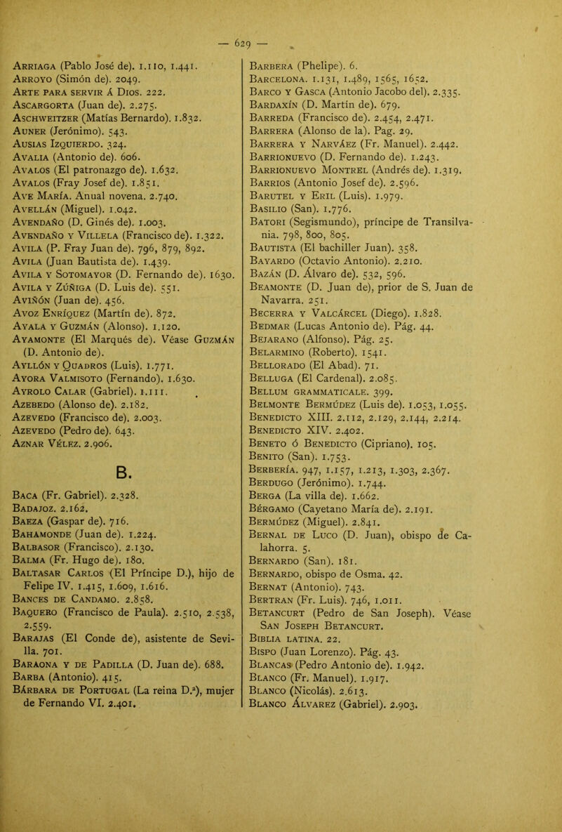 I Arriaga (Pablo José de), i.iio, 1.441. Arroyo (Simón de). 2049. Arte para servir á Dios. 222. Ascargorta (Juan de). 2.275. Aschweitzer (Matías Bernardo). 1.832. Auner (Jerónimo). 543. Ausias Izquierdo. 324. Avalia (Antonio de). 606. Avalos (El patronazgo de). 1.632. Avalos (Fray Josef de). 1.851. Ave María. Anual novena. 2.740. Avellán (Miguel). 1.042. Avendaño (D. Ginés de). 1.003. Avendaño y Villela (Francisco de). 1.322. Avila (P. Fray Juan de). 796, 879, 892. Avila (Juan Bautista de). 1.439. Avila y Sotomayor (D. Fernando de). 1630. Avila y Zúñiga (D. Luis de). 551. Aviñón (Juan de). 456. Avoz Enríquez (Martín de). 872. Ayala y Guzmán (Alonso). 1.120. Ayamonte (El Marqués de). Véase Guzmán (D. Antonio de). Ayllón y Quadros (Luis). 1.771. Ayora Valmisoto (Fernando). 1.630. Ayrolo Calar (Gabriel). 1.111. Azebedo (Alonso de). 2.182. Azevedo (Francisco de). 2.003. Azevedo (Pedro de). 643. Aznar Vélez. 2.906. B. Baca (Fr. Gabriel). 2.328. Badajoz. 2.162. Baeza (Gaspar de). 716. Bahamonde (Juan de). 1.224. Balbasor (Francisco). 2.130. Balma (Fr. Hugo de). 180. Baltasar Carlos (El Príncipe D.), hijo de Felipe IV. 1.415, 1.609, 1.616. Bances de Candamo. 2.858. Baquero (Francisco de Paula). 2.510, 2.538, 2-559- Barajas (El Conde de), asistente de Sevi- lla. 701. Baraona y de Padilla (D. Juan de). 688. Barba (Antonio). 415. Bárbara de Portugal (La reina D.a), mujer de Fernando VI. 2.401. Barbera (Phelipe). 6. Barcelona, i. 13i, 1.489, 1565, 1652. Barco y Gasca (Antonio Jacobo del). 2.335. Bardaxín (D. Martín de). 679. Barreda (Francisco de). 2.454, 2.471. Barrera (Alonso de la). Pag. 29. Barrera y Narváez (Fr. Manuel). 2.442. Barrionuevo (D. Fernando de). 1.243. Barrionuevo Montrel (Andrés de). 1.319. Barrios (Antonio Josef de). 2.596. Barutel y Eril (Luis). 1.979. Basilio (San). 1.776. Batori (Segismundo), príncipe de Transilva- nia. 798, 800, 805. Bautista (El bachiller Juan). 358. Bayardo (Octavio Antonio). 2.210. Bazán (D. Alvaro de). 532, 596. Beamonte (D. Juan de), prior de S. Juan de Navarra. 251. Becerra y Valcárcel (Diego). 1.828. Bedmar (Lucas Antonio de). Pág. 44. Bejarano (Alfonso). Pág. 25. Belarmino (Roberto). 1541. Bellorado (El Abad). 71. Belluga (El Cardenal). 2.085. Bellum grammaticale. 399. Belmonte Bermúdez (Luis de). 1.053, 1.055. Benedicto XIII. 2.112, 2.129, 2.144, 2.214. Benedicto XIV. 2.402. Beneto ó Benedicto (Cipriano). 105. Benito (San). 1.753. Berbería. 947, 1.157, 1.213, 1.303, 2.367. Berdugo (Jerónimo). 1.744. Berga (La villa de). 1.662. Bérgamo (Cayetano María de). 2.191. Bermúdez (Miguel). 2.841. Bernal de Luco (D. Juan), obispo de Ca- lahorra. 5. Bernardo (San). 181. Bernardo, obispo de Osma. 42. Bernat (Antonio). 743. Bertrán (Fr. Luis). 746, 1.011. Betancurt (Pedro de San Joseph). Véase San Joseph Betancurt. Biblia latina. 22. Bispo (Juan Lorenzo). Pág. 43. Blancas (Pedro Antonio de). 1.942. Blanco (Fr. Manuel). 1.917. Blanco (Nicolás). 2.613. Blanco Álvarez (Gabriel). 2.903.