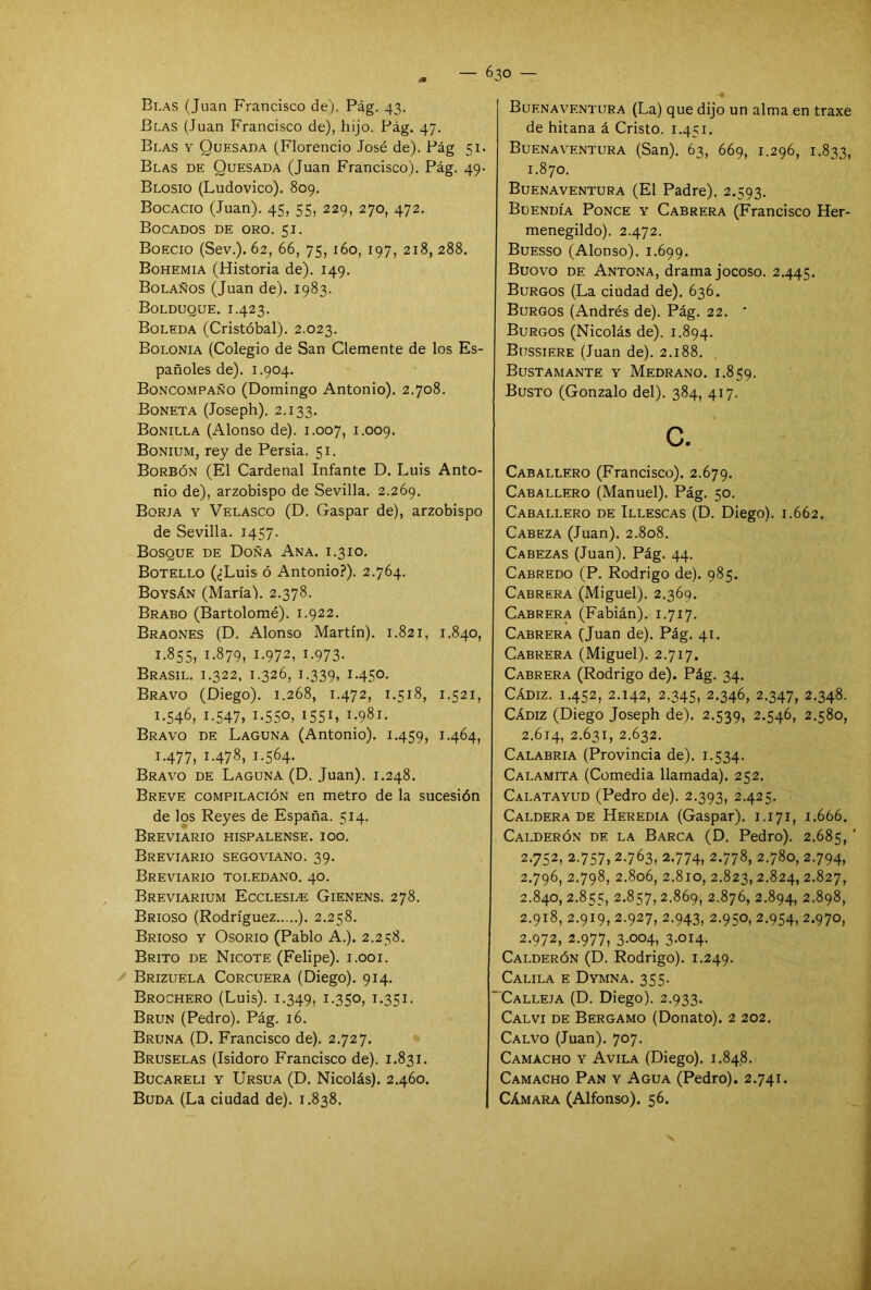 Blas (Juan Francisco de). Pág. 43. Blas (Juan Francisco de), hijo. Pág. 47. Blas y Ouesada (Florencio José de). Pág 51. Blas de Quesada (Juan Francisco). Pág. 49- Blosio (Ludovico). 809. Bocacio (Juan). 45, 55, 229, 270, 472. Bocados de oro. 51. Boecio (Sev.). 62, 66, 75, 160, 197, 218, 288. Bohemia (Historia de). 149. Bolaños (Juan de). 1983. Bolduque. 1.423. Boleda (Cristóbal). 2.023. Bolonia (Colegio de San Clemente de los Es- pañoles de). 1.904. Boncompaño (Domingo Antonio). 2.708. Boneta (Joseph). 2.133. Bonilla (Alonso de). 1.007, 1.009. Bonium, rey de Persia. 51. Borbón (El Cardenal Infante D. Luis Anto- nio de), arzobispo de Sevilla. 2.269. Borja y Velasco (D. Gaspar de), arzobispo de Sevilla. 1457. Bosque de Doña Ana. i.310. Botello (¿Luis ó Antonio?). 2.764. Boysán (María). 2.378. Brabo (Bartolomé). 1.922. Braones (D. Alonso Martín). 1.821, 1.840, 1.855, 1.879, 1.972, 1.973. Brasil. 1.322, 1.326, 1.339, 1.450. Bravo (Diego). 1.268, 1.472, 1.518, 1.521, 1.546, 1.547, i-55o, I55I, 1.981. Bravo de Laguna (Antonio). 1.459, 1.464, 1.477, 1.478, 1.564. Bravo de Laguna (D. Juan). 1.248. Breve compilación en metro de la sucesión de los Reyes de España. 514. Breviario hispalense, i00. Breviario segoviano. 39. Breviario toledano. 40. Breviarium Ecclesle Gienens. 278. Brioso (Rodríguez ). 2.258. Brioso y Osorio (Pablo A.). 2.258. Brito de Nicote (Felipe). 1.001. Brizuela Corcuera (Diego). 914. Brochero (Luis). 1.349, 1.350, 1.351. Brun (Pedro). Pág. 16. Bruna (D. Francisco de). 2.727. Bruselas (Isidoro Francisco de). 1.831. Bucareli y Ursua (D. Nicolás). 2.460. Buda (La ciudad de). 1.838. Buenaventura (La) que dijo un alma en traxe de hitana á Cristo. 1.451. Buenaventura (San). 63, 669, 1.296, 1.833, 1.870. Buenaventura (El Padre). 2.593. Buendía Ponce y Cabrera (Francisco Her- menegildo). 2.472. Buesso (Alonso). 1.699. Buovo de Antona, drama jocoso. 2.445. Burgos (La ciudad de). 636. Burgos (Andrés de). Pág. 22. ' Burgos (Nicolás de). 1.894. Bussiere (Juan de). 2.188. Bustamante y Medrano. 1.859. Busto (Gonzalo del). 384, 417. c. Caballero (Francisco). 2.679. Caballero (Manuel). Pág. 50. Caballero de Illescas (D. Diego). 1.662. Cabeza (Juan). 2.808. Cabezas (Juan). Pág. 44. Cabredo (P. Rodrigo de). 985. Cabrera (Miguel). 2.360. Cabrera (Fabián). 1.717. Cabrera (Juan de). Pág. 41. Cabrera (Miguel). 2.717. Cabrera (Rodrigo de). Pág. 34. Cádiz. 1.452, 2.142, 2.345, 2.346, 2.347, 2.348. Cádiz (Diego Joseph de). 2.539, 2.546, 2.580, 2.614, 2.631, 2.632. Calabria (Provincia de). 1.534. Calamita (Comedia llamada). 252. Calatayud (Pedro de). 2.393, 2.425. Caldera de Heredia (Gaspar). 1.171, 1.666. Calderón de la Barca (D. Pedro). 2.685, 2.752, 2.757,2.763, 2.774, 2.778, 2.780, 2.794, 2.796, 2.798, 2.806, 2.810, 2.823, 2.824, 2.827, 2.840, 2.855, 2.857,2.869, 2.876, 2.894, 2.898, 2.918, 2.919, 2.927, 2.943, 2.950, 2.954, 2.970, 2.972, 2.977, 3.004, 3.014. Calderón (D. Rodrigo). 1.249. Calila e Dymna. 355. Calleja (D. Diego). 2.933. Calvi de Bergamo (Donato). 2 202. Calvo (Juan). 707. Camacho y Avila (Diego). 1.848. Camacho Pan y Agua (Pedro). 2.741. Cámara (Alfonso). 56.