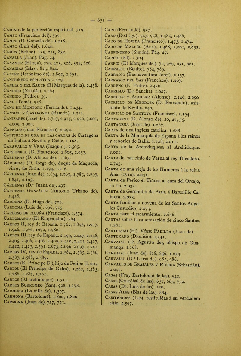 Camino de la perfección espiritual. 319. Campo (Francisco del). 599. Campo (D. Gonzalo de). 1.218. Campo (Luis del). 1.640. Camus (Felipe). 155, 215, 832. Canalla (Juan). Pág. 24. Canamor (El rey). 279, 475, 528, 592, 626. Canarias (Islas). 823, 824. Cáncer (Jerónimo de). 2.802, 2.891. Cancionero espiritual. 429. 1 Candía y del Sauce (El Marqués de la). 2.458. Cándido (Nicolás). 2.264. Cándido (Pedro). 59. Cano (Tomé). 958. Cano de Montoro (Fernando). 1.434. Cansino y Casafonda (Ramón). 2.311. Cañizares (Josef de). 2.767, 2.915, 2.926, 3.001, 3.005, 3.009. Capello (Juan Francisco). 2.092. Capitulo de una de las cartas de Cartagena de Indias á Sevilla y Cádiz. 1.168. Caravallo y Vera (Joaquín). 2.505. Carbonell (D. Francisco). 2.805, 2.953. Cárdenas (D. Alonso de). 1.663. Cárdenas (D. Jorge de), duque de Maqueda, virrey de Orán. 1.194, 1.216. Cárdenas (Juan de). 1.694, 1.767, J.785, 1 -797, 1.841, 2.193. Cárdenas (D.a Juana de). 497. Cárdenas González (Antonio Urbano de). 2.428. Cardona (D. Hugo de). 709. Cardona (Luis de). 696, 715. Cardoso de Acuña (Francisco). 1.374. Carlomagno (El Emperador). 364. Carlos II, rey de España. 1.762, 1.893, 1.937, 1.946, 1.976, 1979, 1.980. Carlos III, rey de España. 2.199, 2.247, 2.248, 2.405, 2.406, 2.407, 2.409, 2.410, 2.411, 2.417, 2.422, 2.423, 2.591, 2.673,2.696, 2.697, 2.721. Carlos IV, rey de España. 2.584, 2.585, 2.586, 2.587, 2.588, 2.589. Carlos (El Príncipe D.), hijo de Felipe II. 605. Carlos (El Príncipe de Gales). 1.282, 1.283, 1.286, 1.287, 1-291. Carlos (El archiduque). 1.311. Carlos Borromeo (San). 928, 1.178. Carmona (La villa de). 1.397. Carmona (Bartolomé). 1.820, 1.826. Carmona (Juan de). 727, 771. Caro (Fernando). 957. Caro (Rodrigo). 943, 958, 1.385,1.486. Caro de Hojeda (Francisco). 1.473, I-474- Caro de Mallén (Ana). 1.468, 1.601, 2.832. Carpintero (Simón). Pág. 27. Carpió (El). 1.304. Carpió (El Marqués del). 76, 929, 951, 961. Carrasco (Benito). 784, 789. Carrasco (Buenaventura Josef). 2.537. Carrasco del Saz (Francisco). 1.207.’ Carreño (El Padre). 2.456. Carrillo (D.a Sancha). 1.027. Carrillo y Aguilar (Alonso). 2.246, 2.690 Carrillo de Mendoza (D. Fernando), asis- tente de Sevilla. 640. Carrillo de Santo yo (Francisco). 1.194. Cartagena (D. Alonso de). 20, 27, 35. Cartagena (Juan de). 1.267. Carta de una inglesa católica. 1.288. Carta de la Monarquía de España álos reinos y señoríos de Italia. 1.708, 2.011. Carta de la Archiduquesa al Archiduque. 2.021. Carta del vaticinio de Verna al rey Theodoro. 2-745- Carta de una vieja de los Humeros á la reina Ana. (1710). 2.031. Carta de Perico el Tiñoso al cura del Orcajo, su tío. 2.032. Carta de Geromillo de Parla á Bartolillo Ca- brera. 2.033. Carta familiar y novena de los Santos Ange- les Custodios. 2.073. Carta para el escarmiento. 2.656. Cartas sobre la canonización de cinco Santos. 1.261. Cartujano (El). Véase Padilla (Juan de). Cartuxano (Dionisio). 1.541. -Carvajal (D. Agustín de), obispo de Gua- manga. 1.168. Carvajal (Juan de). 818, 856, 1.253. Carvajal (D.a Luisa de). 985, 986. Carvallo de Grajales y Rivera (Sebastián). 2.095. Casas (Fray Bartolomé de las). 542. Casas (Cristóbal de las). 637, 663, 732. Casas (Dr. Luis de las). 126. Casas Ales (Blas de las). 884. Casitérides (Las), restituidas á su verdadero sitio. 2.597.