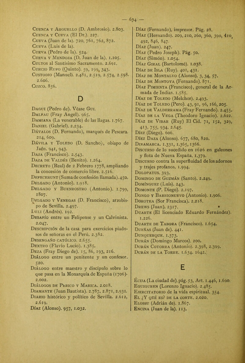 Cuenca y Arguello (D. Ambrosio). 2.803. Cuenca y Cueva (El Dr.). 227. Cueva (Juan de la). 720, 761, 762, 872. Cueva (Luis de la). Cueva (Pedro de la). 524. Cueva y Mendoza (D. Juan de la). 1.105. Cultos al Santísimo Sacramento. 2.691. Curcio Rufo (Quinto). 59, 199, 343. Custodio (Manuel). 2.481, 2.519, 2.574, 2.598. 2.606. Cuzco. 856. D Dagui (Pedro de). Véase Gui. Dalfau (Fray Angel). 965. Damiana (La venerable) de las llagas. 1.767. Daniel (Gabriel). 2.234. Dávalos (D. Fernando), marqués de Pescara. 214, 609. Dávila y Toledo (D. Sancho), obispo de Jaén. 941, 943. Daza (Francisco). 2.543, Daza de Valdés (Benito). 1.264. Decreto (Real) de 2 Febrero 1778, ampliando la concesión de comercio libre. 2.516. Defecerunt (Suma de confesión llamada).450. Delgado (Antonio). 1.918. Delgado y Buenrostro (Antonio). 1.799, 1807. Delgado y Venegas (D. Francisco), arzobis- po de Sevilla. 2.497. Deli (Andrés). 192. Desafío entre un Felipense y un Calvinista. 2.047. Descripción de la casa para exercicios piado- sos de señoras en el Perú. 2.382. Desengaño católico. 2.655. Dextro (Flavio Lucio). 1.385. Deza (Fray Diego de). 15, 86, 193, 216. Diálogo entre un penitente y un confesor. 520. Diálogo entre maestro y discípulo sobre lo que pasa en la Monarquía de España (1706)- 2.002. Diálogos de Perico y Marica. 2.018. Diamante (Juan Bautista). 2.787, 2.871, 2.931. Diario histórico y político de Sevilla. 2.612, 2.619. Díaz (Alonso). 957, 1.032. Díaz (Fernando), impresor. Pág. 28. Díaz (Hernando). 209,210, 260, 360, 390, 4io 492, 846, 847. Díaz (Juan). 247. Díaz (Pedro Joseph). Pág. 50. Díaz (Simón). 1.054. Díaz Giral (Bartolomé). 1.038. Díaz de Isla (Ruy). 401, 431. Díaz de Montalvo (Alonso). 3, 34, 57. Díaz de Montoya (Fernando). 871. Díaz Pimienta (Francisco), general de la Ar- mada de Indias. 1.585. Díaz de Toledo (Melchor). 2.493. Díaz de Toledo (Pero). 43, 91, 96, 166, 205. Díaz de Valderrama (Fray Fernando). 2.455. Díaz de la Vega (Theodoro Ignacio). 2.622. Díaz de Vibar (Ruy) El Cid. 71, 152, 329, 4i3, 755, 934’ 2.645. Díez (Diego). 606. Díez Daza (Alonso). 677, 680, 820. Dinamarca. 1.331, 1.365,1366. Discurso de lo sucedido en 1626 en galeones y flota de Nueva España. 1.379. Discurso contra la superfluidad de los adornos y trajes profanos. 1.994. Dolopatus. 393. Domingo de Guzmán (Santo). 2.249. Domínguez (Luis). 243. Domonte (P. Diego). 2.197. Dongo y Barrionuevo (Antonio). 1.906. Dorotea (Sor Francisca). 2.218. Drews (Juan). 2317. • Duarte (El licenciado Eduardo Fernández). 1.226. Duarte de Tabora (Francisco). 1.654. Dueñas (Juan de). 441. Dunquerque. 1.373. Durán (Domingo Marcos). 200. Durán Cotorra (Antonio). 2.398, 2^9. Durán de la Torre. 1.634. 1642. E Eciia (La ciudad de).pág. 53, Art. 1.446, i.6qo. Eguiguren (Lorenzo Ignacio). 2.485. Eiercitatorio de la vida espiritual. 354. El ¿Y qué es? de la corte. 2.020. Elossu (Adrián de). 1.867. Encina (Juan de la). 113.