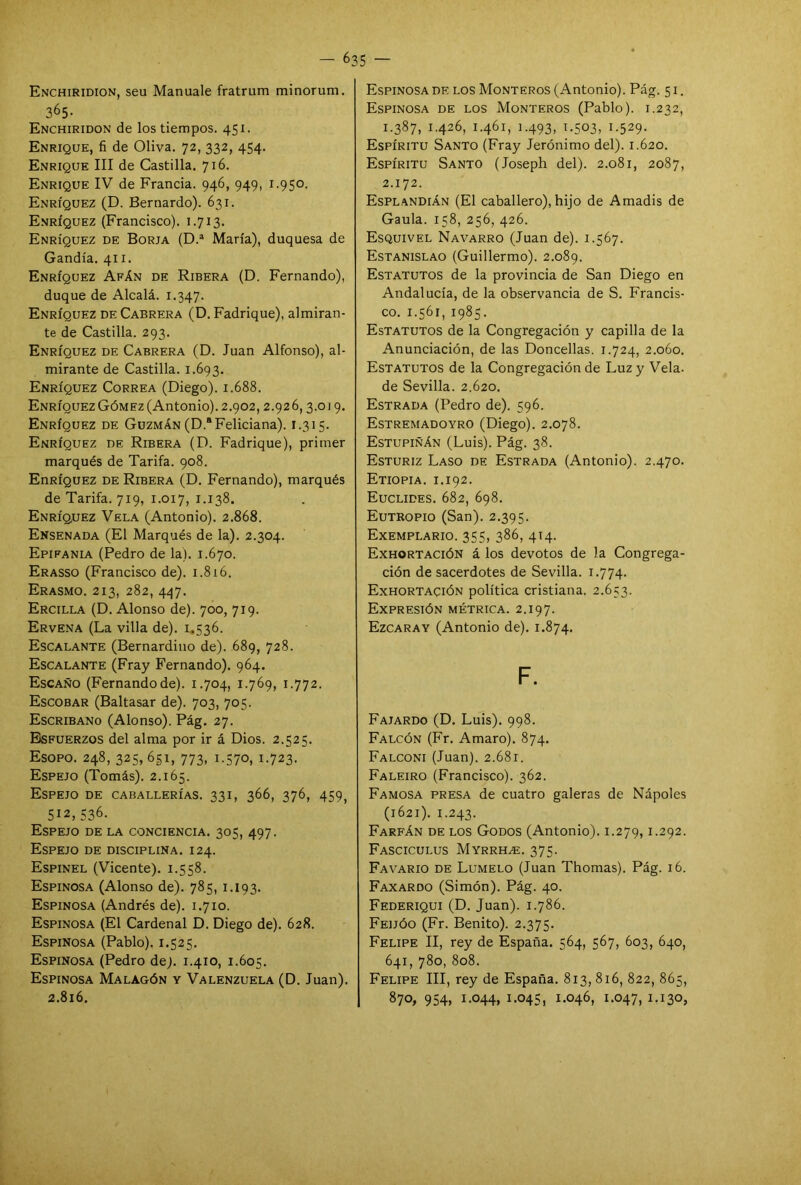 Enchiridion, seu Manuale fratrum minorum. 365- Enchiridon de los tiempos. 451. Enrique, fi de Oliva. 72, 332, 454. Enrique III de Castilla. 716. Enrique IV de Francia. 946, 949, 1.950. Enríquez (D. Bernardo). 631. Enríquez (Francisco). 1.713. Enríquez de Borja (D.a María), duquesa de Gandía. 411. Enríquez Afán de Ribera (D. Fernando), duque de Alcalá. 1.347. Enríquez de Cabrera (D. Fadrique), almiran- te de Castilla. 293. Enríquez de Cabrera (D. Juan Alfonso), al- mirante de Castilla. 1.693. Enríquez Correa (Diego). 1.688. Enríquez Gómez (Antonio). 2.902, 2.926,3.019. Enríquez de Guzmán (D.a Feliciana). 1.315. Enríquez de Ribera (D. Fadrique), primer marqués de Tarifa. 908. EnRÍQUEZ de Ribera (D. Fernando), marqués de Tarifa. 719, 1.017, 1.138. Enríquez Vela (Antonio). 2.868. Ensenada (El Marqués de la). 2.304. Epifanía (Pedro de la). 1.670. Erasso (Francisco de). 1.816. Erasmo. 213, 282, 447. Ercilla (D. Alonso de). 700, 719. Ervena (La villa de). 1.536. Escalante (Bernardino de). 689, 728. Escalante (Fray Fernando). 964. Escaño (Fernandode). 1.704, 1.769, 1.772. Escobar (Baltasar de). 703, 705. Escribano (Alonso). Pág. 27. Esfuerzos del alma por ir á Dios. 2.525. Esopo. 248, 325, 651, 773, 1.370, 1.723. Espejo (Tomás). 2.165. Espejo de caballerías. 331, 366, 376, 459, 512, 536. Espejo de la conciencia. 305, 497. Espejo de disciplina. 124. Espinel (Vicente). 1.558. Espinosa (Alonso de). 785, 1.193. Espinosa (Andrés de). 1.710. Espinosa (El Cardenal D. Diego de). 628. Espinosa (Pablo). 1.525. Espinosa (Pedro de). 1.410, 1.605. Espinosa Malagón y Valenzuela (D. Juan). 2.816. Espinosa de los Monteros (Antonio). Pág. 51. Espinosa de los Monteros (Pablo). 1.232, 1.387, 1.426, 1.461, 1.493, 1.503, 1.529. Espíritu Santo (Fray Jerónimo del). 1.620. Espíritu Santo (Joseph del). 2.081, 2087, 2.172. Esplandián (El caballero), hijo de Amadis de Gaula. 158, 256, 426. Esquivel Navarro (Juan de). 1.567. Estanislao (Guillermo). 2.089. Estatutos de la provincia de San Diego en Andalucía, de la observancia de S. Francis- co. 1.561, 1985. Estatutos de la Congregación y capilla de la Anunciación, de las Doncellas. 1.724, 2.060. Estatutos de la Congregación de Luz y Vela, de Sevilla. 2.620. Estrada (Pedro de). 596. Estremadoyro (Diego). 2.078. Estupiñán (Luis). Pág. 38. Esturiz Laso de Estrada (Antonio). 2.470. Etiopia, i.192. Euclides. 682, 698. Eutropio (San). 2.395. Exemplario. 355, 386, 414. Exhortación á los devotos de la Congrega- ción de sacerdotes de Sevilla. 1.774. Exhortación política cristiana. 2.653. Expresión métrica. 2.197. Ezcaray (Antonio de). 1.874. F. Fajardo (D. Luis). 998. Falcón (Fr. Amaro). 874. Falconi (Juan). 2.681. Faleiro (Francisco). 362. Famosa presa de cuatro galeras de Nápoles (1621). 1.243. Farfán de los Godos (Antonio). 1.279,1-292. Fasciculus Myrrh^;. 375. Favario de Lumelo (Juan Thomas). Pág. 16. Faxardo (Simón). Pág. 40. Federiqui (D. Juan). 1.786. Feijóo (Fr. Benito). 2.375. Felipe II, rey de España. 564, 567, 603, 640, 641, 780, 808. Felipe III, rey de España. 813, 816, 822, 865, 870, 954, i-°44, i-°45, 1-046, 1.047, 1-130,