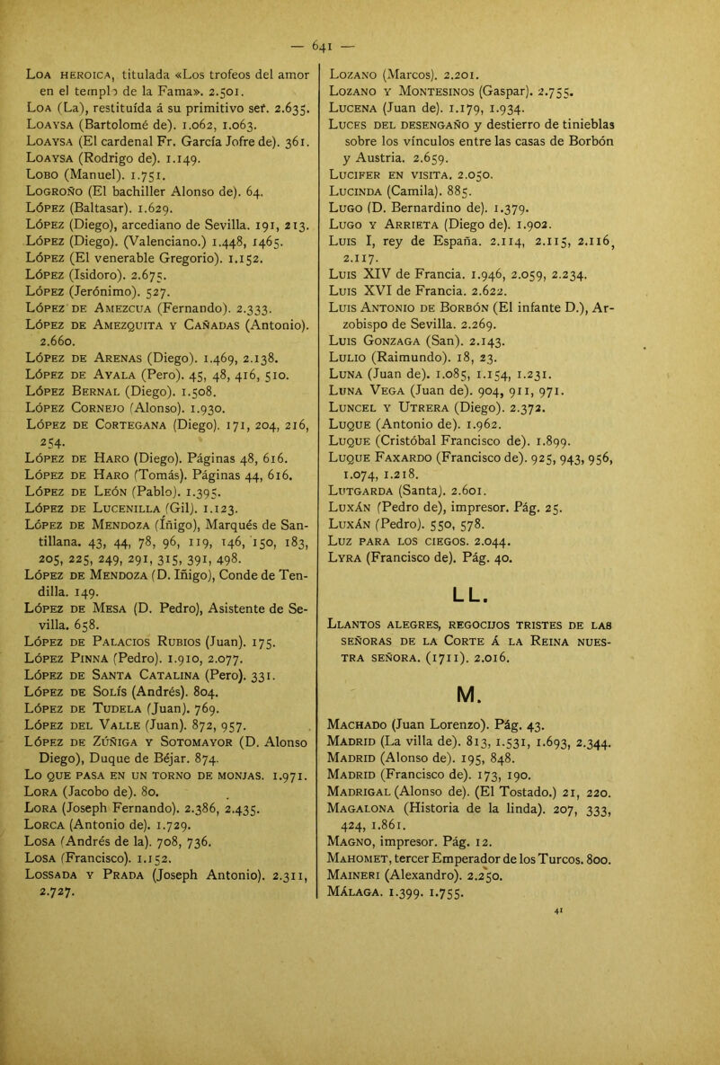 Loa heroica, titulada «Los trofeos del amor en el templo de la Fama». 2.501. Loa (La), restituida á su primitivo sef. 2.635. Loaysa (Bartolomé de). 1.062, 1.063. Loaysa (El cardenal Fr. García Jofre de). 361. Loaysa (Rodrigo de). 1.149. Lobo (Manuel). 1.751. Logroño (El bachiller Alonso de). 64. López (Baltasar). 1.629. López (Diego), arcediano de Sevilla. 191, 213. López (Diego). (Valenciano.) 1.448, 1465. López (El venerable Gregorio). 1.152. López (Isidoro). 2.675. López (Jerónimo). 527. López de Amezcua (Fernando). 2.333. López de Amezquita y Cañadas (Antonio). 2.660. López de Arenas (Diego). 1.469, 2.138. López de Ayala (Pero). 45, 48, 416, 510. López Bernal (Diego). 1.508. López Cornejo (Alonso). 1.930. López de Cortegana (Diego). 171, 204, 216, 2 54- López de Haro (Diego). Páginas 48, 616. López de Haro (Tomás). Páginas 44, 616. López de León (Pablo). 1.395. López de Lucenilla (Gil). 1.123. López de Mendoza (Iñigo), Marqués de San- tillana. 43, 44, 78, 96, 119, 146, 150, 183, 205, 225, 249, 291, 315, 391, 498. López de Mendoza (D. Iñigo), Conde de Ten- dilla. 149. López de Mesa (D. Pedro), Asistente de Se- villa. 658. López de Palacios Rubios (Juan). 175. López Pinna (Pedro). 1.910, 2.077. López de Santa Catalina (Pero). 331. López de Solís (Andrés). 804. López de Tudela (Juan). 769. López del Valle (Juan). 872, 957. López de Zúñiga y Sotomayor (D. Alonso Diego), Duque de Béjar. 874. Lo QUE PASA EN UN TORNO DE MONJAS. I.971. Lora (Jacobo de). 8o. Lora (Joseph Fernando). 2.386, 2.435. Lorca (Antonio de). 1.729. Losa (Andrés de la). 708, 736. Losa (Francisco). 1.152. Lossada y Prada (Joseph Antonio). 2.311, 2.727. Lozano (Marcos). 2.201. Lozano y Montesinos (Gaspar). 2.755. Lucena (Juan de), x.i79, 1.934. Luces del desengaño y destierro de tinieblas sobre los vínculos entre las casas de Borbón y Austria. 2.659. Lucifer en visita. 2.050. Lucinda (Camila). 885. Lugo (D. Bernardino de). 1.379. Lugo y Arrieta (Diego de). 1.902. Luis I, rey de España. 2.114, 2.115, 2.116^ 2.117. Luis XIV de Francia. 1.946, 2.059, 2.234. Luis XVI de Francia. 2.622. Luis Antonio de Borbón (El infante D.), Ar- zobispo de Sevilla. 2.269. Luis Gonzaga (San). 2.143. Lulio (Raimundo). 18, 23. Luna (Juan de). 1.085, I-I54> 1.231. Luna Vega (Juan de). 904, 911, 971. Luncel y Utrera (Diego). 2.372. Luque (Antonio de). 1.962. Luque (Cristóbal Francisco de). 1.899. Luque Faxardo (Francisco de). 925, 943, 956, 1.074, 1.218. Lutgarda (Santa). 2.601. Luxán (Pedro de), impresor. Pág. 25. Luxán (Pedro). 550, 578. Luz PARA LOS CIEGOS. 2.O44. Lyra (Francisco de). Pág. 40. LL. Llantos alegres, regocijos tristes de las SEÑORAS DE LA CORTE Á LA REINA NUES- TRA SEÑORA. (l7ll). 2.0l6. M. Machado (Juan Lorenzo). Pág. 43. Madrid (La villa de). 813, 1.531, 1.693, 2.344. Madrid (Alonso de). 195, 848. Madrid (Francisco de). 173, 190. Madrigal (Alonso de). (El Tostado.) 21, 220. Magalona (Historia de la linda). 207, 333, 424, 1.861. Magno, impresor. Pág. 12. Mahomet, tercer Emperador de los Turcos. 800. Maineri (Alexandro). 2.2'5o. Málaga. 1.399. I-7SS- 41