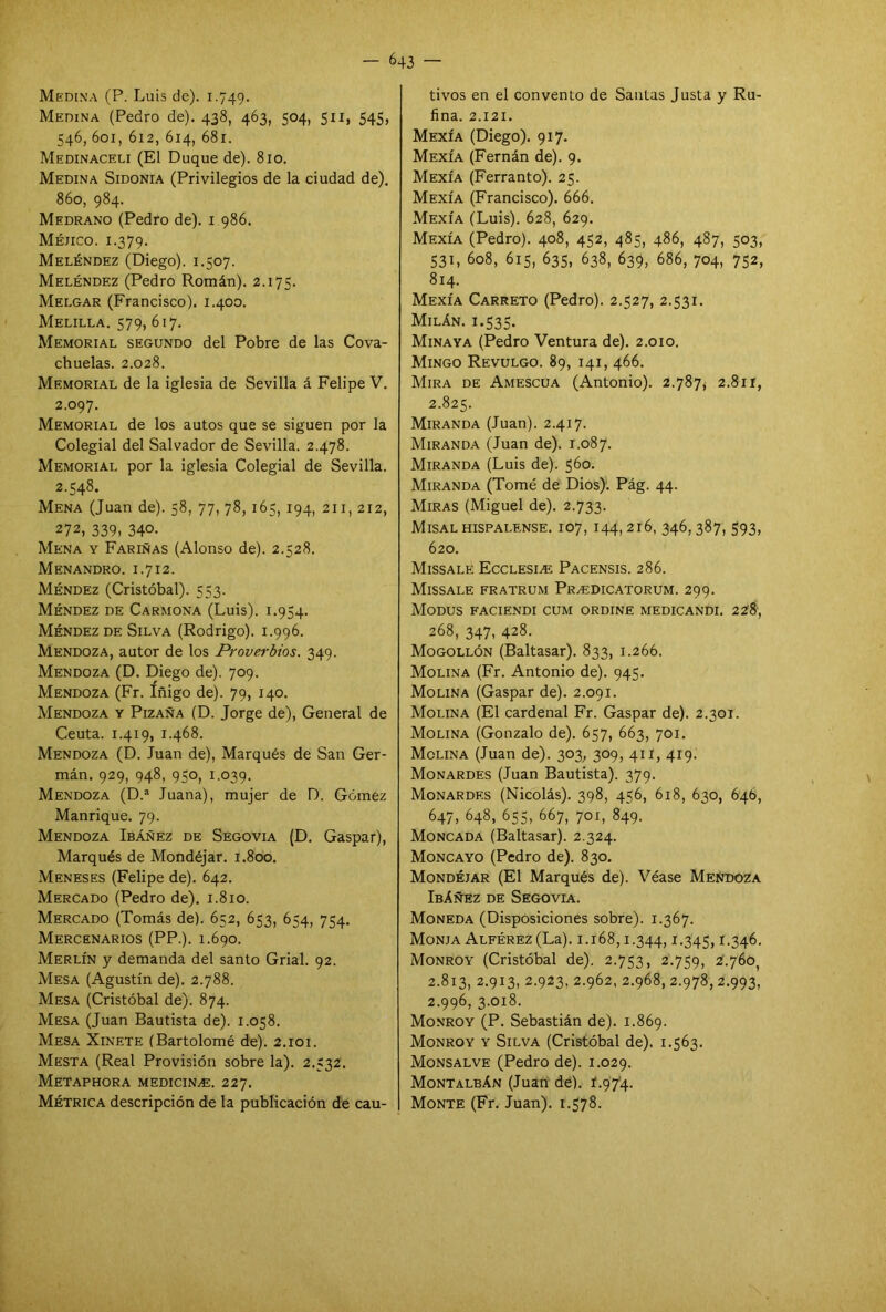 Medina (P. Luis de). 1.749. Medina (Pedro de). 438, 463, 504, 511, 545, 546, 601, 612, 614, 681. Medinaceu (El Duque de). 810. Medina Sidonia (Privilegios de la ciudad de). 860, 984. Medrano (Pedro de). 1 986. Méjico. 1.379. Meléndez (Diego). 1.507. Meléndez (Pedro Román). 2.175. Melgar (Francisco). 1.400. Melilla. 579, 617. Memorial segundo del Pobre de las Cova- chuelas. 2.028. Memorial de la iglesia de Sevilla á Felipe V. 2.097. Memorial de los autos que se siguen por la Colegial del Salvador de Sevilla. 2.478. Memorial por la iglesia Colegial de Sevilla. 2.548. Mena (Juan de). 58, 77, 78, 165, 194, 211, 212, 272, 339, 34°> Mena y Fariñas (Alonso de). 2.528. Menandro. 1.7 i 2. Méndez (Cristóbal). 553. Méndez de Carmona (Luis). 1.954. Méndez de Silva (Rodrigo). 1.996. Mendoza, autor de los Proverbios. 349. Mendoza (D. Diego de). 709. Mendoza (Fr. íñigo de). 79, 140. Mendoza y Pizaña (D. Jorge de), General de Ceuta. 1.419, 1.468. Mendoza (D. Juan de), Marqués de San Ger- mán. 929, 948, 950, 1.039. Mendoza (D.a Juana), mujer de D. Gómez Manrique. 79. Mendoza Ibáñez de Segovia (D. Gaspar), Marqués de Mondéjar. 1.800. Meneses (Felipe de). 642. Mercado (Pedro de). 1.810. Mercado (Tomás de). 652, 653, 654, 754. Mercenarios (PP.). 1.690. Merlín y demanda del santo Grial. 92. Mesa (Agustín de). 2.788. Mesa (Cristóbal de). 874. Mesa (Juan Bautista de). 1.058. Mesa Xinete (Bartolomé de). 2.101. Mesta (Real Provisión sobre la). 2.532. Metaphora medicinas. 227. Métrica descripción de la publicación de cau- tivos en el convento de Santas Justa y Ru- fina. 2.121. Mexía (Diego). 917. Mexía (Fernán de). 9. Mexía (Ferranto). 25. Mexía (Francisco). 666. Mexía (Luis). 628, 629. Mexía (Pedro). 408, 452, 485, 486, 487, 503, 531, 608, 615, 635, 638, 639, 686, 704, 752, 814. Mexía Carreto (Pedro). 2.527, 2.531. Milán. 1.535. Minaya (Pedro Ventura de). 2.010. Mingo Revulgo. 89, 141, 466. Mira de Amescua (Antonio). 2.787, 2.811, 2.825. Miranda (Juan). 2.417. Miranda (Juan de). 1.087. Miranda (Luis de). 560. Miranda (Tomé de Dios). Pág. 44. Miras (Miguel de). 2.733. Misal hispalense. 107, 144, 216, 346, 387, 593, 620. Missale Ecclesiae Pacensis. 286. Missale fratrum Prasdicatorum. 299. Modus faciendi cum ordine medicandi. 228, 268, 347, 428. Mogollón (Baltasar). 833, 1.266. Molina (Fr. Antonio de). 945. Molina (Gaspar de). 2.091. Molina (El cardenal Fr. Gaspar de). 2.301. Molina (Gonzalo de). 657, 663, 701. Molina (Juan de). 303, 309, 411, 419. Monardes (Juan Bautista). 379. Monardes (Nicolás). 398, 456, 618, 630, 64b, 647, 648, 655, 667, 701, 849. Moncada (Baltasar). 2.324. Moncayo (Pedro de). 830. Mondéjar (El Marqués de). Véase Mendoza Ibáñez de Segovia. Moneda (Disposiciones sobre). 1.367. Monja Alférez (La). 1.168,1.344,1-345> r-346. Monroy (Cristóbal de). 2.753, 2.759, Z.760 2.813, 2.913, 2.923. 2.962, 2.968, 2.978, 2.993, 2.996, 3.018. Monroy (P. Sebastián de). 1.869. Monroy y Silva (Cristóbal de). 1.563. Monsalve (Pedro de). 1.029. Montalbán (Juan de). f.97'4. Monte (Fr. Juan). 1.578.