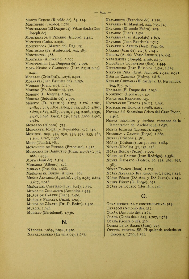 Monte Crucio (Ricoldo de). 84, 114. Montefrío (Jacobo). 1.782. Montellano (El Duque de). Véase Solís (Don Joseph de). Montemayor y Pizarro (Isidoro). 2.421. Montero (Luis). 2.296. Montesdoca (Martín de). Pág. 25. Montesino (Fr. Ambrosio). 304, 385. Montesinos. 388. Montilla (Andrés de). 2.099. Montpensier (La Duquesa de). 2.096. Mora Negro y Garrocho (Juan Agustín de). 2.429. Morales (Cristóbal). 1.276, 2.901. Morales (Juan Bautista de). 1.256. Moreno (Francisco). 1.119. Moreno (Fr. Jerónimo). 927. Moreno (P. Joseph). 2.593. Morera (Sebastián de). 2.599. Moreto (D. Agustín). 2.775, 2.776, 2.781, 2.782, 2.793, 2.801, 2.804, 2.812, 2.826, 2.867, 2.872, 2.879, 2.887, 2.910, 2.914, 2.928,2.936, 2.937, 2.940, 2.945, 2.946,2.947, 2.966, 2.967, 2.989. Morgado (Alonso). 753. Morgante, Roldan y Reynaldos. 526, 543. Moriscos. 929, 940, 950, 951, 952, 953, 961, 1.16b, 1.167, 1.368. Moro (Tomás). 781. Morovelli de Puebla (Francisco). 1.412. Mosquera de Barnuevo (Francisco). 835, 936, 966, 1-953- Moya (Juan de). 2.314. Mudarra (Alfonso). 476. Muñana (José de). 1.988. Muñones el Bueno (Andrés). 868. Muñoz Álvarez (Agustín). 2.563, 2.565,2.607, 2.617, 2.618. Muñoz del Castillo (Juan José). 2.576. Muñoz de Collantes (Antonio). 1.745. Muñoz de Gálvez (Juan). 1.463. Muñoz y Peralta (Juan). 1.927. Muñoz de Zárate (Dr. D. Pedro). 2.320. Murcia. 1.648. Murillo (Bartolomé). 1.736. N. Nápoles. 1.089, 1.094, 1.420. Navalcarnero (La villa de). 1.637. Navarrete (Francisco de). 1.758. Navarro (El Maestro). 244, 735, 743. Navarro (El conde Pedro). 709. Navarro (Juan). 2.591. Navarro (Juan Adeodato) 1.803. Navarro (Juan Bautista). 1.747. Navarro y Armijo (José). Pág. 50. Náxera (Juan de). 2.238, 2.241. Nebrija (A. de). Véase Lebrija (A. de). Nebrissense (Joseph). 2.106, 2.150. Nicolás de Tolentino (San). 1.444. Nieremberg (Juan Eusebio). 1.595, 1.839. Nieto de Piña (Crist. Jacinto). 2.547, 2.571. Niño de Cabrera (Pedro). 1.818. Niño de Guevara (El cardenal D. Fernando). 864, 875, 923. Noailles (El Duque de). 2.036. Noguerol (Leonardo). 40. Notas del Relator. 145. Noticias de Europa (1621). 1.245. Noticias de Europa (1708). 2.012. Novena del Santísimo Cristo del Gran Poder. 2.465. Nueva relación y curioso romance de la lamentación del Archiduque. 2.037. Nueve Iglesias (Lorenzo). 2.499. Nunsibay y Campos (Diego). 2.680. Núñez (Cristóbal). 383. Núñez (Ildefonso) 1.017, 1.040, 1.084. Núñez (Nicolás). 32, 151, 238. Núñez Bosch (Pedro). 1.709. Núñez de Castro (Juan Rodrigo). 1.538. Núñez Delgado (Pedro). 80, 122, 262, 292, 383- Núñez Franco (Juan). 1.275. Núñez Navarro (Francisco). 765,1.020,1.141. Núñez Pérez (D.a Ana y D.1 Juana). 2.145. Núñez Pérez (D. Diego). 671. Núñez de Toledo (Hernán). 149. O. Obra espiritual y contemplativa. 915. Obregón (Antonio de). 317. Ocaña (Antonio de). 1.167. Ocaña (Ginés de). 1.614, 1.707, 1.763. Ocaña (Gonzalo de). 316. Ochoa de la Salde (Juan). 723. Officia propria SS. Hispalensis ecclesiae et dioecesis. 1.796, 2.581.