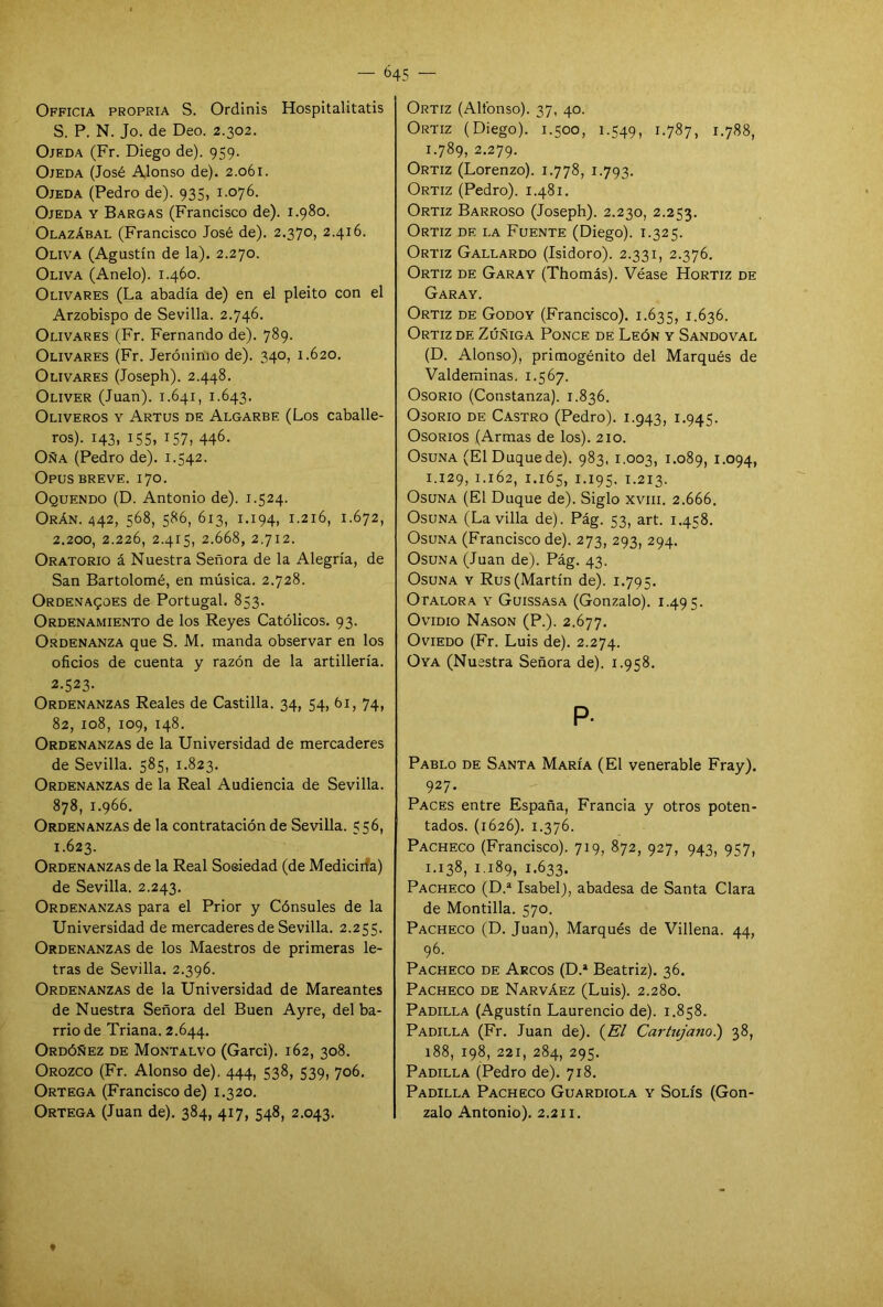 — ¿45 — Officia propria S. Ordinis Hospitalitatis S. P. N. Jo. de Deo. 2.302. Ojeda (Fr. Diego de). 959. Ojeda (José Alonso de). 2.061. Ojeda (Pedro de). 935, 1.076. Ojeda y Bargas (Francisco de). 1.980. Olazábal (Francisco José de). 2.370, 2.416. Oliva (Agustín de la). 2.270. Oliva (Anelo). 1.460. Olivares (La abadía de) en el pleito con el Arzobispo de Sevilla. 2.746. Olivares (Fr. Fernando de). 789. Olivares (Fr. Jerónimo de). 340, 1.620. Olivares (Joseph). 2.448. Oliver (Juan). 1.641, 1.643. Oliveros y Artus de Algarbe (Los caballe- ros). 143, 155, 157, 446. Oña (Pedro de). 1.542. Opus breve. 170. Oquendo (D. Antonio de). 1.524. Orán. 442, 568, 58¿, ¿13, I-I94. 1.216, 1.672, 2.200, 2.226, 2.415, 2.668, 2.712. Oratorio á Nuestra Señora de la Alegría, de San Bartolomé, en música. 2.728. Ordenares de Portugal. 853. Ordenamiento de los Reyes Católicos. 93. Ordenanza que S. M. manda observar en los oficios de cuenta y razón de la artillería. 2-523- Ordenanzas Reales de Castilla. 34, 54, 61, 74, 82, 108, 109, 148. Ordenanzas de la Universidad de mercaderes de Sevilla. 585, 1.823. Ordenanzas de la Real Audiencia de Sevilla. 878, 1.966. Ordenanzas de la contratación de Sevilla. 556, 1.623. Ordenanzas de la Real Soeiedad (de Mediciría) de Sevilla. 2.243. Ordenanzas para el Prior y Cónsules de la Universidad de mercaderes de Sevilla. 2.255. Ordenanzas de los Maestros de primeras le- tras de Sevilla. 2.396. Ordenanzas de la Universidad de Mareantes de Nuestra Señora del Buen Ayre, del ba- rrio de Triana. 2.644. Ordóñez de Montalvo (Garci). 162, 308. Orozco (Fr. Alonso de). 444, 538, 539, 706. Ortega (Francisco de) 1.320. Ortega (Juan de). 384, 417, 548, 2.043. Ortiz (Alfonso). 37, 40. Ortiz (Diego). 1.500, 1.549, 1.787, 1.788, 1.789, 2.279. Ortiz (Lorenzo). 1.778, 1.793. Ortiz (Pedro). 1.481. Ortiz Barroso (Joseph). 2.230, 2.253. Ortiz de la Fuente (Diego). 1.325. Ortiz Gallardo (Isidoro). 2.331, 2.376. Ortiz de Garay (Thomás). Véase Hortiz de Garay. Ortiz de Godoy (Francisco). 1.635, 1.636. Ortiz de Zúñiga Ponce de León y Sandoval (D. Alonso), primogénito del Marqués de Valdeminas. 1.567. Osorio (Constanza). 1.836. Osorio de Castro (Pedro). 1.943, 1.945. Osorios (Armas de los). 210. Osuna (El Duque de). 983, 1.003, 1.089, I-°94> 1.129, 1.162, 1.165, 1.195. 1.213. Osuna (El Duque de). Siglo xvm. 2.666. Osuna (La villa de). Pág. 53, art. 1.458. Osuna (Francisco de). 273, 293, 294. Osuna (Juan de). Pág. 43. Osuna y Rus (Martín de). 1.795. Otalora y Guissasa (Gonzalo). 1.495. Ovidio Nason (P.). 2.677. Oviedo (Fr. Luis de). 2.274. Oya (Nuestra Señora de). 1.958. P- Pablo de Santa María (El venerable Fray). 927. Paces entre España, Francia y otros poten- tados. (1626). 1.376. Pacheco (Francisco). 719, 872, 927, 943, 957, 1.138, 1.189, 1.633. Pacheco (D.a Isabel), abadesa de Santa Clara de Montilla. 570. Pacheco (D. Juan), Marqués de Villena. 44, 96. Pacheco de Arcos (D.a Beatriz). 36. Pacheco de Narváez (Luis). 2.280. Padilla (Agustín Laurencio de). 1.858. Padilla (Fr. Juan de). (El Cartujano.) 38, 188, 198, 221, 284, 295. Padilla (Pedro de). 718. Padilla Pacheco Guardiola y Solís (Gon- zalo Antonio). 2.211.