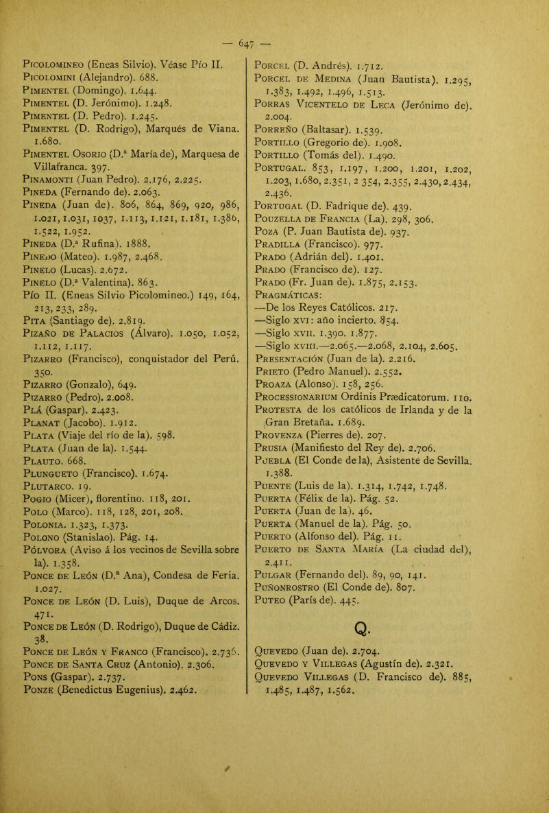 Picolomineo (Eneas Silvio). Véase Pío II. Picolomini (Alejandro). 688. PIMENTEL (Domingo). 1.644. Pimentel (D. Jerónimo). 1.248. PlMENTEL (D. Pedro). 1.245. Pimentel (D. Rodrigo), Marqués de Viana. 1.680. Pimentel Osorio (D.a María de), Marquesa de Villafranca. 397. Pinamonti (Juan Pedro). 2.176, 2.225. Pineda (Fernando de). 2.063. Pineda (Juan de). 806, 864, 869, 920, 986, 1.021,1.031, 1037, 1.113, 1.121, 1.181, 1.386, 1.522, 1.952. Pineda (D.a Rufina). 1888. Pinedo (Mateo). 1.987, 2.468. Pinelo (Lucas). 2.672. Pinelo (D.a Valentina). 863. Pío II. (Eneas Silvio Picolomineo.) 149, 164, 213,233, 289. Pita (Santiago de). 2.819. Pizaño de Palacios (Alvaro). 1.050, 1.052, 1.112, 1.117. Pizarro (Francisco), conquistador del Perú. 35o- Pizarro (Gonzalo), 649. Pizarro (Pedro). 2.008. Plá (Gaspar). 2.423. Planat (Jacobo). 1.912. Plata (Viaje del río de la). 598. Plata (Juan de la). 1.544. Plauto. 668. Plungueto (Francisco). 1.674. Plutarco. 19. Pogio (Micer), florentino. 118, 201. Polo (Marco). 118, 128, 201, 208. Polonia. 1.323, 1.373. Polono (Stanislao). Pág. 14. Pólvora (Aviso á los vecinos de Sevilla sobre la). 1.358. Ponce de León (D.a Ana), Condesa de Feria. 1.027. Ponce de León (D. Luis), Duque de Arcos. 471. Ponce de León (D. Rodrigo), Duque de Cádiz. 38. Ponce de León y Franco (Francisco). 2.736. Ponce de Santa Cruz (Antonio). 2.306. Pons (Gaspar). 2.737. Ponze (Benedictus Eugenius). 2.462. Porckl (D. Andrés). 1.712. Porcel de Medina (Juan Bautista). 1.295, 1.383, 1.492, 1.496, 1.513. Porras Vicentelo de Leca (Jerónimo de). 2.004. Porreño (Baltasar). 1.539. Portillo (Gregorio de). 1.908. Portillo (Tomás del). 1.490. Portugal. 853, 1.197, 1.200, 1.201, 1.202, 1.203, i-68o, 2.351, 2 354, 2.355, 2.430,2.434, 2.436. Portugal (D. Fadrique de). 439. PoUZELLA DE FRANCIA (La). 298, 306. Poza (P. Juan Bautista de). 937. Pradilla (Francisco). 977. Prado (Adrián del). 1.401. Prado (Francisco de). 127. Prado (Fr. Juan de). 1.875, 2.153. Pragmáticas: —De los Reyes Católicos. 217. —Siglo xvi: año incierto. 854. —Siglo xvii. 1.390. 1.877. —Siglo xviii.—2.065.—2.068, 2.104, 2.605. Presentación (Juan de la). 2.216. Prieto (Pedro Manuel). 2.552. Proaza (Alonso). 158, 256. Processionarium Ordinis Pnedicatorum. 110. Protesta de los católicos de Irlanda y de la Gran Bretaña. 1.689. Provenza (Pierres de). 207. Prusia (Manifiesto del Rey de). 2.706. Puebla (El Conde déla), Asistente de Sevilla. 1.388. Puente (Luis de la). 1.314, 1.742, 1.748. Puerta (Félix de la). Pág. 52. Puerta (Juan de la). 46. Puerta (Manuel de la). Pág. 50. Puerto (Alfonso del). Pág. 11. Puerto de Santa María (La ciudad del), 2.411. Pulgar (Fernando del). 89, 90, 141. Puñonrostro (El Conde de). 807. Puteo (París de). 445. Q. Quevedo (Juan de). 2.704. Quevedo y Villegas (Agustín de). 2.321. Quevedo Villegas (D. Francisco de). 885, 1.485, 1.487, 1.562. /