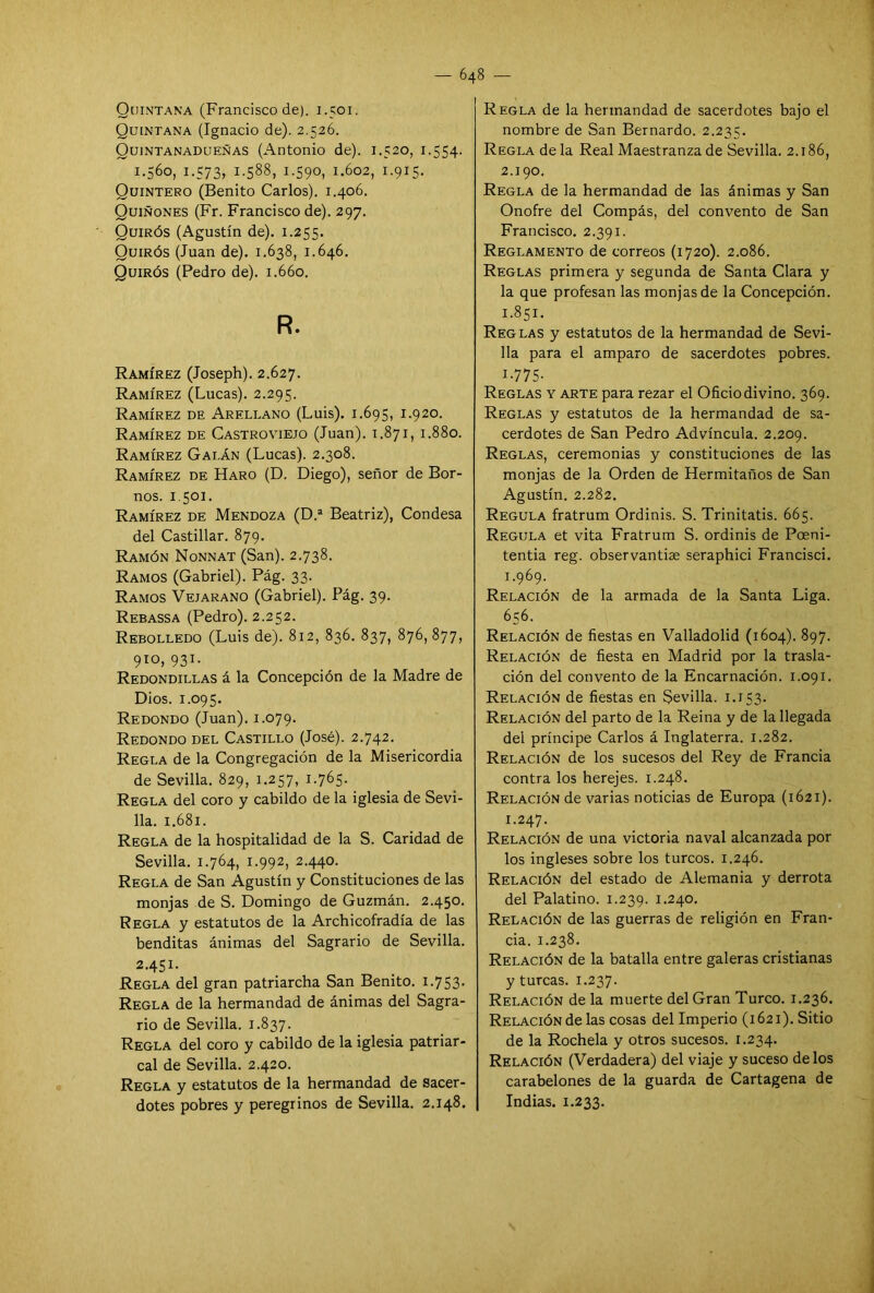 Quintana (Francisco de). 1.501. Quintana (Ignacio de). 2.526. Quíntanadueñas (Antonio de). 1.520, 1.554. 1.560, 1.573, 1.588, 1.590, 1.602, 1.915. Quintero (Benito Carlos). 1.406. Quiñones (Fr. Francisco de). 297. Quirós (Agustín de). 1.255. Quirós (Juan de). 1.638, 1.646. Quirós (Pedro de). 1.660. R. Ramírez (Joseph). 2.627. Ramírez (Lucas). 2.295. Ramírez de Areleano (Luis). 1.695, 1.920. Ramírez de Castroviejo (Juan). 1.871, 1.880. Ramírez Galán (Lucas). 2.308. Ramírez de Haro (D. Diego), señor de Bor- nos. 1.501. Ramírez de Mendoza (D.a Beatriz), Condesa del Castillar. 879. Ramón Nonnat (San). 2.738. Ramos (Gabriel). Pág. 33. Ramos Vejarano (Gabriel). Pág. 39. Rebassa (Pedro). 2.252. Rebolledo (Luis de). 812, 836. 837, 876, 877, 910, 931. Redondillas á la Concepción de la Madre de Dios. 1.095. Redondo (Juan). 1.079. Redondo del Castillo (José). 2.742. Regla de la Congregación de la Misericordia de Sevilla. 829, 1.257, 1.765- Regla del coro y cabildo de la iglesia de Sevi- lla. 1.681. Regla de la hospitalidad de la S. Caridad de Sevilla. 1.764, 1.992, 2.440. Regla de San Agustín y Constituciones de las monjas de S. Domingo de Guzmán. 2.450. Regla y estatutos de la Archicofradía de las benditas ánimas del Sagrario de Sevilla. 2.451. Regla del gran patriarcha San Benito. 1.753- Regla de la hermandad de ánimas del Sagra- rio de Sevilla. 1.837. Regla del coro y cabildo de la iglesia patriar- cal de Sevilla. 2.420. Regla y estatutos de la hermandad de sacer- dotes pobres y peregrinos de Sevilla. 2.148. Regla de la hermandad de sacerdotes bajo el nombre de San Bernardo. 2.235. Regla déla Real Maestranza de Sevilla. 2.186, 2.190. Regla de la hermandad de las ánimas y San Onofre del Compás, del convento de San Francisco. 2.391. Reglamento de correos (1720). 2.086. Reglas primera y segunda de Santa Clara y la que profesan las monjas de la Concepción. 1.851. Reglas y estatutos de la hermandad de Sevi- lla para el amparo de sacerdotes pobres. i-775- Reglas y arte para rezar el Oficio divino. 369. Reglas y estatutos de la hermandad de sa- cerdotes de San Pedro Advíncula. 2.209. Reglas, ceremonias y constituciones de las monjas de la Orden de Hermitaños de San Agustín. 2.282. Regula fratrum Ordinis. S. Trinitatis. 665. Regula et vita Fratrum S. ordinis de Poeni- tentia reg. observantise seraphici Francisci. 1.969. Relación de la armada de la Santa Liga. 656. Relación de fiestas en Valladolid (1604). 897. Relación de fiesta en Madrid por la trasla- ción del convento de la Encarnación. 1.091. Relación de fiestas en Sevilla. 1.153. Relación del parto de la Reina y de la llegada del príncipe Carlos á Inglaterra. 1.282. Relación de los sucesos del Rey de Francia contra los herejes. 1.248. Relación de varias noticias de Europa (1621). 1.247. Relación de una victoria naval alcanzada por los ingleses sobre los turcos. 1.246. Relación del estado de Alemania y derrota del Palatino. 1.239. 1.240. Relación de las guerras de religión en Fran- cia. 1.238. Relación de la batalla entre galeras cristianas y turcas. 1.237. Relación de la muerte del Gran Turco. 1.236. Relación de las cosas del Imperio (1621). Sitio de la Rochela y otros sucesos. 1.234. Relación (Verdadera) del viaje y suceso délos carabelones de la guarda de Cartagena de Indias. 1.233.