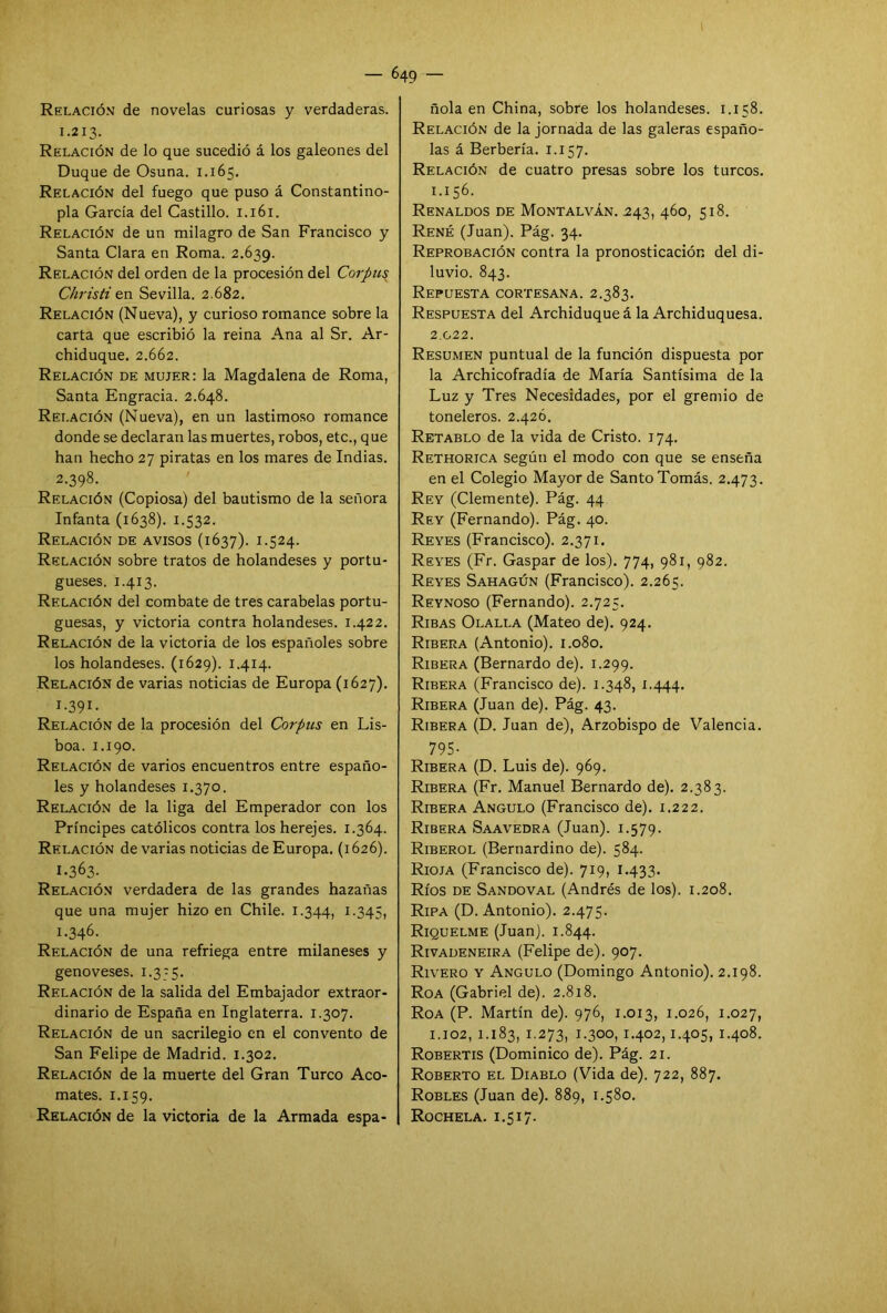I — 649 — Relación de novelas curiosas y verdaderas. 1.213. Relación de lo que sucedió á los galeones del Duque de Osuna. 1.165. Relación del fuego que puso á Constantino- pla García del Castillo. 1.161. Relación de un milagro de San Francisco y Santa Clara en Roma. 2.639. Relación del orden de la procesión del Corpus Christi en Sevilla. 2.682. Relación (Nueva), y curioso romance sobre la carta que escribió la reina Ana al Sr. Ar- chiduque. 2.662. Relación de mujer: la Magdalena de Roma, Santa Engracia. 2.648. Relación (Nueva), en un lastimoso romance donde se declaran las muertes, robos, etc., que han hecho 27 piratas en los mares de Indias. 2.398. Relación (Copiosa) del bautismo de la señora Infanta (1638). 1.532. Relación de avisos (1637). 1.524. Relación sobre tratos de holandeses y portu- gueses. 1.413. Relación del combate de tres carabelas portu- guesas, y victoria contra holandeses. 1.422. Relación de la victoria de los españoles sobre los holandeses. (1629). 1.414. Relación de varias noticias de Europa (1627). I-391- Relación de la procesión del Corpus en Lis- boa. 1.190. Relación de varios encuentros entre españo- les y holandeses 1.370. Relación de la liga del Emperador con los Príncipes católicos contra los herejes. 1.364. Relación de varias noticias de Europa. (1626). 1-363- Relación verdadera de las grandes hazañas que una mujer hizo en Chile. 1.344, 1 -345, 1.346. Relación de una refriega entre milaneses y genoveses. 1.3-5. Relación de la salida del Embajador extraor- dinario de España en Inglaterra. 1.307. Relación de un sacrilegio en el convento de San Felipe de Madrid. 1.302. Relación de la muerte del Gran Turco Aco- mates. 1.159. Relación de la victoria de la Armada espa- ñola en China, sobre los holandeses. 1.158. Relación de la jornada de las galeras españo- las á Berbería. 1.157. Relación de cuatro presas sobre los turcos. 1.156. Renaldos de Montalván. .243, 460, 518. Rene (Juan). Pag. 34. Reprobación contra la pronosticación del di- luvio. 843. Repuesta cortesana. 2.383. Respuesta del Archiduque á la Archiduquesa. 2.G22. Resumen puntual de la función dispuesta por la Archicofradía de María Santísima de la Luz y Tres Necesidades, por el gremio de toneleros. 2.42Ó. Retablo de la vida de Cristo. 174. Rethorica según el modo con que se enseña en el Colegio Mayor de Santo Tomás. 2.473. Rey (Clemente). Pág. 44 Rey (Fernando). Pág. 40. Reyes (Francisco). 2.371. Reyes (Fr. Gaspar de los). 774, 981, 982. Reyes Sahagún (Francisco). 2.265. Reynoso (Fernando). 2.725. Ribas Olalla (Mateo de). 924. Ribera (Antonio). 1.080. Ribera (Bernardo de). 1.299. Ribera (Francisco de). 1.348, 1.444. Ribera (Juan de). Pág. 43. Ribera (D. Juan de), Arzobispo de Valencia. 795- Ribera (D. Luis de). 969. Ribera (Fr. Manuel Bernardo de). 2.383. Ribera Angulo (Francisco de). 1.222. Ribera Saavedra (Juan). 1.579. Riberol (Bernardino de). 584. Rioja (Francisco de). 719, 1.433. Ríos de Sandoval (Andrés de los). 1.208. Ripa (D. Antonio). 2.475. Riquelme (Juan). 1.844. Rivadeneira (Felipe de). 907. Rivero y Angulo (Domingo Antonio). 2.198. Roa (Gabriel de). 2.818. Roa (P. Martín de). 976, 1.013, 1.026, 1.027, 1.102, 1.183, 1.273, 1-300, 1.402,1.405, 1.408. Robertis (Dominico de). Pág. 21. Roberto el Diablo (Vida de). 722, 887. Robles (Juan de). 889, 1.580. Rochela. 1.5 i 7.