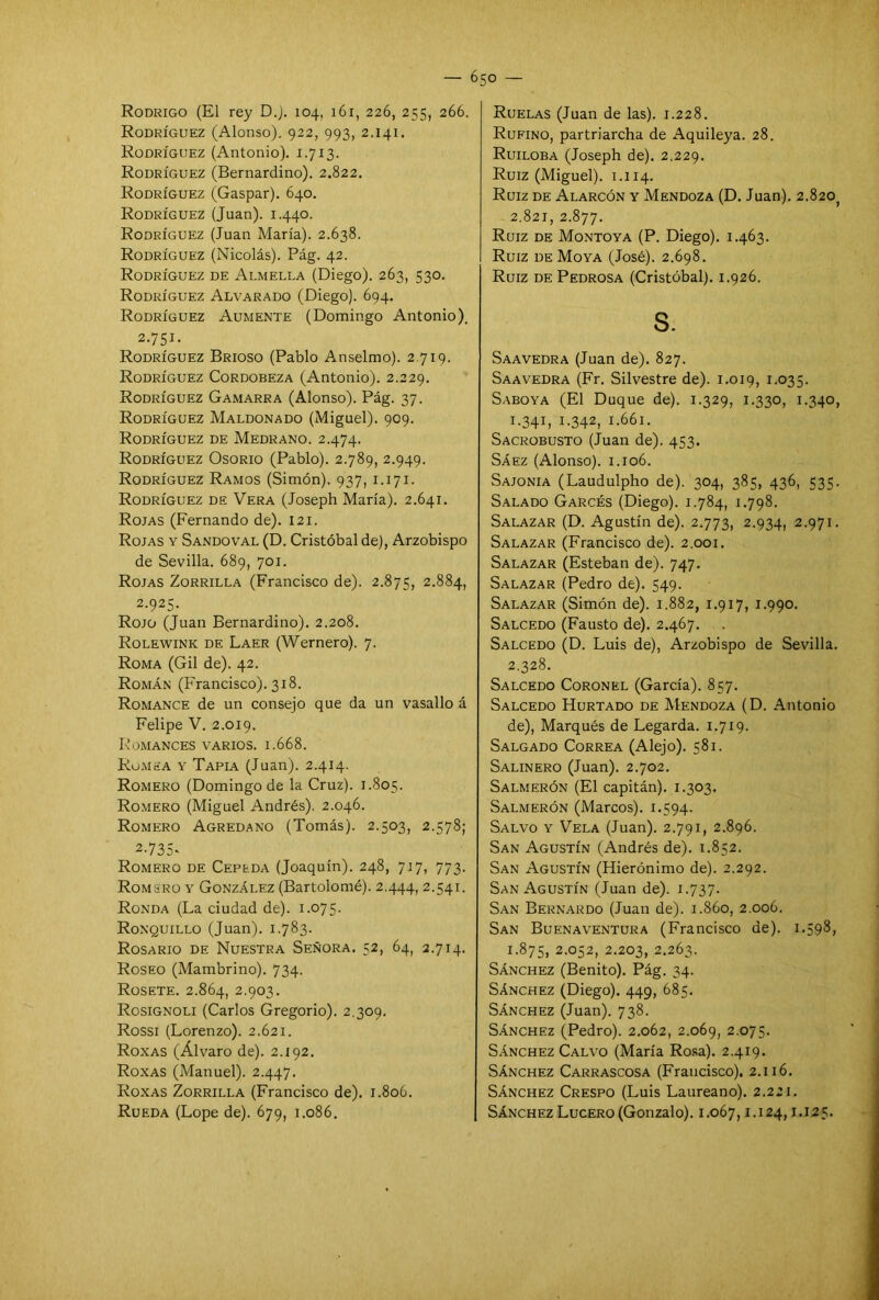 Rodrigo (El rey D.j. 104, 161, 226, 255, 266. Rodríguez (Alonso). 922, 993, 2.141. Rodríguez (Antonio). 1.713. Rodríguez (Bernardino). 2.822. Rodríguez (Gaspar). 640. Rodríguez (Juan). 1.440. Rodríguez (Juan María). 2.638. Rodríguez (Nicolás). Pág. 42. Rodríguez de Armella (Diego). 263, 530. Rodríguez Alvarado (Diego). 694. Rodríguez Aumente (Domingo Antonio). 2.751. Rodríguez Brioso (Pablo Anselmo). 2.719. Rodríguez Cordobeza (Antonio). 2.229. Rodríguez Gamarra (Alonso). Pág. 37. Rodríguez Maldonado (Miguel). 909. Rodríguez de Medrano. 2.474. Rodríguez Osorio (Pablo). 2.789, 2.949. Rodríguez Ramos (Simón). 937,1.171. Rodríguez de Vera (Joseph María). 2.641. Rojas (Fernando de). 121. Rojas y Sandoval (D. Cristóbal de), Arzobispo de Sevilla. 689, 701. Rojas Zorrilla (Francisco de). 2.875, 2.884, 2.925. Rojo (Juan Bernardino). 2.208. Rolewink de Laer (Wernero). 7. Roma (Gil de). 42. Román (Francisco). 318. Romance de un consejo que da un vasallo á Felipe V. 2.019. Romances varios. 1.668. Romea y Tapia (Juan). 2.414. Romero (Domingo de la Cruz). 1.805. Romero (Miguel Andrés). 2.046. Romero Agredano (Tomás). 2.503, 2.578; 2-735' Romero de Cepeda (Joaquín). 248, 717, 773. Romero y González (Bartolomé). 2.444, 2.541. Ronda (La ciudad de). 1.075. Ronquillo (Juan). 1.783. Rosario de Nuestra Señora. 52, 64, 2.714. Roseo (Mambrino). 734. Rósete. 2.864, 2.903. Rosignoli (Carlos Gregorio). 2.309. Rossi (Lorenzo). 2.621. Roxas (Alvaro de). 2.192. Roxas (Manuel). 2.447. Roxas Zorrilla (Francisco de). 1.806. Rueda (Lope de). 679, 1.086. Ruelas (Juan de las). 1.228. Rufino, partriarcha de Aquileya. 28. Ruiloba (Joseph de). 2.229. Ruiz (Miguel). 1.114. Ruiz de Alarcón y Mendoza (D. Juan). 2.820) 2.821, 2.877. Ruiz de Montoya (P. Diego). 1.463. Ruiz de Moya (José). 2.698. Ruiz de Pedrosa (Cristóbal). 1.926. s. Saavedra (Juan de). 827. Saavedra (Fr. Silvestre de). 1.019, 1.035. Saboya (El Duque de). 1.329, 1.330, 1.340, 1 -341, 1-342, 1.661. Sacrobusto (Juan de). 453. Sáez (Alonso). 1.106. Sajonia (Laudulpho de). 304, 385, 436, 535. Salado GaRcés (Diego). 1.784, 1.798. Salazar (D. Agustín de). 2.773, 2.934, 2.971. Salazar (Francisco de). 2.001. Salazar (Esteban de). 747. Salazar (Pedro de). 549. Salazar (Simón de). 1.882, 1.917, 1.990. Salcedo (Fausto de). 2.467. Salcedo (D. Luis de), Arzobispo de Sevilla. 2.328. Salcedo Coronel (García). 857. Salcedo Hurtado de Mendoza (D. Antonio de), Marqués de Legarda. 1.719. Salgado Correa (Alejo). 581. Salinero (Juan). 2.702. Salmerón (El capitán). 1.303. Salmerón (Marcos). 1.594. Salvo y Vela (Juan). 2.791, 2.896. San Agustín (Andrés de). 1.852. San Agustín (Hierónimo de). 2.292. San Agustín (Juan de). 1.737. San Bernardo (Juan de). 1.860, 2.006. San Buenaventura (Francisco de). 1.598, 1.875, 2.052, 2.203, 2.263. Sánchez (Benito). Pág. 34. Sánchez (Diego). 449, 685. Sánchez (Juan). 738. Sánchez (Pedro). 2.062, 2.069, 2.075. Sánchez Calvo (María Rosa). 2.419. Sánchez Carrascosa (Francisco). 2.116. Sánchez Crespo (Luis Laureano). 2.221. Sánchez Lucero (Gonzalo). 1.067,1.124,1.125.