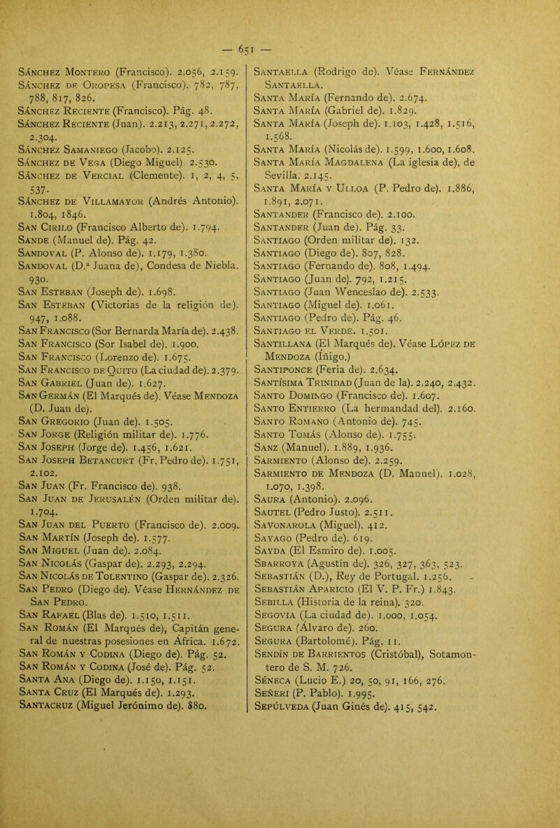 Sánchez Montero (Francisco). 2.056, 2.159. Sánchez de Oropesa (Francisco). 782, 787, 788, 817, 826. Sánchez Reciente (Francisco). Pág. 48. Sánchez Reciente (Juan). 2.213, 2.271,2.272, 2.304. Sánchez Samaniego (Jacobo). 2.125. Sánchez de Vega (Diego Miguel). 2.530. Sánchez de Vercial (Clemente). 1, 2, 4, 5, 537- Sánchez de Villamayor (Andrés Antonio). 1.804, 1846. San Cirilo (Francisco Alberto de). 1.794. Sande (Manuel de). Pág. 42. Sandoval (P. Alonso de). 1.179, 1.380. Sandoval (D.a Juana de), Condesa de Niebla. 930. San Esteban (Joseph de). 1.698. San Esteban (Victorias de la religión de). 947, 1.088. San Francisco (Sor Bernarda María de). 2.438. San Francisco (Sor Isabel de). 1.900. San Francisco (Lorenzo de). 1.675. San Francisco de Quito (La ciudad de). 2.379. San Gabriel (Juan de). 1.627. San Germán (El Marqués de). Véase Mendoza (D. Juan de). San Gregorio (Juan de). 1.505. San Jorge (Religión militar de). 1.776. San Joseph (Jorge de). 1.456, 1.621. San Joseph Betancurt (Fr. Pedro de). 1.751, 2.102. San Juan (Fr. Francisco de). 938. San Juan de Jerusalén (Orden militar de). 1.704. San Juan del Puerto (Francisco de). 2.009. San Martín (Joseph de). 1.577. San Miguel (Juan de). 2.084. San Nicolás (Gaspar de). 2.293, 2.294. San Nicolás de Tolentino (Gaspar de). 2.326. San Pedro (Diego de). Véase Hernández de San Pedro. San Rafael (Blas de). 1.510, 1.511. San Román (El Marqués de), Capitán gene- ral de nuestras posesiones en Africa. 1.672. San Román y Codina (Diego de). Pág. 52. San Román y Codina (José de). Pág. 52. Santa Ana (Diego de). 1.150, 1.151. Santa Cruz (El Marqués de). 1.293. Santacruz (Miguel Jerónimo de). 880. Santaella (Rodrigo de). Véase Fernández Santaella. Santa María (Fernando de). 2.674. Santa María (Gabriel de). 1.829. Santa María (Joseph de). 1.103, 1.428, 1.516, 1.568. Santa María (Nicolásde). 1.599, 1.600,1.608. Santa María Magdalena (La iglesia de), de Sevilla. 2.145. Santa María y Ulloa (P. Pedro de). 1.886, 1.891, 2.071. Santander (Francisco de). 2.100. Santander (Juan de). Pág. 33. Santiago (Orden militar de). 132. Santiago (Diego de). 807, 828. Santiago (Fernando de). 808, 1.494. Santiago (Juan de). 792, 1.215. Santiago (Juan Wenceslao de). 2.533. Santiago (Miguel de). 1.061. Santiago (Pedro de). Pág. 46. Santiago el Verde, i.501. Santillana (El Marqués de). Véase López de Mendoza (Iñigo.) Santiponce (Feria de). 2.634. Santísima Trinidad (Juan de la). 2.240, 2.432. Santo Domingo (Francisco de). 1.607. Santo Entierro (La hermandad del). 2.160. Santo Romano (Antonio de). 745. Santo Tomás (Alonso de). 1.755. Sanz (Manuel). 1.889, 1*936. Sarmiento (Alonso de). 2.259. Sarmiento de Mendoza (D. Manuel). 1.028, 1.070, 1.398. Saura (Antonio). 2.096. Sautel (Pedro Justo). 2.511. Savonarola (Miguel). 412. Sayago (Pedro de). 619. Sayda (El Esmiro de). 1.005. Sbarroya (Agustín de). 326, 327, 363, 523. Sebastián (D.), Rey de Portugal. 1.256. Sebastián Aparicio (El V. P. Fr.) 1.843. Sebilla (Historia de la reina). 320. Segovia (La ciudad de). 1.000, 1.054. Segura (Alvaro de). 260. Segura (Bartolomé). Pág. 11. Sendín de Barrientos (Cristóbal), Sotamon- tero de S. M. 726. Séneca (Lucio E.) 20, 50, 91, 166, 276. Señeri (P. Pablo). 1.995. Sepúlveda (Juan Ginés de). 415, 542.