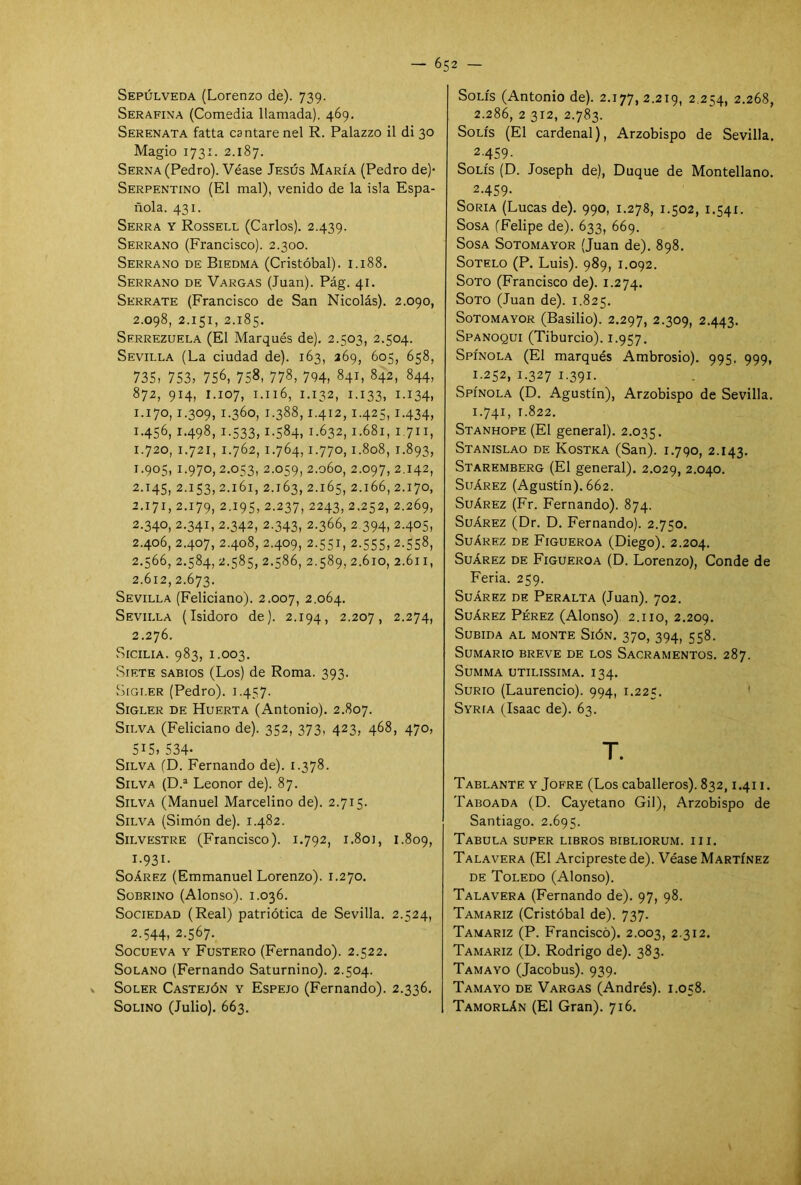 Sepúlveda (Lorenzo de). 739. Serafina (Comedia llamada). 469. Serenata fatta cantare nel R. Palazzo il di 30 Magio 1731. 2.187. Serna (Pedro). Véase Jesús María (Pedro de)* Serpentino (El mal), venido de la isla Espa- ñola. 431. Serra y Rossell (Carlos). 2.439. Serrano (Francisco). 2.300. Serrano de Biedma (Cristóbal). 1.188. Serrano de Vargas (Juan). Pág. 41. Skrrate (Francisco de San Nicolás). 2.090, 2.098, 2.151, 2.185. Serrezuela (El Marqués de). 2.503, 2.504. Sevilla (La ciudad de). 163, 369, 605, 658, 735, 753, 756, 758, 778, 794, 841, 842, 844, 872, 914, 1.107, 1.116, 1.132, 1.133, I.I34. 1-170,1.309, 1-360, 1.388,1.412,1.425,1.434, 1.456, 1.498, 1.533,1.584, 1.632,1.681,1.711, 1.720, 1.721, 1.762, 1.764,1.770,1.808, 1.893, 1.905, 1.970, 2.053, 2.059, 2.060, 2.097, 2.142, 2.145, 2.153, 2.161, 2.163, 2.165, 2.166, 2.170, 2.171, 2.179, 2.195, 2.237, 2243, 2.252, 2.269, 2.340, 2.341, 2.342, 2.343, 2.366, 2.394, 2-405, 2.406, 2.407, 2.408, 2.409, 2.551, 2.555, 2.558, 2.566, 2.584, 2.585, 2.586, 2.589, 2.610, 2.611, 2.612,2.673. Sevilla (Feliciano). 2.007, 2.064. Sevilla (Isidoro de). 2.194, 2.207, 2.274, 2.276. Sicilia. 983, 1.003. Siete sabios (Los) de Roma. 393. Sigler (Pedro). 1.457. Sigler de Huerta (Antonio). 2.807. Silva (Feliciano de). 352, 373, 423, 468, 470, 515, 534* Silva (D. Fernando de). 1.378. Silva (D.a Leonor de). 87. Silva (Manuel Marcelino de). 2.715. Silva (Simón de). 1.482. Silvestre (Francisco). 1.792, 1.801, 1.809, 1- 93I- Soárez (Emmanuel Lorenzo). 1.270. Sobrino (Alonso). 1.036. Sociedad (Real) patriótica de Sevilla. 2.524, 2- 544, 2.567. Socueva y Fustero (Fernando). 2.522. Solano (Fernando Saturnino). 2.504. Soler Castejón y Espejo (Fernando). 2.336. SoLINO (Julio). 663. Solís (Antonio de). 2.177,2.219, 2.254, 2.268, 2.286, 2 312, 2.783. Solís (El cardenal), Arzobispo de Sevilla. 2-459- Solís (D. Joseph de), Duque de Montellano. 2-4S9- Soria (Lucas de). 990, 1.278, 1.502, 1.541. Sosa (Felipe de). 633, 669. Sosa Sotomayor (Juan de). 898. Sotelo (P. Luis). 989, 1.092. Soto (Francisco de). 1.274. Soto (Juan de). 1.825. Sotomayor (Basilio). 2.297, 2.309, 2.443. Spanoqui (Tiburcio). 1.957. Spínola (El marqués Ambrosio). 995. 999, 1.252, 1.327 1.391. Spínola (D. Agustín), Arzobispo de Sevilla. 1.741, 1.822. Stanhope (El general). 2.035. Stanislao de Kostka (San). 1.790, 2.143. Staremberg (El general). 2.029, 2.040. Suárez (Agustín). 662. Suárez (Fr. Fernando). 874. Suárez (Dr. D. Fernando). 2.750. Suárez de Figueroa (Diego). 2.204. Suárez de Figueroa (D. Lorenzo), Conde de Feria. 259. Suárez de Peralta (Juan). 702. Suárez Pérez (Alonso) 2.110, 2.209. Subida al monte Sión. 370, 394, 558. Sumario breve de los Sacramentos. 287. SuMMA UTILISSIMA. I34. Surio (Laurencio). 994, 1.225. Syría (Isaac de). 63. T. Tablante y Jofre (Los caballeros). 832,1.411. Taboada (D. Cayetano Gil), Arzobispo de Santiago. 2.695. Tabula super libros bibliorum. i i i. Talavera (El Arcipreste de). Véase Martínez de Toledo (Alonso). Talavera (Fernando de). 97, 98. Tamariz (Cristóbal de). 737. Tamariz (P. Francisco). 2.003, 2.312. Tamariz (D. Rodrigo de). 383. Tamayo (Jacobus). 939. Tamayo de Vargas (Andrés). 1.058. Tamorlán (El Gran). 716.