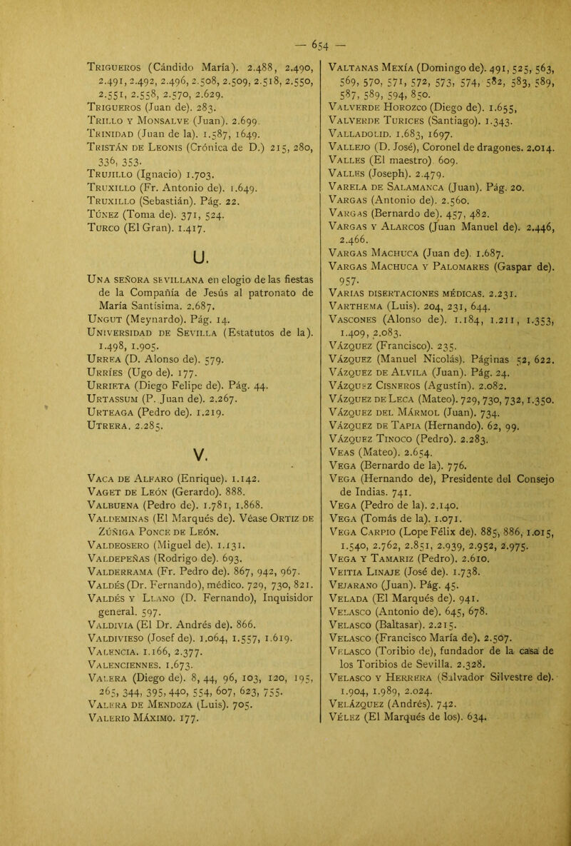 Trigueros (Cándido María). 2.488, 2.490, 2.491, 2.492, 2.496, 2.508, 2.509, 2.518, 2.550, 2.551, 2.558, 2.570, 2.629. Trigueros (Juan de). 283. Trillo y Monsalve (Juan). 2.699. Trinidad (Juan de la). 1.587, 1649. Teistán de Leonis (Crónica de D.) 215, 280, 336, 353- Trujii.lo (Ignacio) 1.703. Truxillo (Fr. Antonio de). 1.649. Truxillo (Sebastián). Pág. 22. Túnez (Toma de). 371, 524. Turco (El Gran). 1.417. u. Una señora sevillana en elogio de las fiestas de la Compañía de Jesús al patronato de María Santísima. 2.687. Ungut (Meynardo). Pág. 14. Universidad de Sevilla (Estatutos de la). 1.498, 1.905. Urrea (D. Alonso de). 579. Urríes (Ugo de). 177. Urrieta (Diego Felipe de). Pág. 44. Urtassum (P. Juan de). 2.267. Urteaga (Pedro de). 1.219. Utrera. 2.285. V. Vaca de Alfaro (Enrique). 1.142. Vaget de León (Gerardo). 888. Valbuena (Pedro de). 1.781, 1.868. Valdeminas (El Marqués de). Véase Ortiz de Zúñiga Ponce de León. Valdeosero (Miguel de). 1.131. Valdepeñas (Rodrigo de). 693. Valderrama (Fr. Pedro de). 867, 942, 967. Valdés (Dr. Fernando), médico. 729, 730, 821. Valdés y Llano (D. Fernando), Inquisidor general. 597. Valdivia (El Dr. Andrés de). 866. Valdivieso (Josef de). 1.064, 1.557, 1.619. Valencia, i.166, 2.377. Valenciennes. 1.673. Vai.era (Diego de). 8, 44, 96, 103, 120, 195, 265, 344, 395,440, 554, 607, 623, 755. Valera de Mendoza (Luis). 705. Valerio Máximo. 177. Valtanas Mexía (Domingo de). 491, 525, 563, 569, 57°, 57L 572, 573, 574, 5*2, 583, 589, 587, 589, 594> 850. Valverde Horozco (Diego de). 1.655, Valverde Turices (Santiago). 1.343. Vallado lid. 1.683, 1697. Vallejo (D. José), Coronel de dragones. 2.014. Valles (El maestro) 609. Valles (Joseph). 2.479. Varei.a de Salamanca (Juan). Pág. 20. Vargas (Antonio de). 2.560. Vargas (Bernardo de). 457, 482. Vargas y Alarcos (Juan Manuel de). 2.446, 2.466. Vargas Machuca (Juan de). 1.687. Vargas Machuca y Palomares (Gaspar de). 957- Varias disertaciones médicas. 2.231. Varthema (Luis). 204, 231, 644. Vasconf.s (Alonso de). 1.184, 1.211, 1.353, 1.409, 2.083. Vázquez (Francisco). 235. Vázquez (Manuel Nicolás). Páginas 52, 622. Vázquez de Alvila (Juan). Pág. 24. Vázquez Cisneros (Agustín). 2.082. Vázquez de Leca (Mateo). 729, 730, 732,1.350. Vázquez del Mármol (Juan). 734. Vázquez de Tapia (Hernando). 62, 99. Vázquez Tinoco (Pedro). 2.283. Veas (Mateo). 2.654. Vega (Bernardo de la). 776. Vega (Hernando de), Presidente del Consejo de Indias. 741. Vega (Pedro de la). 2.140. Vega (Tomás de la). 1.071. Vega Carpió (Lope Félix de). 885, 886, 1.015, 1.540, 2.762, 2.851, 2.939, 2.952, 2.975. Vega y Tamariz (Pedro). 2.610. Veitia Linaje (José de). 1.738. Vejarano (Juan). Pág. 45. Velada (El Marqués de). 941. Velasco (Antonio de). 645, 678. Velasco (Baltasar). 2.215. Velasco (Francisco María de). 2.507. Velasco (Toribio de), fundador de la casa de los Toribios de Sevilla. 2.328. Velasco y Herrera (Salvador Silvestre de). 1.904, 1.989, 2.024. Velázquez (Andrés). 742. Vélez (El Marqués de los). 634.