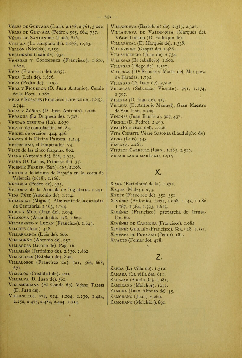 Vélez de Guevara (Luis). 2.178, 2.761, 3.022. Vélez de Guevara (Pedro). 595, 664, 757. Vélez de Santander (Luis). 816. Velilla (La campana de). 1.678, 1.963. Vellón (Nicolás). 2.155. Vellorado (Juan de). 934. Venegas y Colombres (Francisco). 1.610, 1.622. Vera (Francisco de). 2.055. Vera (Luis de). 1.626. Vera (Pedro de). 1.193. Vera y Figueroa (D. Juan Antonio), Conde de la Roca. 1.280. Vera y Rosales (Francisco Lorenzo de). 1.853, 2.744. Vera y Zúñiga (D. Juan Antonio). 1.206. Veragua (La Duquesa de). 1.507. Verdad desnuda (La). 2.039. Verjel de consolación. 66, 83. Verjel de oración. 444, 496. Versos á la Divina Pastora. 2.244. Vespasiano, el Emperador. 73. Viaje de las cinco fragatas. 802. Viana (Antonio de). 886, 1.913. Viana (D. Carlos, Príncipe de). 35. Vicente Ferrer (San). 063, 2.108. Victoria felicísima de España en la costa de Valencia (1618). 1.166. Victoria (Pedro de). 933. Victoria de la Armada de Inglaterra. 1.241. Vida Páez (Antonio de). 1.714. Vidazabal (Miguel), Almirante de la escuadra de Cantabria. 1.163, 1-164. Vidoz Y Miro (Juan de). 2.094. Vilanova (Arnaldo de). 178, 1.669. Vilcarreto y Luxán (Francisco). 1.645. Vilches (Juan). 448. Villafranca (Luis de). 600. Villagrán (Antonio de). 957. Villagusa (Jacobo de). Pág. 16. Villaizán (Jerónimo de). 2.830, 2.862. Villalobos (Esteban de). 890. Villalobos (Francisco de). 521, 566, 668, 671. Villalón (Cristóbal de). 420. Villalva (D. Juan de). 560. Villamediana (El Conde de). Véase Tassis (D. Juan de). Villancicos. 972, 974, 1.204, 1.230, 1.424, 2.252, 2.475, 2.489, 2.494, 2.514- Villanueva (Bartolomé de). 2.313, 2.327. Villanueva de Valdecoiza (Marqués de). Véase Toledo (D. Fadrique de). Villarreal (El Marqués de). 1.338. Villarroel (Gaspar de). 1.488. Villavicencio (Juan de). 2.734. Villegas (El caballero). 2.600. Villegas (Diego de) 1.527. Villegas (D.a Francisca María de), Marquesa de Paradas. 1.792. Villegas (D. Juan de). 2.792. Villegas (Sebastián Vicente). 991, 1.174, 2-397- Villela (D. Juan de). 917. Villena (D. Antonio Manuel), Gran Maestre de San Juan. 2.709. Vinones (Juan Bautista). 305, 437. Virgili (D. Pedro). 2.499. Viso (Francisco del). 2.206. Vita Christi. Véase Sajonia (Laudulpho de) Vives (Luis). 443. Vizcaya. 2.261. Vizuete Carrillo (Juan). 1.185, 1.519. Vocabulario marítimo, i.919. X. Xara (Bartolomé de la). 1.572. Xeque (Muley). 073. Xerez (Francisco de). 350. 351. Ximénez (Antonio). 1.077, 1.098, 1.145, 1.186 1.187, 1384, 1 -593 j 1.613. Ximénez (Francisco), patriarcha de Jerusa- lén. 60. Ximénez de Carmona (Francisco). 1.082. Ximénez Guillén (Francisco). 883, 918, 1.951. Ximénez de Prf.xano (Pedro). 185. Xuares (Fernando). 478. % z. Zafra (La villa de). 1.312. Zahara (La villa de). 611. Zalazar (Simón de). 1.981. Zambrano (Melchor). 1051. Zamora (Juan Alfonso de)..45. Zamorano (Juan). 2.260. Zamorano (Melchior). 891. %