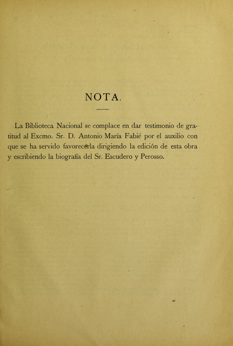NOTA. La Biblioteca Nacional se complace en dar testimonio de gra- titud al Excmo. Sr. D. Antonio María Fabié por el auxilio con que se ha servido favorecerla dirigiendo la edición de esta obra y escribiendo la biografía del Sr. Escudero y Perosso.