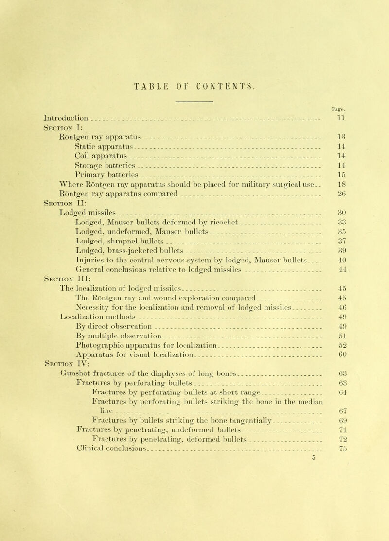 TABLE OF CONTENTS. Page. Introduction 11 Section I: Rontgen ray apparatus 13 Static apparatus 11 Coil apparatus 11 Storage batteries 11 Primary batteries 15 Where Rontgen ray apparatus should be placed for military surgical use.. 18 Rontgen ray apparatus compared 26 Section TI: Lodged missiles 30 Lodged, Mauser bullets deformed bi^ ricochet 33 Lodged, undeformed, Mauser bullets 35 Lodged, shrapnel bullets ^ 37 Lodged, brass-jacketed bullets 39 Injuries to the central nervous .system liy lodged, Alauser bullets 10 General conclusions relative to lodged missiles 11 Section III: The localization of lodged missiles 15 Idle Rontgen ray and wound exploration compared 15 Necessity for the localization and removal of lodged missiles 16 Localization methods 19 By direct observation 19 By multiple observation 51 Photographic apparatus for localization 52 Apparatus for visual localization 60 Section IV: Gunshot fractures of the diaphyses of long hones 63 Fractures by perforating bullets 63 F'ractures by perforating bullets at short range 61 E’ractures by perforating bullets striking the bone in the median line 67 Fractures by bullets striking the bone tangentially 69 Fractures by penetrating, undeformed ])ullets 71 Fractures by penetrating, deformed bullets 72 Clinical conclusions 75