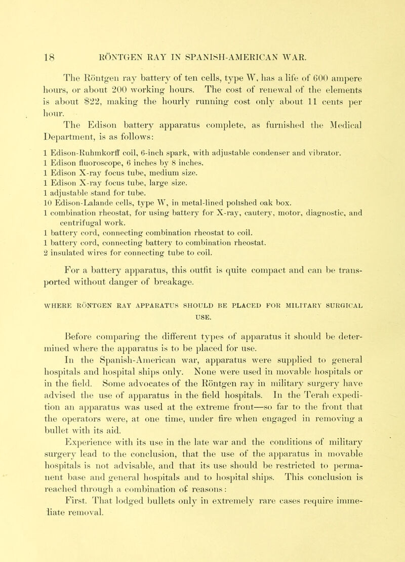 The Roiitg-en ray battery of ten cells, type W, lias a life of 600 ampere Incurs, or about 200 working- hours. The cost of renewal of the elements is about $22, making- the hourly running- cost only about 11 cents per hour. The Edison battery apparatus complete, as furnished the iMedical Department, is as follows: 1 Edison-Ruhinkorff coil, 6-inch spark, with adjustable condenser and vibrator. 1 Edison liuoroscope, 6 inches by 8 inches. 1 Edison X-ray focus tube, medium size. 1 Edison X-ray focus tube, large size. 1 adjustable stand for tube. 10 Edison-Lalande cells, type W, in metal-lined polished oak box. 1 combination rheostat, for using battery for X-ray, cautei-3% motor, diagnostic, and centrifugal work. 1 batter}- cord, connecting combination rheostat to coil. 1 batter}^ cord, connecting battery to combination rheostat. 2 insulated wires for connecting tube to coil. For a battery apparatus, this outfit is quite compact and can be trans- ported without dang-er of breakage. WHERE RONTGEN RAY APPARATUS SHOULD BE PLACED FOR MILITARY SURGICAL USE. Before comparing- the different types of apparatus it should be deter- mined where the apparatus is to be placed for use. In the Spanish-American war, apparatus were su])plied to general hospitals and hospital shijis only. None ivere used in movable hospitals or in the field. Some advocates of the Rontgen ray in military surgei’}^ have advised the use of apparatus in the field hospitals. In the Terah expedi- tion an apparatus was used at the extreme front—so far to the front that the operators were, at one time, under fire when engaged in removing- a bullet ivith its aid. Exjierience with its use in the late war and the conditions of military surgery lead to the conclusion, that the use of the apjiaratus in movable hospitals is not advisable, and that its use should be restricted to })erma- nent liase and general hospitals aiid to lios])ital ships. This conclusion is reached through a c(^nd)ination of reasons .- First. That lodged bullets only in extremely rare cases require imme- iiate removal.