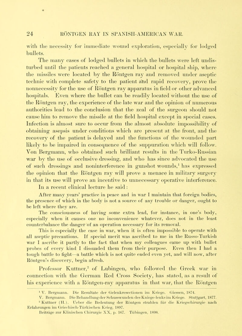 with tlie necessity for immediate wound exploration, especially for lodged bullets. The many cases of lodged bullets in which the bullets were left undis- turbed until the patients reached a general hospital or hospital ship, where the missiles were located by the Rdiitgen ray and removed under aseptic technic with complete safety to the patient atid rapid recovery, prove the nonnecessity for the use of Rontgen ray apparatus in field or other advanced hospitals. Even where the bullet can be readily located without the use of the Rontgen ray, the experience of the late war and the opinion of numerous authorities lead to the conclusion that the zeal of the surgeon should not cause him to remove the missile at the field hospital except in special cases. Infection is almost sure to occur from the almost absolute impossibility of obtaining ase})sis under conditions which are present at the front, and the recovery of the patient is delayed and the functions of the wounded part likely to be impaired in consequence of the suppuration which will follow. Von Bergmann, who obtained such brilliant results in the Turko-Russian war by the use of occlusive dressing, and who has since advocated the use of such dressings and noninterference in gunshot wounds,^ has expressed the 0])inion that the Rontgen ray will prove a menace in military surgery in that its use will ])rove an incentive to unnecessary operative interference. In a recent clinical lecture he said: After many years’ practice in peace and in war I maintain that foreign bodies, the presence of which in the body is not a source of any trouble or danger, ought to be left where they are. The consciousness of having some extra lead, for instance, in one’s body, especially when it causes one no inconvenience whatever, does not in the least counterbalance the danger of an operation necessarv for its removal. This is especially the case in war, when it is often inipossil)le to operate with all aseptic precautions. If special merit was ascribed to me in the Russo-Turkish war 1 ascribe it partly to the fact that when my colleagues came up with I)ullet probes of every kind I dissuaded them from their purpose. Even then I had a tough battle to tight—a battle which is not quite ended even yet, and will now, after Rontgen’s discovery, begin afresh. Professor Kuttner,^ of Lubingen, who followed the Greek war in conneetiou with the German Red Cross Society, has stated, as a result of his experience with a Riiutgen-ray apparatus in that war, that the Rontgen * V. Bergniaim. Die Re.sultate der Geleiikresectionen iin Kriege. Giessen, 1874. V. Bergiuann. Die Behandlung der Scliusswunden des Kniege-lenks iiii Kriege. Stutlgart, 1877. Kuttner (II.). Ueber die Bedeutung der Riintgen stralden fiir die Kriegschirurgie nach Erfahrungen iin Griechisch-Turkischen Krieg, 1897. Beitriige znr Kliniselien Chirurgie XX, p. 1()7. Tubingen, 1898.