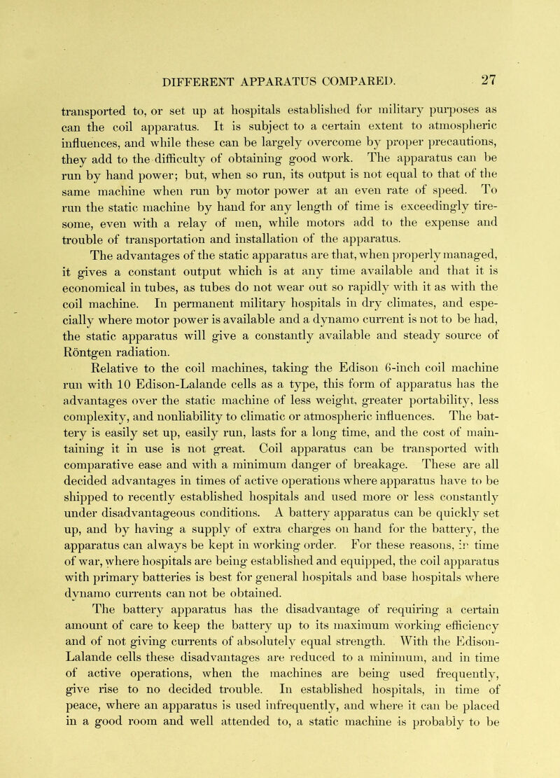 transported to, or set up at hospitals established for military purposes as can the coil apparatus. It is subject to a certain extent to atmosplieric influences, and while these can be largely overcome by proper precautions, they add to the difficulty of obtaining good work. The apparatus can be run by hand power; but, when so run, its output is not equal to that of the same machine when run by motor power at an even rate of s]>eed. To run the static machine by hand for any length of time is exceedingly tire- some, even with a relay of men, while motors add to the expense and trouble of transportation and installation of the apparatus. The advantages of the static apparatus are that, when properly managed, it gives a constant output which is at any time available and that it is economical in tubes, as tubes do not wear out so rapidly v/ith it as with the coil machine. In permanent military hospitals in dry climates, and espe- cially where motor power is available and a dynamo current is not to be had, the static apparatus will give a constantly available and steady source of Rontgen radiation. Relative to the coil machines, taking the Edison 6-inch coil machine run with 10 Edison-Lalande cells as a type, this form of apparatus has the advantages over the static machine of less weight, greater portability, less complexity, and nonliability to climatic or atmospheric influences. The bat- tery is easily set up, easily run, lasts for a long time, and the cost of main- taining it in use is not great. Coil apparatus can be transported with comparative ease and with a minimum danger of breakage. These are all decided advantages in times of active operations where apparatus have to be shipped to recently established hospitals and used more or less constantly under disadvantageous conditions. A battery apparatus can be quickly set up, and by having a supply of extra charges on hand for the battery, the apparatus can always be kept in working order. For these reasons, :r time of war, where hospitals are being established and equipped, the coil apparatus with primary batteries is best for general hospitals and base hospitals where dynamo currents can not be obtained. The battery apparatus has the disadvantage of requiring a certain amount of care to keep the battery up to its maximum working efliciency and of not giving currents of absolutely equal strength. With the Edison- Lalande cells these disadvantages are reduced to a minimum, and in time of active operations, when the machines are being used frequently, give rise to no decided trouble. In established hospitals, in time of peace, where an apparatus is used infrequently, and where it can be placed in a good room and well attended to, a static machine is probably to be