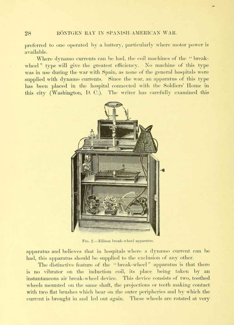 preferred t<j one operated by a battery, particularly where motor power is available. Where dynamo currents can be had, the coil machines of the “ l)reak- wlieel ” type will give the greatest efficiency. No machine of this type was in use during the war witli Spain, as none of the general liospitals were supplied with dynamo currents. Since the wa,r, an aj^paratus of this type has been placed in the hospital connected with the Soldiers’ Home in this city (Wasliington, D. C.). The writer has carefully examined this Fig. 2.—Edison break-wheel apparatus. apparatus and believes that in hospitals where a dynamo current can be had, this apjiaratus sluiuld be supplied to the exclusion ot any other. The distinctive feature of the “ break-wheel ” apparatus is that there is no vibrator on the induction coil, its place being taken by an instantaneous air break-wheel device. This device consists of two, toothed wheels mounted on the same shaft, the jirojections or teeth making contact with two flat brushes which bear on the outer peripheries and liy which the current is brought in and led out again. Tldiese wheels are rotated at very