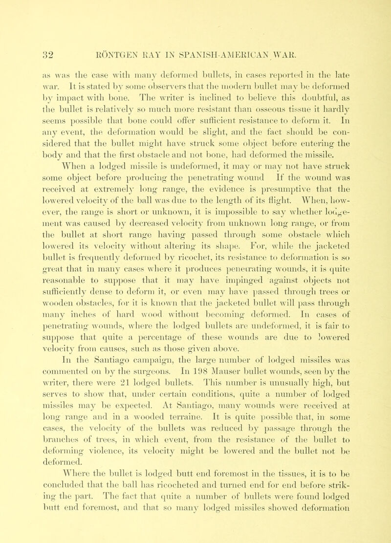 ;i!s was the case with nmny deformed l)ullets, in cases re})Oi’ted in the late war. It is stated by some observers tliat the modern bnllet niay be deformed by impact with bone. The writer is inclined to believe this donbtful, as the bullet is relatively so much more resistant than osseous tissue it hardly seems possible that bone could offer sufHcient resistance to deform it. In any event, the deformation would l)e slight, and the fact should be con- sidered that the bnllet might have struck some object before entering the body and that the first obstacle and not bone, had deformed the missile. When a lodged missile is undeformed, it may or may not have struck some object before producing the penetrating wound If the wound was received at extremely long range, the evidence is presumptive that the lowered velocity of the ball was due to the length of its Right. When, how- ever, the range is short or unknown, it is impossible to say whether lodge- ment was caused by decreased velocity from unknown long range, or from the l)nllet at short range having jiassed through some obstacle which lowered its velocity without altering its sliape. For, while the jacketed bnllet is frequently deformed by ricochet, its resistance to deformation is so great that in many cases where it })roduc,es penerrating wounds, it is quite reasonable to sup})Ose that it may have impinged against objects not sufficiently dense to deform it, or even may have ])assed through trees or w(^oden obstacles, for it is known that the jacketed l)ullet will }>ass through many inches of hard wood without liecoming deformed. In cases of penetrating wounds, where the lodged bullets are undeformed, it is fair to suppose that quite a percentage of these wounds are due to lowered velocity from causes, such as tliose given above. In the Santiago canq)aign, the large number of lodged missiles was commented on by the surgeons. In 198 Mauser bullet wounds, seen by the writer, tliere were 21 lodged Inillets. This number is unusually high, but serves to show that, under certain conditions, quite a number of lodged missiles may be expected. At Santiago, many wounds were received at long range and in a wooded terraine. It is quite possible that, in some cases, the velocity of the bullets was reduced by passage through the branches of trees, in which event, from the resistance of the Ijnllet to deforming violence, its velocity might be lowered and the bullet not be deformed. Where the bnllet is lodged butt end foremost in the tissues, it is to be concluded that the liall has ricocheted and turned end for end before strik- ing the })art. The fact that qnite a number of ljullets were found lodged butt end foremost, and that so man}’ lodged missiles showed deformation