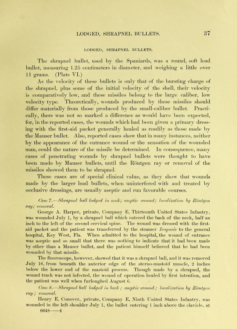 LODGED, SHRAPNEL BULLETS. The shrapnel bullet, used by the Spaniards, was a round, soft lead bullet, measuring 1.25 centimeters in diameter, and weighing a little over 11 grams. (Plate VI.) As the velocity of these bullets is only that of the bursting charge of the shrapnel, plus some of the initial velocity of the shell, their velocity is comparatively low, and these missiles belong to the large caliber, low velocity type. Theoretically, wounds produced by these missiles should differ materially from those produced by the small-caliber bullet. Practi- cally, there was not so marked a difference as would have been expected, for, in the reported cases, the wounds which had been given a primar}' dress- ing with the first-aid packet generally healed as I'eadily as those made by the Mauser bullet. Also, reported cases show that in many instances, neither by the appearance of the entrance wound or the sensation of the wounded man, could the nature of the missile be determined. In consequence, many cases of penetrating wounds by shrapnel bullets were thought to have been made by Mauser bullets, until the Rontgen ray or removal of the missiles showed them to be shrapnel. These cases are of special clinical value, as they show that wounds made by the larger lead bullets, when uninterfered with and treated by occlusive dressings, are usually aseptic and run favorable courses. Case 7.—Shra/pnel hall lodged in neck; aseptic 'wound; Ioc<dizatlon hy Rontgen ray; removal. George A. Harper, private. Company E, Thirteenth United States Infantry, was wounded July 1, by a shrapnel ball which entered the back of the neck, half an inch to the left of the second cervical spine. The wound was dressed with the first- aid packet and the patient was transferred b}^ the steamer froguois to the general hospital. Key West, Fla. When admitted to the hospital, the wound of entrance was aseptic and so small that there was nothing to indicate that it had been made by other than a Mauser bullet, and the patient himself believed that he had been wounded by that missile. The huoroscope, however, showed that it was a shrapnel ball, and it was removed July 16, from beneath the anterior edge of the sterno-mastoid muscle, 2 inches below the lower end of the mastoid process. Though made by a shrapnel, the wound track was not infected, the wound of operation healed by first intention, and the patient was well when furloughed August 6. Case 8.—Shrapnel hall lodged in hack ; aseptic wownd; localization hy Rontgen ray; removal. Heniy E. Conover, private. Company E, Ninth United States Infantry, was wounded in the left shoulder July 1, the bullet entering 1 inch above the clavicle, at 6618 1