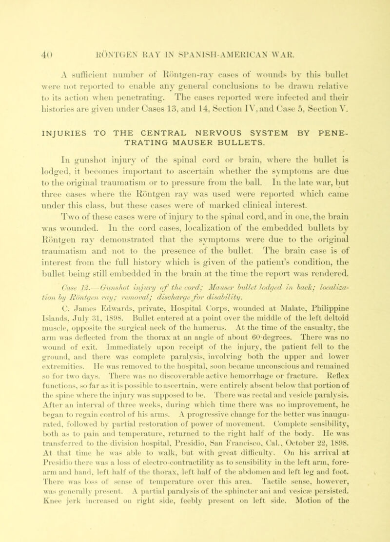 A sulMcient iiuniber ut Koiitoen-i-av cases of' wounds hv this l)ullct wciv not reported to enal)le any <^eneral conclusions to l)c drawn relative to its action when penetrating', ddie cases reported were infected and their histories are given under Cases 18, and 14, Section I\*,and ('ase 5, Section V. INJURIES TO THE CENTRAL NERVOUS SYSTEM BY PENE- TRATING MAUSER BULLETS. In gunshot injury of the spinal cord or brain, where the bullet is lodged, it becomes iui])ortant to ascertain whether the symptoms are due to the original traumatism or to ])ressure from the ball. In the late war, but three cases where the Rtiutgen ray was used were reported which came under this class, l)ut these cases were of marked clinical interest. Two of these cases were of injury to the spinal cord, and in one, the brain was wounded. In the cord cases, localization of the embedded bullets by Kontgen ray demonstrated that the symptoms were due to the original traumatism and not to the ])resence of the bullet. The brain case is of interest from the full histoi'N' which is given of the ])atient’s condition, the bullet being still embedded in the brain at the time the I'eport was rendered. f'(iKe 12.—injury of the cord^ Mamtr Indh t lodyvd in hack; l<K-aIiza- tion hy liontyen ray; reiiior(d; diacharye for dimhUity. C. .liUHCs Edwtirds. private, Hospital C'orps, wounded at Malate, Philippine Islands. July 81. 1S!»8. Bullet entered at a i)oint over the middle of the left deltoid mu.sele. opposite the surgical neck of the humerus. At the time of the casualty, the arm was dellected from the thorax at an angle of about tiO degrees. There was no wound of (‘xit. Imim'diately upon receipt of the injury, the patient fell to the ground, and there was complete paralysis, involving both the upper and lower extremities, lie was removed to the hospital, soon became uncoiuscious and remained ,so for two days. There was no di.scov('rable active hemorrhage or fnicture. Retlex functions, .so far as it is ])o.ssible to ascertain, were entirely ab.sent Ixdow that portion of the spiiK' where tin* injury wassuppo.sed to be. 'fhei'e was rectal and vesicle paralysis. After an interval of thri'c weeks, duiing whii-h time there was no improvement, he began to regain control of his arms. progn'.ssive change for tlu' better was inaugu- rated. followed l)V I'artial restoration of power of movement. ('oiu|)lete .sensibility, both as to i)ain and temperature, returned to tin* light half of the body. He was tiansfiured to the division hospital, Pi'esidio, San Prancisco, (’ah. October '2'2, 18h8. At that time he was alile to walk, l»ut with griait ditliculty. On his arrival at Presidio tlau'c was a loss of electro-t'ontractility as to .sensibility in the left arm, fore- arm and hand, left half of tin* thorax, left half of the atulomen and left leg and foot. I'here was loss of .sense of temperature over this ai'ea. 'I'actile .sense, however, was gc'iierally pre.sent. ,V ))artial paralysis of the si)hincter ani and vesica* persisted. Knt'e jeik increased on right side, feebly pre.sent on left side. Motion of the