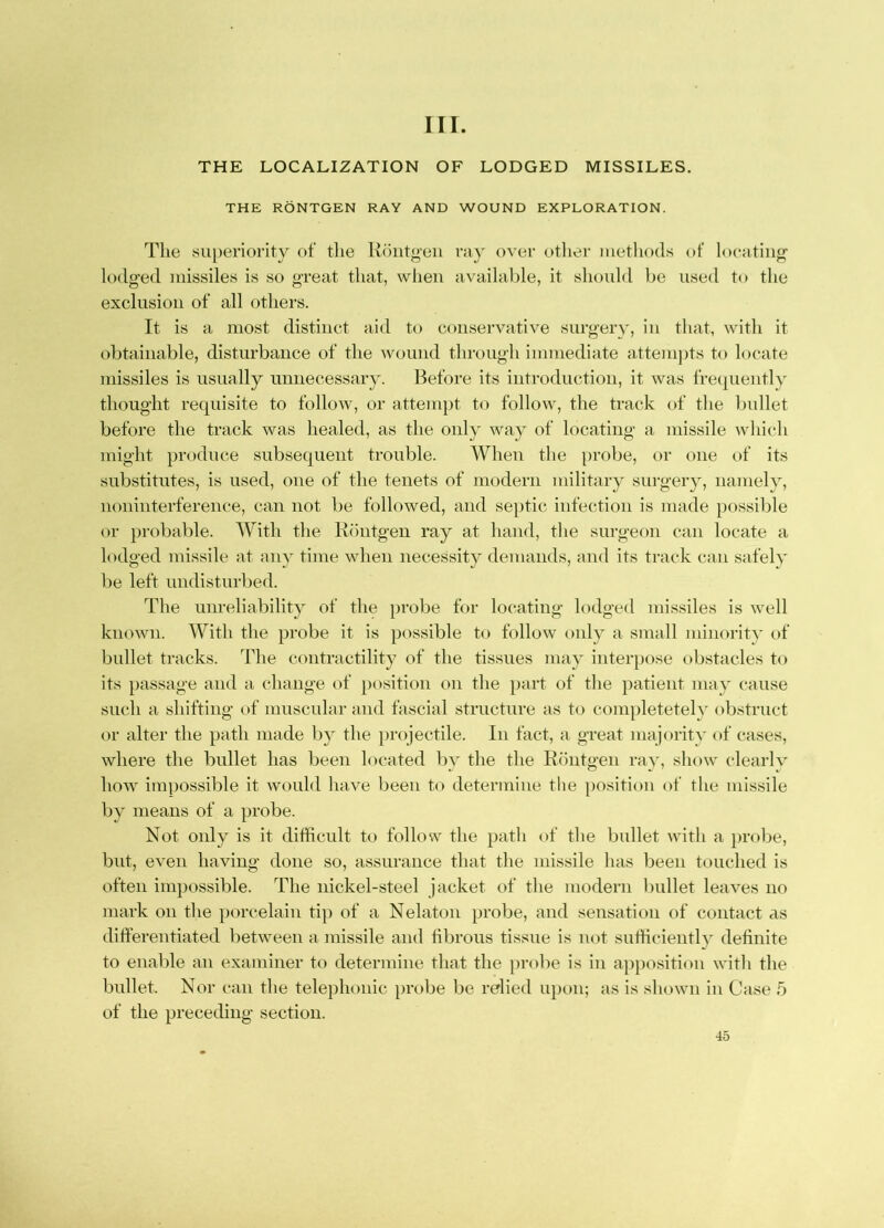III. THE LOCALIZATION OF LODGED MISSILES. THE RONTGEN RAY AND WOUND EXPLORATION. The su[)eriority of the Hoiitg’eii va} over other iiietliods of locating’ lodged missiles is so great that, when availalile, it slioidd be used to the exclusion of all others. It is a most distinct aid to conservative surgery, in that, with it obtainable, disturbance of the wound through immediate attemjits to locate missiles is usually unnecessary. Before its introduction, it was fre(}uentl-\' thought requisite to follow, or attempt to follow, the track of the bullet before the track was healed, as the only way of locating a missile which might produce subsequent trouble. When the jirobe, or one of its substitutes, is used, one of the tenets of modern military surgery, namely, noninterference, can not be followed, and septic infection is made possible or probable. With the Riintgen ray at hand, the surgeon can locate a lodged missile at any time when necessity demands, and its track can safely be left undisturbed. The unreliability of the probe for locating lodged missiles is well known. With the probe it is possible to follow only a small minority of bullet tracks. The contractility of the tissues may interpose obstacles to its passage and a change of position on the part of the patient may cause such a shifting of muscular and fascial structure as to completeteh' obstruct or alter the path made b}^ the projectile. In fact, a great majority of cases, where the bullet has been located Iiy the the Rdiitgen ray, show clearK' how impossible it would have been to determine the position of the missile by means of a probe. Not only is it difficult to follow the path of the bullet with a ]>robe, but, even having done so, assurance that the missile has been touched is often impossible. The nickel-steel jacket of the modern bullet leaves no mark on the })orcelain tiyi of a Nelaton probe, and sensation of contact as differentiated between a missile and fibrous tissue is not sufficienth definite to enable an examiner to determine that the jirobe is in apposition with the bullet. Nor can the telephonic probe be relied upon; as is shown in Case 5 of the preceding section.