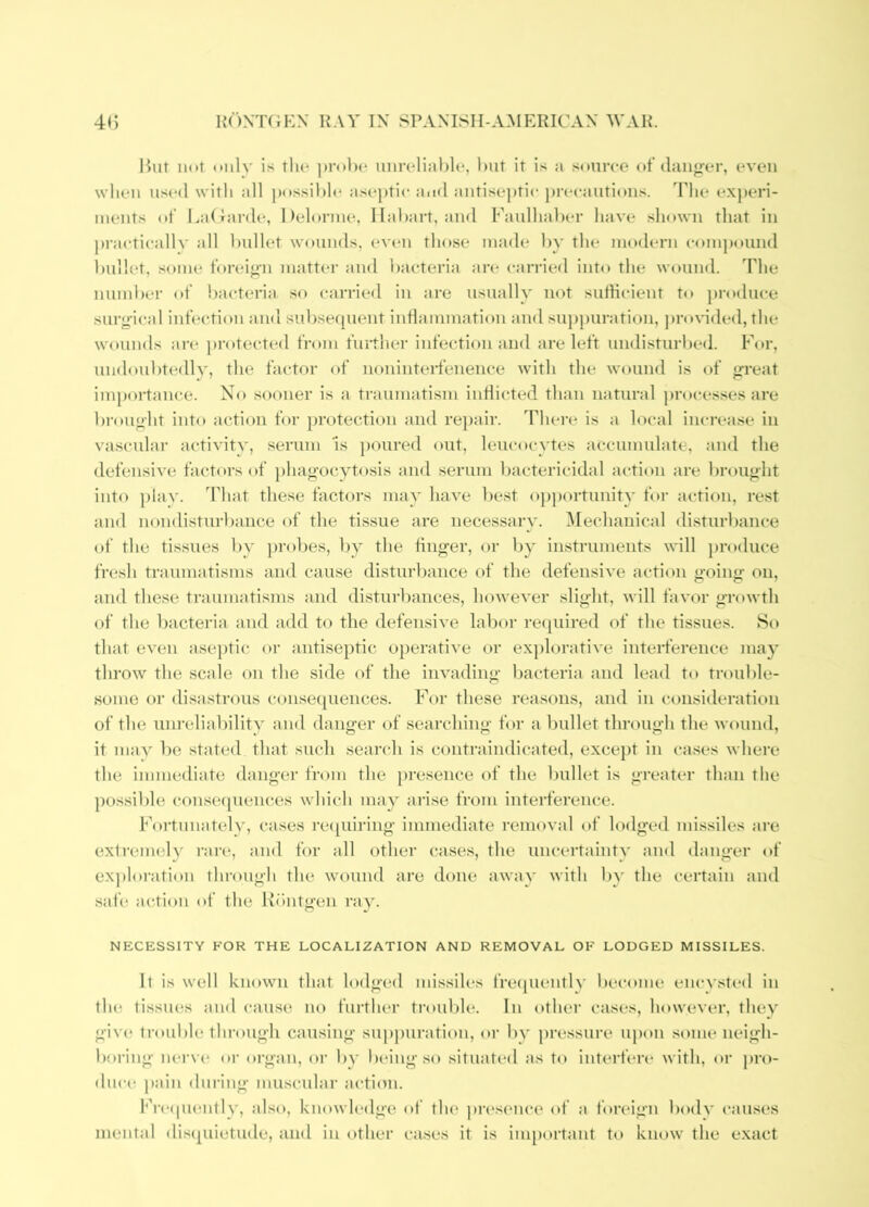 Hut Hot only is the prolx* unreliable, but it is a source of dau«rer, even when used with all possible ase})tic and antisej)tic pi'ecautioiis. The ex])eri- ments of LaUai'de, Ueloriue, Ilabart, and Faulhaber have shown that in practically all bullet wounds, ev(*n those made by the modern compound bullet, some foreiji'n matter and bacteria an* carried into the wound, ddie numl)(‘r of Itavteria so carried in are usually not sidlicient to produce surg’ical infection and subsequent inflammation and suppuration, pro\nded, the wounds an- protected from further infection and are left undisturbed. For, undoubtedly, the factor of noninterfenence with the wound is of g-reat importance. No sooner is a traumatism inflicted than natural processes are br(»ught into action for protection and re])air. There is a local increase in va.scular activity, serum is })oured out, leucocytes accumulate, and the defensive fact(»rsof phao’ocytosis and serum bactericidal action are brought into play. That these factors may have Ite.st op})ortunity foi- action, re.st and nondisturbance of the tissue are necessary. Mechanical disturbance of the tissues by jn'obes, by the finger, or by instruments will produce fr(*sh traumatisms and cause disturbance of the defensive action going on, and these traumatisms and disturbances, however slight, will favor growth of the bacteria and add to the defensive labor re([uired (d‘ the tissues. So that even aseptic or antiseptic operative or explorative interference may throw the scale on the side of the invading bacteria and lead to trouble- some or disastrous consequences. For these reasons, and in consideration of the unreliability and danger of searching for a bullet through the wound, it may be stated that such search is contraindicated, excej)t in cases where the immediate danger from the presence of the bullet is greater than the pos.sible conse(pieuces which may arise from interference. Fortunately, cases re([uiring immediate removal of lodged missiles are exiremely rare, and for all other cases, the uncertainty and danger of exploi-ation through the wound are done away with l)y the certain and safe action of the Iv'hitgen ray. NECESSITY FOR THE LOCALIZATION AND REMOVAL OF LODGED MISSILES. It is well known that lodged missiles freipienth’ liecome enc^•sted in tlu^ tissues and cause no further ti'oulile. In other cases, however, they giv(* trouble through causing suppuration, or by pressure ui)on .some neigh- boring nerve oi’ organ, or by being so situat(‘d as to interfere* with, or j)ro- duc(“ pain during muscular action. Frc(piently, also, knowledge of the pre.sence of a foreign body (“auses mental disepiiotude, and in other cases it is important to kiuiw the exact