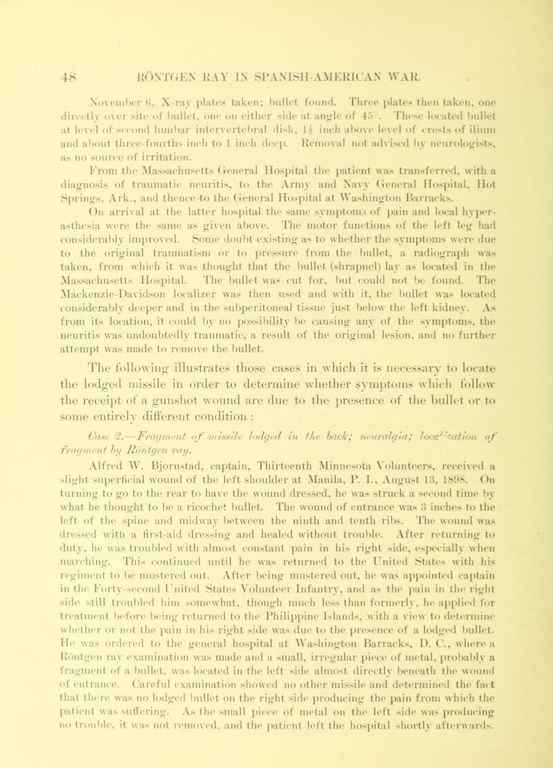 4H 1{ONT(;i:N hay L\ SPAXISH-AMKHR’AN ^YAK. Novi'ImImt f(, X-i'iiy pliitc's t;ik(Mi: Imllot found. Tlirt'o plate.'; thou takon. ono (lircctR o\iT of Imllet. one on eitlu'r .idc at aiij^le of 4.') . riie.>a- located Indict at level of .second luiiiltar intervertebral disk. I .V ineli abovt' level of crests of ilium and al»out tlirt'e-fourtlis inch to 1 ineli deep. Removal not advised liy mmrolo^ists. as no source of irritation. From the Ma.s.saehu.si'tts (leneral Hospital the patient was tran.sferred. with a diajrno.si.s of traumatii- neuritis, to the .Vrniy and Xavy (ieneral IIo.s])ital. Hot S])rinfrs. Ark., and thenei* to th<> (ieneral Hospital at Washington Han-aeks. On arrival at the latter ho.spital the same .symj)tom.'of jiain and local hyper- asthesia were the same as tfivem above. The motor functions of the left le^ had eon.sideralily improved. Some doubt existinj^ as to whether the symptoms were due to the original traumatism or to pre.ssure from the Imllet, a radiograph was taken, from which it was thought that the liullet (shrapnel) lay as located in the Massachusetts Hos])ital. The bullet was cut for. but could not be found. The .Mackenzie-Davidson localizer was then used and with it. the Imllet was located con.siderably deeper and in the suliperitoneal ti.ssue just below the left kidney. .Vs from its location, it could by no po.ssibility lie causing any of the .symptoms, the neuritis was undoubtedly traumatic, a result of the original lesion, and no further attempt was made to nmiove the bullet. The following illustrates those cases in which it is neces.sarv to locate the lodged missile in order to determine whether symptoms which follow the receipt of a gunshot wound are due to the presence of the bullet or to some entirely ditferent condition : Caw 2.—Fracjnu'at of 'iiiiwlle lodged in the htick; neuralgia; loe<d^~ation of fragnient l>g Rontgen^ ray. .Vlfred W. Bjorn.stad. caj)tain, 'Phirteenth iMinne.sota ^h)lunteers. received a slight superficial wound of the left shoulder at Manila, P. 1.. August 18, 18bS. On turning to go to the rear to have the wound dressed, he was .struck a .second time by what he thought to be a ricochet l)ullet. The wound of entrance was 3 inches to the h'ft of the spine and midway l)etween the ninth and tenth ribs. The wound was dressed witli a tii'st-aid dre.ssing and healed without trouble. .Vfter returning tt) duty, he was troul)l('d with almost constant pain in his right side, especially when marching. 'Phis contiiuu'd until he was returned to the Fnited .'states with his regiment to b(> mustered out. .Vfter being mustered out, he was apjiointtal captain in till' Forty-second Fnitc'd States Volunteer Infantry, and as the j)ain in tlu' right side still troubh'd him somewhat, though much le.ss than formerly, he ai)j)lied for trc'atuK'iit before laung rtdurned to the Philipi)ine Islands, with a view to dett'rmine wh(‘ther or not the ])ain in his right side was due to the presence of a lodged bullet. Ill' was ordi'rcd to the geiu'i'al hospital at W ashington Hariacks. I). ('.. where a Riintgen ray examination was made and a .small, irregulai' piece of mi'tal. prol>al)lv a fragment of a bullet, was located in the left side almost directly lu'iieath the wound ofentranci'. ('areful examination showed no other missile and determined the fai t that there was no lodged bullet on the right side ])roducing thi' pain from which the patient was sullering. .Vs the small piece of metal on the left side was producing no troulile. it w:is m()I removed, and the patient left the hospital shortly afterwards.