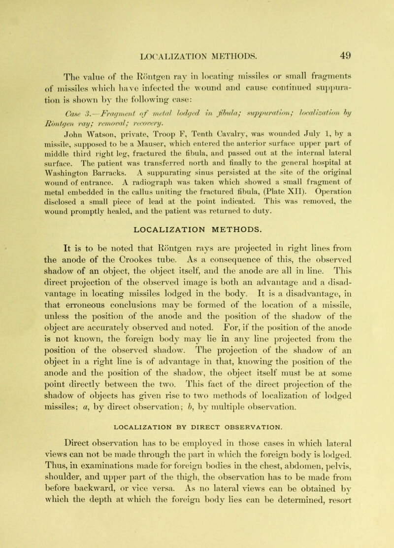 L()(W LIZATION MP:T1 IODS. 49 The vahie of the K()iitfr(ai ray in locatinjr missiles or small fra«rments of missiles yhieh have infected the woniul and cause eontinned sn])])iira- tion is shown hy the following- ease: Caw S.—Fi'aqmeui of metal totUjed in fhvta; mpjnirafirm; localization hy Rbntyen ray; renayral; vccorcry. John Watson, private. Troop F, Tenth ('avalry, was wouiuh'd July 1, by a missile, supposed to l)e a Mauser, which entered the anterior surface ui)per })ait of middle third right leg, fractured the fibula, and passed out at the internal lateral surface. The patient was transferred north and finally to the general hospital at Washington Barracks. A 8U})purating sinus persisted at the site of the original wound of enti-ance. A radiograph was taken which showed a small fragment of metal embedded in the callus uniting the fractured fibula, (Plate XII). Operation disclosed a small piece of lead at the point indicated. This was removed, the wound promptly healed, and the patient was returned to duty. LOCALIZATION METHODS. It is to be noted that Routg-en rays are projected in right lines from the anode of the Crookes tube. As a consequence of this, the oKserved shadow of an object, the object itself, and the anode are all in line. This direct projection of the observed image is both an advantage and a disad- vantage in locating missiles lodged in the body. It is a disadvantage, in that erroneous conclusions may be formed of the location of a missile, unless the position of the anode and the position of the shadow of the object are accurately observed and noted. For, if the position of the anode is not known, the foreign body may lie in any line projected from the position of the observed shadow. The projection of the shadow of an object in a right line is of advantage in that, knowing the j)osition of the anode and the position of the shadow, the object itself must be at some point directly between the two. This fact of the direct projection of the shadow of objects has given rise to two methods of localization of lodged missiles; «, b}^ direct observation; h, hy multiple observation. LOCALIZATION BY DIRECT OBSERVATION. Direct observation has to be emjdoyed in those cases in which lateral views can not be made through the })art in which the foreign body is lodged. Thus, in examinations made for foreign bodies in the chest, abdomen, ])elvis, shoulder, and upper part of the thigh, the observation has to be made from before backward, or vice versa. As no lateral views can be obtained bv which the depth at which the foreign body lies can be determined, resoiJ