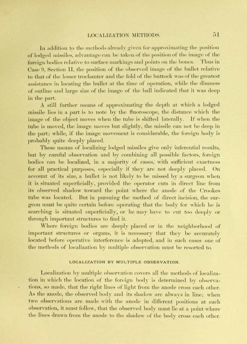 LOC'ALIZATION MP:T11()1)S. :)i 111 addition to tlii'methods ;ilr(*:i(ly lor a|i|)roxim;itiuj^-the ])ositi<»ii ot’lode'(“(l missih's, :id\ :mtae'e can he taken of the position of the imaei* (i| the t’oreien bodies relative to snrt’ace markinj>‘s and |)oints on the hones. 'I’hns in Case h, Section 11, tlu^ position of the ohserv(*d iinai>(‘ ot the hnllet ridative to that of tlui lesser trochanti'r and the fold of the Imttock was of the ereatest assistanci^ in locatine- the hnllet at the tinu* of operation, while the dimness of outline and larg'e size of the imae-e of the hall indicated that it was deep in the jiart. A still further means of apjiro.ximatiiif'f the depth at whiidi a lodged missile lies in a part is to note liy the fluoroscojK*, the distance whiidi the image of the object moves when the tube is shifted laterally. If when the tube is moved, the image moves hut slightly, the missile can not he deep in the part; while, if the image movement is considerable, the foreign body is probably ([uite deeply placed. These means of localizing lodged missiles give only inferential results, but by careful observation and by combining all possible factors, foreign bodies can be localized, in a majority of cases,’ with sufiiident exactness for all practical jmrjioses, es])ecially if they are not deeiily jilaced. On account of its size, a bullet is not likely to be missed by a surgeon when it is situated superticially, jirovided the operator cuts in direct line from its obseryed shadow toward the point where the anode of tin* (h'ookes tube was located. Hut in jmrsuing the method of direct incision, the sur- geon must be quite certain before ojierating that the body for which he is searching is situated siqierticially, or he mny haye to cut too deeply or through important structures to find it. Where foreign bodies are deejily jilaced or in the neighborhood of important structures or org-ans, it is necessary that they be accurately located before operatiye interference is adopted, and in such (rases one of the methods of localization by mnltijile obseryation must be resorted to. LOCALIZATION BY MULTIPLE OBSERVATION. Localization by multijile obseryation coyers all the nuuhods of localiza- tion in which the location of the foreign body is determined by obscwva- ti(ms, so made, that the right lines of light from the anode cross each other. As the anode, the obseiwed body and its shadow nre always in line: when two observations are made with the anode in ditferent jiositions at each observatiim, it must follow, that the observed body must lie at a point where the lines drawn from the anode to the shadow of the body cro.ss each otlnu'.
