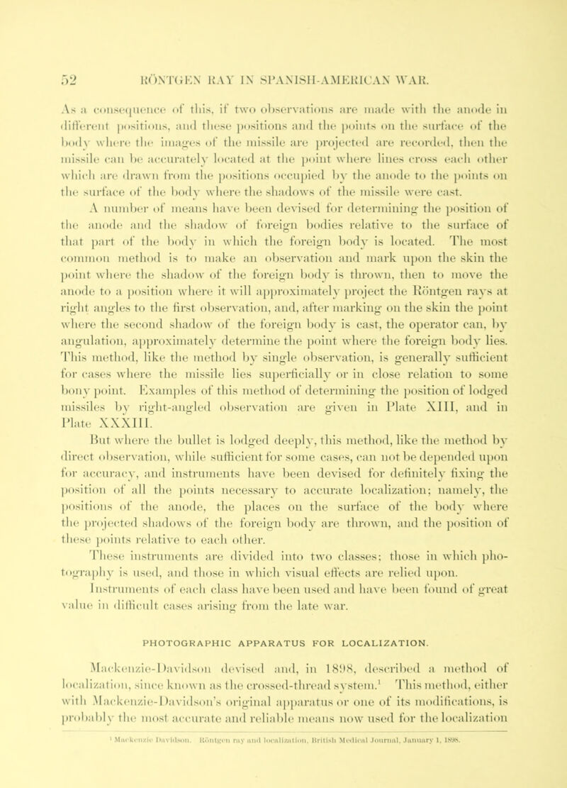R(')NT(J1:N ray in sramsh-amkrican war. A.s ji cnii.s('(nuMic(' nt’ this, it’ two t>l)sei'vati<)iis are made witli tlie anode in tliiVcrent positions, and these positions and tlie jxtints tni tlie snrt’ace of tlie hodv wliei’(* th(* imanes of the missile are projected are recorded, then the missile can he accni'atelv located at the jioint where lines cross each other which are drawn from the positions occnj)ied hy the anode to the points on the sui'face of the hodv where the shadows of the mi.ssile were cast. A mmilxM- of means have heen devised for determining the position of the anode and the shadow of foreiifn bodies relative to the surface of that part of the hodv in which the foreign hodv is located. The most common method is to make an observation and mark upon the skin the point where the shadow of the foreig’ii body is thrown, then to move the anode to a position where it will approximate!i)roject the Khntgen rays at right angles to the first observation, and, after marking’ on the skin the point where the second shadow of the foreign body is cast, the operator can, by angulation, approximately determine the point where the foreign body lies. This method, like the method by single observation, is generally sufHeient for cases where the missile lies su})ei’ticially or in close relation to some bonv point. Hxamj)les of this method of determining the })osition of lodged missiles by right-angled observation are given in Plate XIII, and in Plate XXXIII. But where the bullet is h*dged deeply, ibis method, like the method by direct observation, while sutlicient for some cases, can not be depended upon foi’ ac.cni’acy, and instruments have been devised for delinitely fixing the position of all the j)oints necessary to accurate localization; namely, the ))ositions of the anode, the ])laces on the surface of the body where the projected shadows of the foreign body are thrown, and the position of these j)oints relative to each other. 'I'hese instruments are divided into two classes; those in which pho- tography is used, and those in which visual eti’ects are relied upon. Instruments of each class have been used and have been found of great vahu^ in ditlicidt cases arising from the late war. PHOTOGRAPHIC APPARATUS FOR LOCALIZATION. .Mackenzi(^-1 )avi(lson devised and, in (h'scribed a method of localization, since known as the crossed-thread svstem.' This method, either with .MackiMizie-Davidson’s original apjiaratusor one of its modilications, is probal)ly the most accurate and reliable means now used for the localization ' Miii'ki'ii/.ii' Diivlil.om. ray imii lociiliziitinn, Kritisli Miilii'iil .loiinml, .liinimry 1, IS'JiS.