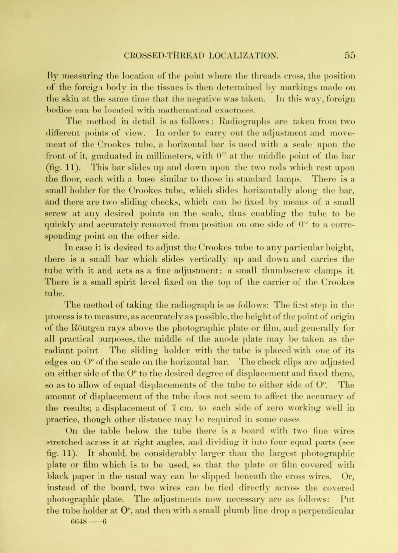 liy ineasiiriiig' the location oftlie })oiiit where the threads cross, the positi(»u of the foreign body in the tissues is then detenniiual 1)\- markings inad(; on the skin at tlie same time tliat the negative was taken. In this wav, foreign bodies can he located with mathematical exactness. The method in detail is as follows; liadiographs are taken trom two different ])oints of view. In order to can-v out th(^ adjustment and move- ment of the Crookes tnhe, a horizontal bar is iis(m1 with a scah^ upon the front of it, graduated in millimeters, with 0° at the middle point of the bar (fig. 11). ddiis bar slides ii[) and down upon the two i-ods which rest upon the door, each with a base similar to those in standard lani])s. ddiere is a small holder for the (h'ookes tnbe, which slides horizontallv along the bar, and there are two sliding checks, which can be fixed b\' means of a small screw at any desired })oints on the scale, thus enabling the tnbe to be ([iiicklv and accnratelv removed from position on one side of 0° to a corre- sponding point on the other side. Incase it is desired to adjust the Crookes tnbe to any })articnlar height, there is a small bar which slides vertically np and down and carries the tnbe with it and acts as a fine adjustment; a small thumbscrew clam])s it. 'Phere is a small spirit level fixed on the top of the carrier of the Crookes tnbe. The method of taking the radiograph is as follows: The first step in the process is to measure, as accnratelv as possible, the height of the point of origin of the Riintgen rays above the ])hotogra])hic plate or film, and generally for all practical })urposes, the middle of the anode plate may be taken as the radiant point. The sliding holder with the tube is placed with one of its edges on O of the scale on the horizontal bar. The check clij)s are adjusted oil either side of the O to the desired degree of displacement and fixed there, so as to allow of equal dis])lacements of the tube to either side of 0. The amount of displacement of the tube does not seem to affect the accuracy of the results; a displacement of 7 cm. to each side of zero working well in jiractice, though other distance may be required in some cases On the table below the tube there is a board with two fine wires stretched across it at right angles, and dividing it into four eijual parts (see fig. 11). It should be considerably larger than the largest photographic plate or film which is to be used, so that the ])late or film covered with black paper in the usual way can be slijiped beneath the cross wires. Or, instead of the board, two wires can be tied directly across the covered photographic plate. The adjustments now necessary are as follows: Put the tube holder at 0'\ and then with a small plumb line drop a perpendicular HH4-8 6