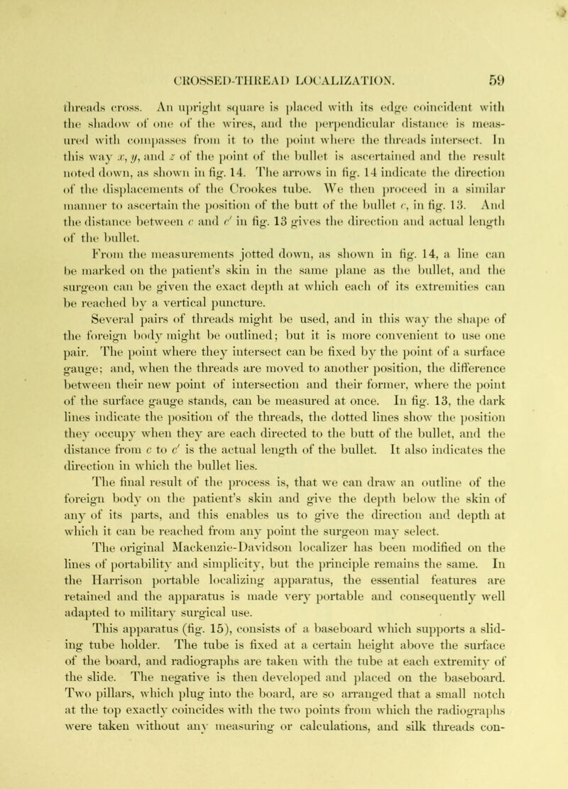 thn^ads cross. An u))ri<>’ht s(ju;m^ is placed with its ed^e coincident with the shadow <»t' one of the wires, and the perpendicular distance is iru*as- ured with compasses from it t(* the point where the threads intersect. In this way /y, and z of the point of the bullet is ascertained and the result not(‘d down, as shown in 14. The arrows in fig. 14 indicate the direction of the dis])lacements of the Crookes tube. We then j)roceed in a similai' manner to ascertain the ])osition of the butt of the bullet r, in fig. 13. And the distance between c and c' in fig. 13 gives the direction and actual length of the bullet. From the measurements jotted down, as shown in fig. 14, a line can be marked on the patient’s skin in the same plane as the bullet, and the surgeon can be given the exact depth at which each of its extremities can be reached by a vei'tical puncture. Several pairs of threads might be used, and in this way the shaj)e of the foreign body might be outlined; but it is more convenient to u.se one j)air. The point where they intersect can be fixed by the ])oint of a suiTace gauge; and, when the threads are moved to ant)ther ])osition, the difference between their new point of intersection and their former, wliere the ])oint of the surface gauge stands, can be measured at once. In fig. 13, the dark lines indicate the position of the threads, the dotted lines show the ])osition they occupy when they are each directed to the butt of the bullet, and the distance from c to d is the actual length of the bullet. It also indicates the direction in which the bullet lies. The final result of the process is, that we can draw an outline of the foreign body on the patient’s skin and give the depth below the skin of any of its })arts, and this enables us to give the direction and depth at which it can be reached from any j)oint the surgeon may select. The original Mackenzie-1 favidson localizer has been modified on the lines of portability and simplicity, but the j)rinciple remains the same. In the Harrison j)ortable localizing apparatus, the essential features are retained and the ajiparatus is made very portable and consequently well adapted to military surgical use. This apparatus (fig. 15), consists of a baseboard which supports a slid- ing tube holder. The tube is fixed at a certain height above the surface of the board, and radiogTa])hs are taken with the tube at each extremitv of the slide. The negative is then developed and ])laced on the baseboard. Two pillars, which plug into the board, are so arranged that a small notch at the top exactly coincides with the two points from which the radiographs were taken without any measuring or calculations, and silk tlmeads con-