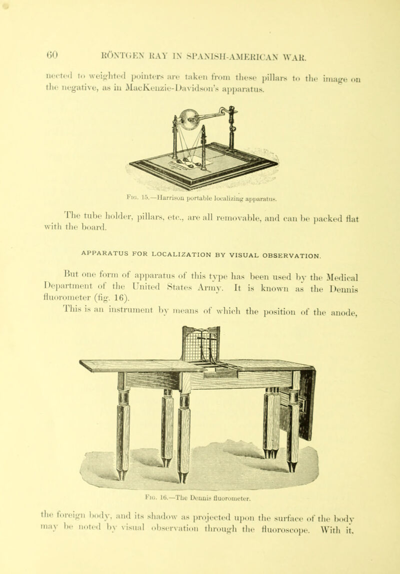 iHM-rcil lu wein-litod pointers are taken from these pillars to the imajre on th(* neg'ative, us in ^lucivenzie-Oa^■i(lson^s apj)aratus. I'Ki. 15.—llarrisou portable localizing a[)panitiis. I he tube holder, pillars, (Ue., are <dl removable, and can be jiaeked flat with the board. APPARATUS FOR LOCALIZATION BY VISUAL OBSERVATION. but oue form of ap])aratus of this type has Iteen used by the Medical l)e])tirtment of the Unit(‘d States Army. It is known a.s the Dennis fluorometer (1i<>'. 16). 1 his is an instrument by means of which the ])osition of the anode, Fui. 10.—The Ucnuis Uuoroinetcr. the foreio-ii body, and its shadow as projected upon the surhict* of the body may be noted by visual ohservjitiou throu<»-h the duoroscope. With it.