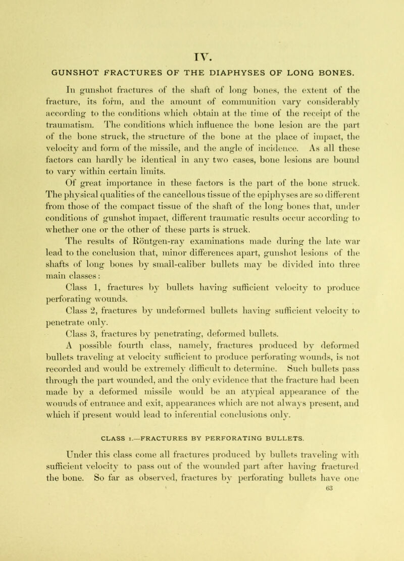 TV. GUNSHOT FRACTURES OF THE DIAPHYSES OF LONG BONES. In ounshot fractures of the shaft of lon^ bones, tlie extent of tlie fracture, its foi’in, and tlie amount of connnunition vary considerably according’ to the eomlitions which obtain at the time of the receipt of the traumatism. The conditions which induence the bone lesion are the part of the bone struck, the structure of the bone at the ])lace of impact, the velocity and form of the missile, and the angle of incidemc. As all these factors can hardly be identical in any two cases, bone lesions are bound to vary within certain limits. Of great importance in these factors is the part of the bone struck. The jihysical (|[ualities of the cancellous tissue of the ejiijihyses are so different from those of the compact tissue of the shaft of the long bones that, under conditions of gunshot impact, different traumatic results occur according to whether one or the other of these parts is struck. The results of Rontgen-ray examinations made during the late Avar lead to the conclusion that, minor differences apart, gunshot lesions of the shafts of long bones by small-caliber bullets ma} be divided into three main classes: Class 1, fractures by bullets having sufficient velocity to pi-oduce perforating wounds. Class 2, fractures by undeformed bullets having sufficient A'elocity to penetrate only. Class 3, fractures by ])enetrating, deformed bullets. A possible fourth class, namely, fractures ])roduced by deformed bullets traveling at velocity sufficient to produce perforating wounds, is not recorded and would be extremely difficult to determine. Such bullets pass through the part wounded, and the only evidence that the fracture had been made by a deformed missile would be an atv})ical appearance c>f the wounds of entrance and exit, appearances which are not always present, and which if present would lead to inferential comdusions only. CLASS I.—FRACTURES BY PERFORATING BULLETS. Under this class come all fractures produced by bullets traveling with sufficient velocity to pass out of the wounded })art after having fractured the bone. So far as observed, fractures by perforating bullets have one