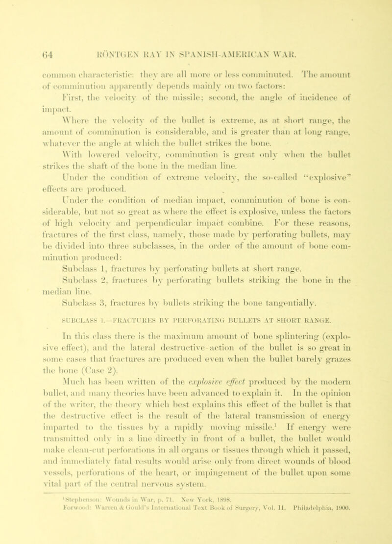 common cliiiractf'ristic: tlicv arc all more or less commiimrcd. d'lie amount ot’comminutioii appai'eiitlv depemls mainly on two t:u’toi-s: 1‘drst, tlie vcdocitv of the missile; second, the an^le of incidence «»f ini])act. \\ here the velocity of the hullet is extreme, as at sln»rl ranjife, the amount of comminution is considerahle, and is treater than at loii”- ranj^e, \vhatev(*r the angh* at which the hidlet strikes the hone. W ith lowered velocity, c<imminution is great onlv wlaai the hullet sti’ikes tlu‘ shaft of the hone in the median line. Under the condition (»f extreme velocity, the so-called “explosive” effects are produced. Undei’ the condition of nu'dian im])act, comminution of Ixtne is con- siderahle, hut iKtt so great as wheiv the (effect is explosive, unless the factors of higfh velocity and ])erpendicular impact c(»mhine. For the.se rea.sons, fractures of the iirst (dass, namely, those made hv j)erforating‘ bullets, mav he ilivided into three suhedasses, in the order of the amount of hone emn- minution produced: Suludass 1, fractures hy ])erforating- bullets at short i-ang-e. Suh(dass 2, fractures h\- perforating' bullets .striking' the hone in the median line. Subclass 3, frai-tures by bullets striking' the hone tangentially. suBt'L.tss 1.—I'KArrruEs by bkufor.vtinc bullets .\t short r.vnoe. In this class there is the maximum amount <»f hone .s])lintering' (explo- sive eifect), and the lateral destructive-action of the hullet is so great in some cas(*s that fractures are produc(*d even when the hidlet barely grazes the hone (('ase 2). .Much has been wi'itten of the r.rplnsirr r(Fecf produced by the modern hullet, and many theories have h(*en advanced toexj)lain it. In the oj)inion of the writer, the theoi'V which he.st ex))lains this effect of the hullet is that tlu' destructive effect is tlu* result of the lateral transmission ot energN' imparted t(* the tissiu's hv a rapidly moving missile.' If energy were transmitted onl\ in a liiu' directly in front of a hullet, the hullet would make ch*an-cut perforations in all organs oi' tissues through which it pas.sed, and imni(‘diat(dv fatal results would arise onlv from direct wounds of blood vessels, pei'forations of the heart, or im))ingement of the hullet U])on some vital |iai'l of the c(‘Utral nervous system. Wouml.-i in War. |>. 71. Now York. ISllS.